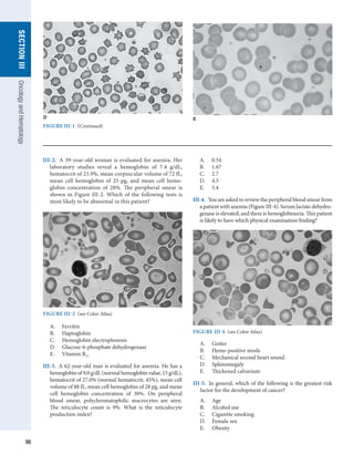 98
section
III
Oncology
and
Hematology
E
FIGURE III-1  (Continued)
III-2.  A 39-year-old woman is evaluated for anemia. Her
laboratory studies reveal a hemoglobin of 7.4 g/dL,
hematocrit of 23.9%, mean corpuscular volume of 72 fL,
mean cell hemoglobin of 25 pg, and mean cell hemo-
globin concentration of 28%. The peripheral smear is
shown in Figure III-2. Which of the following tests is
most likely to be abnormal in this patient?
A.	 0.54
B.	 1.67
C.	 2.7
D.	 4.5
E.	 5.4
III-4.  You are asked to review the peripheral blood smear from
a patient with anemia (Figure III-4). Serum lactate dehydro-
genase is elevated, and there is hemoglobinuria. This patient
is likely to have which physical examination finding?
FIGURE III-2  (see Color Atlas)
A.	 Ferritin
B.	 Haptoglobin
C.	 Hemoglobin electrophoresis
D.	 Glucose-6-phosphate dehydrogenase
E.	 Vitamin B12
III-3.  A 62-year-old man is evaluated for anemia. He has a
hemoglobin of 9.0 g/dL (normal hemoglobin value, 15 g/dL),
hematocrit of 27.0% (normal hematocrit, 45%), mean cell
volume of 88 fL, mean cell hemoglobin of 28 pg, and mean
cell hemoglobin concentration of 30%. On peripheral
blood smear, polychromatophilic macrocytes are seen.
The reticulocyte count is 9%. What is the reticulocyte
­
production index?
FIGURE III-4  (see Color Atlas)
A.	 Goiter
B.	 Heme-positive stools
C.	 Mechanical second heart sound
D.	 Splenomegaly
E.	 Thickened calvarium
III-5.  In general, which of the following is the greatest risk
factor for the development of cancer?
A.	 Age
B.	 Alcohol use
C.	 Cigarette smoking
D.	 Female sex
E.	 Obesity
D
 