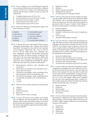 100
section
III
Oncology
and
Hematology
III-14.  You are studying a new chemotherapeutic agent for
use in advanced colorectal carcinoma and have completed
a phase II clinical trial. Which of the following factors
indicates that the drug is suitable for study in a phase III
clinical trial?
A.	 Complete response rates of 10% to 15%
B.	 Increased disease-free survival rates by 1 month
C.	 Increased overall survival by 1 month
D.	 Partial response rate of 20% to 25%
E.	 Partial response rates of 50% or more
III-15.  Match the following chemotherapeutic agents with
their mechanisms of action:.	
1. Cisplatin A. Antimetabolite agent
2. Daunorubicin B. Antimitotic agent
3. 5-Fluorouracil C. Antitumor antibiotic
4. Gefitinib D. DNA alkylator
5. Paclitaxel E. Tyrosine kinase inhibitor
III-16.  A 48-year-old woman with stage III breast cancer is
undergoing chemotherapy with a regimen that includes
doxorubicin. She presents 8 days after her last treatment
to the emergency department with a fever of 104.1°F
(40.1°C). She has chills, rigors, and a headache. Her
chest radiograph, urinalysis, and tunneled intravenous
catheter site show no obvious evidence of infection. Her
white blood cell count upon presentation is 500/μL (0%
neutrophils, 50% monocytes, 50% lymphocytes). Blood
cultures are drawn peripherally and through the catheter.
What is the next step in the treatment of this patient?
A.	 Broad-spectrum antibiotics with ceftazidime and
vancomycin
B.	 Broad-spectrum antibiotics with ceftazidime, vanco-
mycin, and voriconazole
C.	 Granulocyte-macrophage colony-stimulating factor
after subsequent cycles of chemotherapy only
D.	 Granulocyte-macrophage colony-stimulating factor
now and after subsequent cycles of chemotherapy
E.	 A and C
F.	 A and D
III-17.  What is the most common side effect of chemotherapy?
A.	 Alopecia
B.	 Diarrhea
C.	 Febrile neutropenia
D.	 Mucositis
E.	 Nausea with or without vomiting
III-18.  A 24-year-old woman is seen in follow-up 12 months
after an allogeneic stem cell transplant for acute myeloid
leukemia. She is doing well without evidence of recurrent
disease but has had manifestations of chronic graft-versus-
host disease. She should be administered all of the follow-
ing vaccines EXCEPT:
A.	 Diphtheria–tetanus
B.	 Influenza
C.	 Measles, mumps, and rubella
D.	 Poliomyelitis via injection
E.	 23-Valent pneumococcal polysaccharide
III-19.  A 66-year-old woman has chronic lymphocytic leuke-
mia with a stable white blood cell count of between 60,000
and 70,000/μL. She is currently hospitalized with pneu-
mococcal pneumonia. This is the patient’s third episode of
pneumonia within the past 12 months. What finding on
laboratory testing would be most likely in this patient?
A.	 Granulocytopenia
B.	 Hypogammaglobulinemia
C.	 Impaired T-cell function with normal T-lymphocyte
counts
D.	 Low CD4 count
E.	 No specific abnormality is expected.
III-20.  A 63-year-old man is treated with chemotherapy for
stage IIIB adenocarcinoma of the lung with paclitaxel and
carboplatin. He presents for evaluation of a fever of 38.3°C
(100.9°F). He is found to have erythema at the exit site
of his tunneled catheter, although the tunnel itself is not
tender or red. Blood cultures are negative at 48 hours. His
neutrophil count is 1,550/μL. What is the best approach to
the management of this patient?
A.	 Removal of catheter alone
B.	 Treatment with ceftazidime and vancomycin
C.	 Treatment with topical antibiotics at the catheter site
D.	 Treatment with vancomycin alone
E.	 Treatment with vancomycin and removal of catheter
III-21.  A 48-year-old woman presents to her physician with a
complaint of an enlarging mole on her right lower extrem-
ity. She had noticed the area about 1 year previously and
believes it has enlarged. She also notes that it recently has
become itchy and occasionally bleeds. On physical exami-
nation, the lesion is located on the right mid-thigh. It meas-
ures 7.5 × 6 mm with irregular borders and a variegated
hue with some areas appearing quite black. A biopsy con-
firms nodular melanoma. Which of the following is the best
predictor of metastatic risk in this patient?
A.	 Breslow thickness
B.	 Clark level
C.	 Female gender
D.	 Presence of ulceration
E.	 Site of lesion
III-22.  A 53-year-old man with a history of superficial spread-
ing melanoma is diagnosed with disease metastatic to the
lungs and bones. Genetic testing confirms the presence of
the BRAF V600E mutation. What do you recommend for
treatment of this patient?
A.	 Dacarbazine
B.	 Hospice care
C.	 Interleukin-2
D.	 Ipilimumab
E.	 Vemurafenib
 