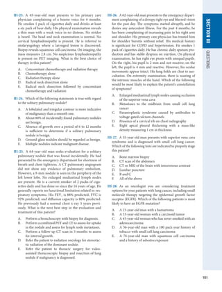 101
section
III
QUESTIONS
III-23.  A 65-year-old man presents to his primary care
physician complaining of a hoarse voice for 6 months.
He smokes 1 pack of cigarettes daily and drinks at least
a six pack of beer daily. His physical examination reveals
a thin man with a weak voice in no distress. No stridor
is heard. The head and neck examination is normal. No
cervical lymphadenopathy is present. He is referred to
otolaryngology where a laryngeal lesion is discovered.
Biopsy reveals squamous cell carcinoma. On imaging, the
mass measures 2.8 cm. No suspicious lymphadenopathy
is present on PET imaging. What is the best choice of
­
therapy in this patient?
A.	 Concomitant chemotherapy and radiation therapy
B.	 Chemotherapy alone
C.	 Radiation therapy alone
D.	 Radical neck dissection alone
E.	 Radical neck dissection followed by concomitant
chemotherapy and radiation
III-24.  Which of the following statements is true with regard
to the solitary pulmonary nodule?
A.	 A lobulated and irregular contour is more indicative
of malignancy than a smooth one.
B.	 About 80% of incidentally found pulmonary nodules
are benign.
C.	 Absence of growth over a period of 6 to 12 months
is sufficient to determine if a solitary pulmonary
­
nodule is benign.
D.	 Ground-glass nodules should be regarded as benign.
E.	 Multiple nodules indicate malignant disease.
III-25.  A 64-year-old man seeks evaluation for a solitary
pulmonary nodule that was found incidentally. He had
presented to the emergency department for shortness of
breath and chest tightness. A CT pulmonary angiogram
did not show any evidence of pulmonary embolism.
However, a 9-mm nodule is seen in the periphery of the
left lower lobe. No enlarged mediastinal lymph nodes
are present. He is a current smoker of 2 packs of ciga-
rettes daily and has done so since the 16 years of age. He
generally reports no functional limitation related to res-
piratory symptoms. His FEV1 is 88% predicted, FVC is
92% predicted, and ­
diffusion capacity is 80% predicted.
He previously had a normal chest x-ray 3 years previ-
ously. What is the next best step in the evaluation and
treatment of this patient?
A.	 Perform a bronchoscopy with biopsy for diagnosis.
B.	 Perform a combined PET and CT to assess for uptake
in the nodule and assess for lymph node metastases.
C.	 Perform a follow-up CT scan in 3 months to assess
for interval growth.
D.	 Refer the patient to radiation oncology for stereotac-
tic radiation of the dominant nodule.
E.	 Refer the patient to thoracic surgery for video-
assisted thoracoscopic biopsy and resection of lung
nodule if malignancy is diagnosed.
III-26.  A 62-year-old man presents to the emergency depart-
ment complaining of a droopy right eye and blurred vision
for the past day. The symptoms started abruptly, and he
denies any antecedent illness. For the past 4 months, he
has been complaining of increasing pain in his right arm
and shoulder. His primary care physician has treated him
for shoulder bursitis without relief. His medical history
is significant for COPD and hypertension. He smokes 1
pack of cigarettes daily. He has chronic daily sputum pro-
duction and has stable dyspnea on exertion. On physical
examination, he has right eye ptosis with unequal pupils.
On the right, his pupil is 2 mm and not reactive; on the
left, the pupil is 4 mm and reactive. However, his ocular
movements appear intact. His lung fields are clear to aus-
cultation. On extremity examination, there is wasting of
the intrinsic muscles of the hand. Which of the following
would be most likely to explain the patient’s constellation
of symptoms?
A.	 Enlarged mediastinal lymph nodes causing occlusion
of the superior vena cava
B.	 Metastases to the midbrain from small cell lung
­
cancer
C.	 Paraneoplastic syndrome caused by antibodies to
voltage-gated calcium channels
D.	 Presence of a cervical rib on chest radiography
E.	 Right apical pleural thickening with a mass-like
­
density measuring 1 cm in thickness
III-27.  A 55-year-old man presents with superior vena cava
syndrome and is diagnosed with small cell lung cancer.
Which of the following tests are indicated to properly stage
this patient?
A.	 Bone marrow biopsy
B.	 CT scan of the abdomen
C.	 CT or MRI of the brain with intravenous contrast
D.	 Lumbar puncture
E.	 B and C
F.	 All of the above
III-28.  As an oncologist you are considering treatment
options for your patients with lung cancer, including small
molecule therapy targeting the epidermal growth factor
receptor (EGFR). Which of the following patients is most
likely to have an EGFR mutation?
A.	 A 23-year-old man with a hamartoma
B.	 A 33-year-old woman with a carcinoid tumor
C.	 A 45-year-old woman who has never smoked with an
adenocarcinoma
D.	 A 56-year-old man with a 100 pack-year history of
tobacco with small cell lung carcinoma
E.	 A 76-year-old man with squamous cell carcinoma
and a history of asbestos exposure
 