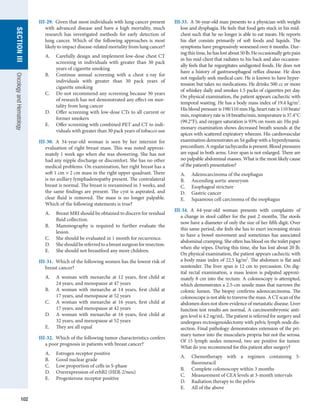 102
section
III
Oncology
and
Hematology
III-29.  Given that most individuals with lung cancer present
with advanced disease and have a high mortality, much
research has investigated methods for early detection of
lung cancer. Which of the following approaches is most
likely to impact disease-related mortality from lung cancer?
A.	 Carefully design and implement low-dose chest CT
screening in individuals with greater than 30 pack
years of cigarette smoking
B.	 Continue annual screening with a chest x-ray for
individuals with greater than 30 pack years of
­
cigarette smoking
C.	 Do not recommend any screening because 30 years
of research has not demonstrated any effect on mor-
tality from lung cancer
D.	 Offer screening with low-dose CTs to all current or
former smokers
E.	 Offer screening with combined PET and CT to indi-
viduals with greater than 30 pack years of tobacco use
III-30.  A 34-year-old woman is seen by her internist for
evaluation of right breast mass. This was noted approxi-
mately 1 week ago when she was showering. She has not
had any nipple discharge or discomfort. She has no other
medical problems. On examination, her right breast has a
soft 1 cm × 2 cm mass in the right upper quadrant. There
is no axillary lymphadenopathy present. The contralateral
breast is normal. The breast is reexamined in 3 weeks, and
the same findings are present. The cyst is aspirated, and
clear fluid is removed. The mass is no longer palpable.
Which of the following statements is true?
A.	 Breast MRI should be obtained to discern for ­
residual
fluid collection.
B.	 Mammography is required to further evaluate the
lesion.
C.	 She should be evaluated in 1 month for recurrence.
D.	 Sheshouldbereferredtoabreastsurgeonfor­
resection.
E.	 She should not breastfeed any more children.
III-31.  Which of the following women has the lowest risk of
breast cancer?
A.	 A woman with menarche at 12 years, first child at
24 years, and menopause at 47 years
B.	 A woman with menarche at 14 years, first child at
17 years, and menopause at 52 years
C.	 A woman with menarche at 16 years, first child at
17 years, and menopause at 42 years
D.	 A woman with menarche at 16 years, first child at
32 years, and menopause at 52 years
E.	 They are all equal
III-32.  Which of the following tumor characteristics confers
a poor prognosis in patients with breast cancer?
A.	 Estrogen receptor positive
B.	 Good nuclear grade
C.	 Low proportion of cells in S-phase
D.	 Overexpression of erbB2 (HER-2/neu)
E.	 Progesterone receptor positive
III-33.  A 56-year-old man presents to a physician with weight
loss and dysphagia. He feels that food gets stuck in his mid-
chest such that he no longer is able to eat meats. He reports
his diet consists primarily of soft foods and ­
liquids. The
symptoms have progressively worsened over 6 months. Dur-
ing this time, he has lost about 50 lb. He occasionally gets pain
in his mid-chest that radiates to his back and also occasion-
ally feels that he regurgitates undigested foods. He does not
have a history of gastroesophageal reflux disease. He does
not regularly seek medical care. He is known to have hyper-
tension but takes no medications. He drinks 500 cc or more
of whiskey daily and smokes 1.5 packs of cigarettes per day.
On physical examination, the patient appears cachectic with
temporal wasting. He has a body mass index of 19.4 kg/m2
.
His blood pressure is 198/110 mm Hg, heart rate is 110 beats/
min, respiratory rate is 18 breaths/min, temperature is 37.4°C
(99.2°F), and oxygen saturation is 93% on room air. His pul-
monary examination shows decreased breath sounds at the
apices with scattered expiratory wheezes. His cardiovascular
examination demonstrates an S4 gallop with a hyperdynamic
precordium. A regular tachycardia is present. Blood pressures
are equal in both arms. Liver span is not enlarged. There are
no palpable abdominal masses. What is the most likely cause
of the patient’s presentation?
A.	 Adenocarcinoma of the esophagus
B.	 Ascending aortic aneurysm
C.	 Esophageal stricture
D.	 Gastric cancer
E.	 Squamous cell carcinoma of the esophagus
III-34.  A 64-year-old woman presents with complaints of
a change in stool caliber for the past 2 months. The stools
now have a diameter of only the size of her fifth digit. Over
this same period, she feels she has to exert increasing strain
to have a bowel movement and sometimes has associated
abdominal cramping. She often has blood on the toilet paper
when she wipes. During this time, she has lost about 20 lb.
On physical examination, the patient appears cachectic with
a body mass index of 22.5 kg/m2
. The abdomen is flat and
nontender. The liver span is 12 cm to percussion. On dig-
ital rectal examination, a mass lesion is palpated approxi-
mately 8 cm into the rectum. A colonoscopy is attempted,
which demonstrates a 2.5-cm sessile mass that narrows the
colonic lumen. The biopsy confirms adenocarcinoma. The
­
colonoscope is not able to traverse the mass. A CT scan of the
abdomen does not show evidence of metastatic disease. Liver
function test results are normal. A carcinoembryonic anti-
gen level is 4.2 ng/mL. The patient is referred for surgery and
undergoes rectosigmoidectomy with pelvic lymph node dis-
section. Final pathology demonstrates extension of the pri-
mary tumor into the muscularis propria but not the serosa.
Of 15 lymph nodes removed, two are positive for tumor.
What do you recommend for this patient after surgery?
A.	 Chemotherapy with a regimen containing 5-
fluorouracil
B.	 Complete colonoscopy within 3 months
C.	 Measurement of CEA levels at 3-month intervals
D.	 Radiation therapy to the pelvis
E.	 All of the above
 