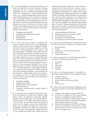 4
SECTION
I
SECTION
I
Introduction
to
Clinical
Medicine
I-23.  A 55-year-old Japanese woman is found to have a 3-cm
mass in the right lower lobe of the lung. She is a lifelong
nonsmoker. The mass is positive on positron emission
tomography scan as are contralateral and ipsilateral lymph
nodes in the mediastinum. A biopsy demonstrates the
mass to be a moderately differentiated adenocarcinoma,
and a left hilar lymph node also demonstrates adenocar-
cinoma. Clinically, this places the patient as a stage IIIB
non–small cell lung cancer, and the patient and her oncol-
ogist decide to treat with chemotherapy. Molecular testing
demonstrates an exon 19 deletion in the tyrosine kinase
domain of the epidermal growth factor receptor and no
mutation in k-ras. What is the best choice for initial chem-
otherapy in this patient?
A.	 Carboplatin plus paclitaxel
B.	 Carboplatin and paclitaxel plus erlotinib
C.	 Docetaxel alone
D.	 Erlotinib alone
E.	 Gemcitabine plus docetaxel
I-24.  A 26-year-old woman received an allogeneic bone
marrow transplant 9 months ago for acute myelogenous
leukemia. Her transplant course is complicated by graft-
versus-host disease with diarrhea, weight loss, and skin
rash. She is immunosuppressed with tacrolimus 1 mg
bid and prednisone 7.5 mg daily. She recently was admit-
ted to the hospital with shortness of breath and fevers to
101.5°F. She has a chest CT showing nodular pneumonia,
and fungal organisms are seen on a transbronchial lung
biopsy. The culture demonstrates Aspergillus fumigatus,
and a serum galactomannan level is elevated. She is initi-
ated on therapy with voriconazole 6 mg/kg IV every 12
hours for 1 day, decreasing to 4 mg/kg IV every 12 hours
beginning on day 2. Two days after starting voriconazole,
she is no longer febrile but is complaining of headaches
and tremors. Her blood pressure is 150/92 mmHg, up
from 108/60 mmHg on admission. On examination, she
has developed 1+ pitting edema in the lower extremities.
Her creatinine has risen to 1.7 mg/dL from 0.8 mg/dL on
admission. What is the most likely cause of the patient’s
current clinical picture?
A.	 Aspergillus meningitis
B.	 Congestive heart failure
C.	 Recurrent graft-versus-host disease
D.	 Tacrolimus toxicity
E.	 Thrombotic thrombocytopenic purpura caused by
voriconazole
I-25.  A 45-year-old man is diagnosed with primary syphi-
lis after development of a penile ulcer. Results of a rapid
plasma reagin and fluorescent treponemal antibody
absorption tests are both positive. He is treated with ben-
zathine penicillin G 2.4 million units intramuscularly as
a one-time dose. Ten days after the injection, the patient
presents to the emergency department complaining of
fevers, rash, and diffuse joint pains with muscle aches.
On physical examination, the patient has a temperature
of 38.3o
F, heart rate of 110 beats/min, and blood pressure
of 112/76 mmHg. His HEENT, chest, cardiovascular, and
abdominal examination findings are normal. He has an
urticarial rash on trunk, back, and extremities. There is
swelling and warmth of the knees, wrists, and metacar-
pophalangeal joints bilaterally. In addition, there is pain
with palpation of the tendinous insertions of the Achilles
tendons and patellar tendons bilaterally. The penile ulcer
has a dry base and has decreased in size compared with
previously. Laboratory studies show a white cell count of
10,100/μL (80% neutrophils, 15% lymphocytes, 3% mono-
cytes, and 2% eosinophils). The erythrocyte sedimentation
rate is 55 seconds. Antinuclear antibodies and rheumatoid
factor results are negative. A urethral swab is negative for
Chlamydia trachomatis and Neisseria gonorrhea. What is
the most likely diagnosis?
A.	 Disseminated gonococcal infection
B.	 Inadequate treatment of secondary syphilis
C.	 Jarisch-Herxheimer reaction
D.	 Seronegative rheumatoid arthritis
E.	 Serum sickness caused by benzathine penicillin
I-26.  Which of the following classes of medicines has been
linked to the occurrence of hip fractures in elderly adults?
A.	 Benzodiazepines
B.	 Opiates
C.	 Angiotensin-converting enzyme inhibitors
D.	 Beta-blockers
E.	 Atypical antipsychotics
I-27.  Patients taking which of the following drugs should be
advised to avoid drinking grapefruit juice?
A.	 Amoxicillin
B.	 Aspirin
C.	 Atorvastatin
D.	 Prevacid
E.	 Sildenafil
I-28.  Which of the following diseases is responsible for a
greater percentage of deaths in women compared with men?
A.	 Alzheimer’s disease
B.	 Cerebrovascular disease
C.	 Chronic obstructive pulmonary disease
D.	 Sepsis
E.	 All of the above
I-29.  Which of the following statements regarding coronary
heart disease (CHD) in women when compared with men
is TRUE?
A.	 Angina is a rare symptom in women with CHD.
B.	 At the time of diagnosis of CHD, women typically
have fewer comorbidities compared with men.
C.	 Physicians are less likely to consider CHD in women
and are also less likely to recommend both diagnostic
and therapeutic procedures in women.
D.	 Women and men present with CHD at similar ages.
E.	 Women are more likely to present with ventricular
tachycardia, but men more commonly have cardiac
arrest or cardiogenic shock.
 