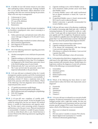 103
section
III
QUESTIONS
III-35.  A healthy 62-year-old woman returns to your clinic
after undergoing routine colonoscopy. Findings included
two 1.3-cm sessile (flat-based), villous adenomas in her
ascending colon that were removed during the procedure.
What is the next step in management?
A.	 Colonoscopy in 3 years
B.	 Colonoscopy in 10 years
C.	 CT scan of the abdomen
D.	 Partial colectomy
E.	 Reassurance
III-36.  Which of the following should prompt investigation
for hereditary nonpolyposis colon cancer screening in a
32-year-old man?
A.	 Father, paternal aunt, and paternal cousin with colon
cancer with ages of diagnosis of 54, 68, and 37 years,
respectively
B.	 Innumerable polyps visualized on routine colonoscopy
C.	 Mucocutaneous pigmentation
D.	 New diagnosis of ulcerative colitis
E.	 None of the above
III-37.  All of the following statements regarding pancreatic
cancer are true EXCEPT:
A.	 Alcohol consumption is not a risk factor for pancreatic
cancer.
B.	 Cigarette smoking is a risk factor for pancreatic cancer.
C.	 Despite accounting for fewer than 5% of malignan-
cies diagnosed in the United States, pancreatic cancer
is the fourth leading cause of cancer death.
D.	 If detected early, the 5-year survival is up to 20%.
E.	 The 5-year survival rates for pancreatic cancer have
improved substantially in the past decade.
III-38.  A 65-year-old man is evaluated in clinic for 1 month
of progressive painless jaundice and 10 lb of unintentional
weight loss. His physical examination is unremarkable. A
dual-phase contrast CT shows a suspicious mass in the
head of the pancreas with biliary ductal dilation. Which
of the following is the best diagnostic test to evaluate for
suspected pancreatic cancer?
A.	 CT-guided percutaneous needle biopsy
B.	 Endoscopic ultrasound-guided needle biopsy
C.	 ERCPwithpancreaticjuicesamplingfor­
cytopathology
D.	 FDG-PET imaging
E.	 Serum CA 19-9
III-39.  A 63-year-old man complains of notable pink-
tinged urine for the past month. At first he thought it was
caused by eating beets, but has not cleared. His medical
history is notable for hypertension and cigarette smok-
ing. He does report some worsening urinary frequency
and hesitancy over the past 2 years. Physical examination
is unremarkable. Urinalysis is notable for gross hematu-
ria with no white blood cells or casts. Renal function is
normal. Which of the following statements regarding this
patient is true?
A.	 Cigarette smoking is not a risk for bladder cancer.
B.	 Gross hematuria makes prostate cancer more likely
than bladder cancer.
C.	 If invasive bladder cancer with nodal involvement
but no distant metastases is found, the 5-year sur-
vival is 20%.
D.	 If superficial bladder cancer is found, intravesicular
BCG may be used as adjuvant therapy.
E.	 Radical cystectomy is generally recommended for
invasive bladder cancer.
III-40.  A 68-year-old man comes to his physician ­
complaining
of 2 months of increasing right flank pain with 1 month of
worsening hematuria. He was treated for cystitis at a walk-
in clinic 3 weeks ago with no improvement. He also reports
poor appetite and 5 lb of weight loss. His physical examina-
tion is notable for a palpable mass in the right flank measuring
greater than 5 cm. His renal function is normal. All of the fol-
lowing are true about this patient’s likely diagnosis EXCEPT:
A.	 Anemia is more common than erythrocytosis.
B.	 Cigarette smoking increased his risk.
C.	 If his disease has metastasized, with best therapy
5-year survival is greater than 50%.
D.	 If his disease is confined to the kidney, 5-year ­
survival
is greater than 80%.
E.	 The most likely pathology is clear cell carcinoma.
III-41.  In the patient described above, imaging shows a 10-cm
solid mass in the right kidney and multiple nodules in the
lungs consistent with metastatic disease. Needle biopsy of a
lung lesion confirms the diagnosis of renal cell carcinoma.
Which of the following is recommended therapy?
A.	 Gemcitabine
B.	 Interferon-gamma
C.	 Interleukin-2
D.	 Radical nephrectomy
E.	 Sunitinib
III-42.  Which of the following has been shown in rand-
omized trials to reduce the future risk of pancreatic cancer
diagnosis?
A.	 Finasteride
B.	 Selenium
C.	 Testosterone
D.	 Vitamin C
E.	 Vitamin E
III-43.  A 54-year-old man is evaluated in an executive health
program. On physical examination, he is noted to have an
enlarged prostate with a right lobe nodule. He does not
recall his last digital rectal examination and has never had
prostate-specific antigen (PSA) tested. Based on this eval-
uation, which of the following is next recommended?
A.	 Bone scan to evaluate for metastasis
B.	 PSA
C.	 PSA now and in 3 months to measure PSA velocity
D.	 Repeat digital rectal examination in 3 months
E.	 Transrectal ultrasound-guided biopsy
 
