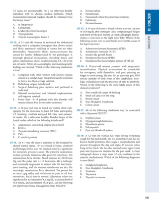 105
section
III
QUESTIONS
CT  scans are unremarkable. He is an otherwise healthy
individual with no chronic medical problems. Which
immunohistochemical markers should be obtained from
the biopsy tissue?
A.	 α-Fetoprotein
B.	 Cytokeratin
C.	 Leukocyte common antigen
D.	 Thyroglobulin
E.	 Thyroid transcription factor 1
III-52.  A 52-year-old woman is evaluated for abdominal
swelling with a computed tomogram that shows ascites
and likely peritoneal studding of tumor but no other
abnormality. Paracentesis shows adenocarcinoma but
cannot be further differentiated by the pathologist. A
thorough physical examination, including breast and
pelvic examination, shows no abnormality. CA-125 levels
are elevated. Pelvic ultrasonography and mammography
findings are normal. Which of the following statements
is true?
A.	 Compared with other women with known ovarian
cancer at a similar stage, this patient can be expected
to have a less than average survival.
B.	 Debulking surgery is indicated.
C.	 Surgical debulking plus cisplatin and paclitaxel is
indicated.
D.	 Bilateral mastectomy and bilateral oophorectomy
will improve survival.
E.	 Fewer than 1% of patients with this disorder will
remain disease free 2 years after treatment.
III-53.  A 29-year-old man is found on routine chest radi-
ography for life insurance to have left hilar adenopathy.
CT scanning confirms enlarged left hilar and paraaor-
tic nodes. He is otherwise healthy. Besides biopsy of the
lymph nodes, which of the following is indicated?
A.	 Angiotensin-converting enzyme (ACE) level
B.	 β-hCG
C.	 Thyroid-stimulating hormone (TSH)
D.	 PSA
E.	 C-reactive protein
III-54.  An 81-year-old man is admitted to the hospital for
altered mental status. He was found at home, confused
and lethargic, by his son. His medical history is significant
for metastatic prostate cancer. The patient’s medications
include periodic intramuscular goserelin injections. On
examination, he is afebrile. Blood pressure is 110/50 mm
Hg, and the pulse rate is 110 beats/min. He is lethargic
and minimally responsive to sternal rub. He has bitem-
poral wasting, and his mucous membranes are dry. On
­
neurologic examination, he is obtunded. The patient has
an intact gag reflex and withdraws to pain in all four
extremities. Rectal tone is normal. Laboratory values are
significant for a creatinine of 4.2 mg/dL, a calcium level of
14.4 meq/L, and an albumin of 2.6 g/dL. All the following
are appropriate initial management steps EXCEPT:
A.	 Normal saline
B.	 Pamidronate
C.	 Furosemide when the patient is euvolemic
D.	 Calcitonin
E.	 Dexamethasone
III-55.  A 55-year-old man is found to have a serum calcium
of 13.0 mg/dL after coming to clinic complaining of fatigue
and thirst for the past month. A chest radiograph demon-
strates a 4-cm mass in the right lower lobe. Which of the
following serum tests is most likely to reveal the cause of
his hypercalcemia?
A.	 Adrenocorticotropic hormone (ACTH)
B.	 Antidiuretic hormone (ADH)
C.	 Insulin-like growth factor
D.	 Parathyroid hormone (PTH)
E.	 Parathyroid hormone related protein (PTH-rp)
III-56.  A 55-year-old woman presents with progressive
incoordination. Physical examination is remarkable
for nystagmus, mild dysarthria, and past pointing on
­
finger-to-nose testing. She also has an unsteady gait. MRI
reveals atrophy of both lobes of the cerebellum. Sero-
logic evaluation reveals the presence of anti-Yo antibody.
Which of the following is the most likely cause of this
clinical syndrome?
A.	 Non–small cell cancer of the lung
B.	 Small cell cancer of the lung
C.	 Breast cancer
D.	 Non-Hodgkin’s lymphoma
E.	 Colon cancer
III-57.  All of the following conditions may be associated
with a thymoma EXCEPT:
A.	 Erythrocytosis
B.	 Hypogammaglobulinemia
C.	 Myasthenia gravis
D.	 Polymyositis
E.	 Pure red blood cell aplasia
III-58.  A 52-year-old woman has been having worsening
cough for the past month. She is a nonsmoker and has no
known health problems. The cough is nonproductive and
present throughout the day and night. It worsens when
lying on her back. She has also noticed some upper chest
pain and dyspnea on exertion for the past week. A chest
radiograph shows a large mass (5 cm) confined to the
anterior mediastinum. Which of the following diagnoses
is most likely?
A.	 Hodgkin’s lymphoma
B.	 Non-Hodgkin’s lymphoma
C.	 Teratoma
D.	 Thymoma
E.	 Thyroid carcinoma
 
