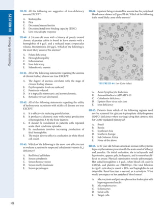 106
section
III
Oncology
and
Hematology
III-59.  All the following are suggestive of iron-deficiency
anemia EXCEPT:
A.	 Koilonychia
B.	 Pica
C.	 Decreased serum ferritin
D.	 Decreased total iron-binding capacity (TIBC)
E.	 Low reticulocyte response
III-60.  A 24-year-old man with a history of poorly treated
chronic ulcerative colitis is found to have anemia with a
hemoglobin of 9 g/dL and a reduced mean corpuscular
volume. His ferritin is 250 μg/L. Which of the following is
the most likely cause of his anemia?
A.	 Folate deficiency
B.	 Hemoglobinopathy
C.	 Inflammation
D.	 Iron deficiency
E.	 Sideroblastic anemia
III-61.  All of the following statements regarding the anemia
of chronic kidney disease are true EXCEPT:
A.	 The degree of anemia correlates with the stage of
chronic kidney disease.
B.	 Erythropoietin levels are reduced.
C.	 Ferritin is reduced.
D.	 It is typically normocytic and normochromic.
E.	 Reticulocytes are decreased.
III-62.  All of the following statements regarding the utility
of hydroxyurea in patients with sickle cell disease are true
EXCEPT:
A.	 It is effective in reducing painful crises.
B.	 It produces a chimeric state with partial production
of hemoglobin A by the bone marrow.
C.	 It should be considered in patients with repeated
acute chest syndrome episodes.
D.	 Its mechanism involves increasing production of
fetal hemoglobin.
E.	 The major adverse effect is a reduction in white blood
cell count.
III-63.  Which of the following is the most cost-effective test
to evaluate a patient for suspected cobalamin (vitamin B12)
deficiency?
A.	 Red blood cell folate
B.	 Serum cobalamin
C.	 Serum homocysteine
D.	 Serum methylmalonate
E.	 Serum pepsinogen
III-64.  A patient being evaluated for anemia has the peripheral
blood smear shown in Figure III-64. Which of the following
is the most likely cause of the anemia?
FIGURE III-64  (see Color Atlas)
A.	 Acute lymphocytic leukemia
B.	 Autoantibodies to ADAMTS-13
C.	 Cobalamin deficiency
D.	 Epstein-Barr virus infection
E.	 Iron deficiency
III-65.  Patients from which of the following regions need
not be screened for glucose-6-phosphate dehydrogenase
(G6PD) deficiency when starting a drug that carries a risk
for G6PD-mediated hemolysis?
A.	 Brazil
B.	 Russia
C.	 Southeast Asia
D.	 Southern Europe
E.	 Sub-Saharan Africa
F.	 None of the above
III-66.  A 36-year-old African American woman with systemic
lupuserythematosuspresentswiththeacuteonsetoflethargy
and jaundice. On initial evaluation, she is tachycardic and
hypotensive, appears pale, is dyspneic, and is somewhat dif-
ficult to arouse. Physical examination reveals spleno­
megaly.
Her initial hemoglobin is 6 g/dL, white blood cell count is
6300/μL, and platelets are 294,000/μL. Her total bilirubin
is 4 g/dL, reticulocyte count is 18%, and haptoglobin is not
detectable. Renal function is normal, as is urinalysis. What
would you expect on her peripheral blood smear?
A.	 Macrocytosis and polymorphonuclear leukocytes with
hypersegmented nuclei
B.	 Microspherocytes
C.	 Schistocytes
D.	 Sickle cells
E.	 Target cells
 