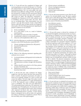 108
section
III
Oncology
and
Hematology
III-74.  A 73-year-old man has complained of fatigue and
worsening dyspnea on exertion for the past 2 to 3 months.
His medical history is only notable for hypertension and
hypercholesterolemia. He is an active golfer who notes
that lately he has difficulty walking 18 holes. His handicap
has increased by 5 strokes over this time period. Physical
examination reveals normal vital signs and is unremark-
able except for pallor. His laboratory examination is
remarkable for a hematocrit of 25% with a platelet count
of 185,000/μL and low normal white cell count. There
are no circulating blasts. These abnormalities were not
present 1 year ago. Bone marrow reveals a hypercellular
marrow with fewer than 5% blasts and the 5q-cytogenetic
abnormality. All of the following statements regarding this
patient’s condition are true EXCEPT:
A.	 He has myelofibrosis.
B.	 He is most likely to die as a result of leukemic
­
transformation.
C.	 His median survival is more than 12 months.
D.	 Lenalidomide is effective in reversing the anemia.
E.	 Only stem cell transplantation offers a cure.
III-75.  All of the following are considered myeloproliferative
disorders in the WHO classification system EXCEPT:
A.	 Chronic myelogenous leukemia (bcr-abl positive)
B.	 Essential thrombocytosis
C.	 Mastocytosis
D.	 Polycythemia vera
E.	 Primary effusion lymphoma
III-76.  Which of the following statements regarding poly-
cythemia vera is correct?
A.	 An elevated plasma erythropoietin level excludes the
diagnosis.
B.	 Transformation to acute leukemia is common.
C.	 Thrombocytosis correlates strongly with thrombotic
risk.
D.	 Aspirin should be prescribed to all of these patients
to reduce thrombotic risk.
E.	 Phlebotomy is used only after hydroxyurea and inter-
feron have been tried.
III-77.  A 68-year-old man seeks evaluation for fatigue,
weight loss, and early satiety that have been present for
about 4 months. On physical examination, his spleen is
noted to be markedly enlarged. It is firm to touch and
crosses the midline. The lower edge of the spleen reaches
to the pelvis. His hemoglobin is 11.1 g/dL and hematocrit
is 33.7%. The leukocyte count is 6200/μL and platelet
count is 220,000/μL. The white cell count differential is
75% polymorphonuclear leukocytes, 8% myelocytes, 4%
metamyelocytes, 8% lymphocytes, 3% monocytes, and 2%
eosinophils. The peripheral blood smear shows teardrop
cells, nucleated red blood cells, and immature granu-
locytes. Rheumatoid factor is positive. A bone marrow
biopsy is attempted, but no cells are able to be aspirated.
No evidence of leukemia or lymphoma is found. What is
the most likely cause of the splenomegaly?
A.	 Chronic primary myelofibrosis
B.	 Chronic myelogenous leukemia
C.	 Rheumatoid arthritis
D.	 Systemic lupus erythematosus
E.	 Tuberculosis
III-78.  A 50-year-old woman presents to your clinic for eval-
uation of an elevated platelet count. The latest complete
blood count is white blood cells (WBC), 7000/μL; hemat-
ocrit, 34%; and platelets, 600,000/μL. All the following are
common causes of thrombocytosis EXCEPT:
A.	 Iron-deficiency anemia
B.	 Essential thrombocytosis
C.	 Chronic myeloid leukemia
D.	 Myelodysplasia
E.	 Pernicious anemia
III-79.  A 38-year-old woman is referred for evaluation of
an elevated hemoglobin and hematocrit that was discov-
ered during an evaluation of recurrent headaches. Until
about 8 months previously, she was in good health, but
she developed increasingly persistent headaches with
intermittent vertigo and tinnitus. She was originally pre-
scribed sumatriptan for presumed migraine headaches
but did not experience relief of her symptoms. A CT scan
of the brain showed no evidence of mass lesion. Dur-
ing ­
evaluation of her headaches, she was found to have
a hemoglobin of 17.3 g/dL and a hematocrit of 52%. Her
only other symptom is diffuse itching after hot showers.
She is a nonsmoker. She has no history pulmonary or car-
diac disease. On physical examination, she appears well.
Her body mass index is 22.3 kg/m2
. Vitals signs are blood
pressure of 148/84 mm Hg, heart rate of 86 beats/min, res-
piratory rate of 12 breaths/min, and SaO2 of 99% on room
air. She is afebrile. The physical examination, including
full neurologic examination, is normal. There are no heart
murmurs. There is no splenomegaly. Peripheral pulses are
normal. Laboratory studies confirm elevated hemoglobin
and hematocrit. She also has a platelet count of 650,000/
μL. Leukocyte count is 12,600/μL with a normal differen-
tial. Which of the following tests should be performed next
in the evaluation of this patient?
A.	 Bone marrow biopsy
B.	 Erythropoietin level
C.	 Genetic testing for JAK2 V617F mutation
D.	 Leukocyte alkaline phosphatase
E.	 Redbloodcellmassandplasmavolume­
determination
III-80.  A 45-year-old man is evaluated by his primary care
physicianforcomplaintsofearlysatietyandweightloss.On
physical examination, his spleen is palpable 10 cm below
the left costal margin and is mildly tender to palpation. His
laboratory studies show a leukocyte count of 125,000/μL
with a differential of 80% neutrophils, 9% bands, 3% mye-
locytes, 3% metamyelocytes, 1% blasts, 1% lymphocytes,
1% eosinophils, and 1% basophils. Hemoglobin is 8.4 g/dL,
hematocrit is 26.8%, and platelet count is 668,000/μL. A
bone marrow biopsy demonstrates increased cellularity
with an increased myeloid to erythroid ratio. Which of the
 