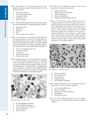 110
section
III
Oncology
and
Hematology
III-86.  The evaluation in a newly diagnosed case of acute
lymphoid leukemia should routinely include all of the
­
following EXCEPT:
A.	 Bone marrow biopsy
B.	 Cell-surface phenotyping
C.	 Cytogenetic testing
D.	 Lumbar puncture
E.	 Plasma viscosity
III-87.  All of the following infectious agents have been associ-
ated with development of a lymphoid malignancy EXCEPT:
A.	 Helicobacter pylori
B.	 Hepatitis B
C.	 Hepatitis C
D.	 HIV
E.	 Human herpes virus 8 (HHV8)
III-88.  A 64-year-old man with chronic lymphoid leukemia
and chronic hepatitis C presents for his yearly follow-up.
His white blood cell count is stable at 83,000/μL, but his
hematocrit has dropped from 35% to 26%, and his platelet
count also dropped from 178,000/μL to 69,000/μL. His ini-
tial evaluation should include all of the following EXCEPT:
A.	 AST, ALT, and prothrombin time
B.	 Bone marrow biopsy
C.	 Coombs test
D.	 Peripheral blood smear
E.	 Physical examination
III-89.  During a routine visit, a 68-year-old woman complains
of 3 months of fatigue, abdominal fullness, and bilateral
axillary adenopathy. On physical examination, vital signs
are normal, and she has bilateral palpable axillary and cervi-
cal adenopathy and an enlarged spleen. A complete blood
count is notable for a white cell count of 88,000 with 99%
lymphocytes. A peripheral smear is shown in Figure III-89.
Which of the following is the most likely diagnosis?
III-90.  Which of the following carries the best disease
­
prognosis with appropriate treatment?
A.	 Burkitt’s lymphoma
B.	 Diffuse large B-cell lymphoma
C.	 Follicular lymphoma
D.	 Mantle cell lymphoma
E.	 Nodular sclerosing Hodgkin’s disease
III-91.  A 27-year-old man seeks medical attention for
enlarging nodules in his neck. He reports they are non-
tender and have been growing for more than 1 month. At
first he thought they were caused by a sore throat, but over
the past 3 weeks he has felt well with no fever, chills, throat
pain, or other associated symptoms. He notes a slightly
diminished appetite but no weight loss. He works as a
video game developer, does not smoke or use illicit drugs,
and is sexually active with numerous female partners.
He has never been tested for HIV. A lymph node biopsy
is ­
performed and is shown in Figure III-91. Which of the
­
following is the most likely diagnosis?
FIGURE III-89  (see Color Atlas)
A.	 Acute lymphoblastic leukemia
B.	 Acute myelogenous leukemia
C.	 Chronic lymphocytic lymphoma
D.	 Hairy cell leukemia
E.	 Mononucleosis
A.	 Burkitt’s lymphoma
B.	 Cat scratch disease
C.	 CMV infection
D.	 Hodgkin’s disease
E.	 Non-Hodgkin’s lymphoma
III-92.  Which of the following is the most likely finding in a
patient with a “dry” bone marrow aspiration?
A.	 Chronic myeloid leukemia
B.	 Hairy cell leukemia
C.	 Metastatic carcinoma infiltration
D.	 Myelofibrosis
E.	 Normal bone marrow
III-93.  All of the following statements are true regard-
ing the criteria to diagnose hypereosinophilic syndrome
EXCEPT:
FIGURE III-91  (see Color Atlas)
 