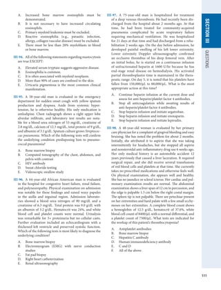 111
section
III
QUESTIONS
A.	 Increased bone marrow eosinophils must be
­
demonstrated.
B.	 It is not necessary to have increased circulating
­
eosinophils.
C.	 Primary myeloid leukemia must be excluded.
D.	 Reactive eosinophilia (e.g., parasitic infection,
allergy, collagen vascular disease) must be excluded.
E.	 There must be less than 20% myeloblasts in blood
or bone marrow.
III-94.  Allofthefollowingstatementsregarding­
mastocytosis
are true EXCEPT:
A.	 Elevated serum tryptase suggests aggressive disease.
B.	 Eosinophilia is common.
C.	 It is often associated with myeloid neoplasm.
D.	 More than 90% of cases are confined to the skin.
E.	 Urticaria pigmentosa is the most common clinical
manifestation.
III-95.  A 58-year-old man is evaluated in the emergency
department for sudden onset cough with yellow sputum
production and dyspnea. Aside from systemic hyper-
tension, he is otherwise healthy. His only medication is
amlodipine. Chest radiograph shows a right upper lobe
alveolar infiltrate, and laboratory test results are nota-
ble for a blood urea nitrogen of 53 mg/dL, creatinine of
2.8 mg/dL, calcium of 12.3 mg/dL, total protein of 9 g/dL,
and albumin of 3.1 g/dL. Sputum culture grows Streptococ-
cus pneumonia. Which of the following tests will confirm
the underlying condition predisposing him to pneumo-
coccal pneumonia?
A.	 Bone marrow biopsy
B.	 Computed tomography of the chest, abdomen, and
pelvis with contrast
C.	 HIV antibody
D.	 Sweat chloride testing
E.	 Videoscopic swallow study
III-96.  A 64-year-old African American man is evaluated
in the hospital for congestive heart failure, renal failure,
and polyneuropathy. Physical examination on admission
was notable for these findings and raised waxy papules
in the axilla and inguinal region. Admission laborato-
ries showed a blood urea nitrogen of 90 mg/dL and a
creatinine of 6.3 mg/dL. Total protein was 9.0 g/dL with
an albumin of 3.2 g/dL. Hematocrit was 24%, and white
blood cell and platelet counts were normal. Urinalysis
was remarkable for 3+ proteinuria but no cellular casts.
Further evaluation included an echocardiogram with a
thickened left ventricle and preserved systolic function.
Which of the following tests is most likely to diagnose the
underlying condition?
A.	 Bone marrow biopsy
B.	 Electromyogram (EMG) with nerve conduction
studies
C.	 Fat pad biopsy
D.	 Right heart catheterization
E.	 Renal ultrasonography
III-97.  A 75-year-old man is hospitalized for treatment
of a deep venous thrombosis. He had recently been dis-
charged from the hospital about 2 months ago. At that
time, he had been treated for community-acquired
­
pneumonia complicated by acute respiratory failure
requiring mechanical ventilation. He was hospitalized
for 21 days at that time and had discharged from a reha-
bilitation 2 weeks ago. On the day before admission, he
developed painful swelling of his left lower extremity.
Lower extremity Doppler ultrasonography confirmed
an occlusive thrombus of his deep femoral vein. After
an initial bolus, he is started on a continuous infusion
of unfractionated heparin at 1600 U/hr because he has
end-stage renal disease on hemodialysis. His activated
partial thromboplastin time is maintained in the thera-
peutic range. On day 5, it is noted that his platelets have
fallen from 150,000/μL to 88,000/μL. What is the most
appropriate action at this time?
A.	 Continue heparin infusion at the current dose and
assess for anti-heparin/platelet factor 4 antibodies.
B.	 Stop all anticoagulation while awaiting results of
anti-heparin/platelet factor 4 antibodies.
C.	 Stop heparin infusion and initiate argatroban.
D.	 Stop heparin infusion and initiate enoxaparin.
E.	 Stop heparin infusion and initiate lepirudin.
III-98.  A 48-year-old woman is evaluated by her ­
primary
care physician for a complaint of gingival bleeding and easy
bruising. She has noted the problem for about 2 months.
Initially, she attributed it to aspirin that she was taking
intermittently for headaches, but she stopped all aspirin
and nonsteroidal anti-inflammatory drug use 6 weeks ago.
Her only medical history is an automobile accident 12
years previously that caused a liver laceration. It required
surgical repair, and she did receive several transfusions
of red blood cells and platelets at that time. She currently
takes no prescribed medications and otherwise feels well.
On physical examination, she appears well and healthy.
She has no jaundice or scleral icterus. Her cardiac and pul-
monary examination results are normal. The abdominal
examination shows a liver span of 12 cm to percussion, and
the edge is palpable 1.5 cm below the right costal margin.
The spleen tip is not palpable. There are petechiae present
on her extremities and hard palate with a few small ecchy-
moses on her extremities. A complete blood count shows
a hemoglobin of 12.5 g/dL, hematocrit of 37.6%, white
blood cell count of 8400/μL with a normal ­
differential, and
a platelet count of 7500/μL. What tests are indicated for
the workup of this patient’s thrombocytopenia?
A.	 Antiplatelet antibodies
B.	 Bone marrow biopsy
C.	 Hepatitis C antibody
D.	 Human immunodeficiency antibody
E.	 C and D
F.	 All of the above
 