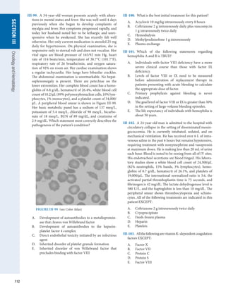 112
section
III
Oncology
and
Hematology
III-99.  A 54-year-old woman presents acutely with altera-
tions in mental status and fever. She was well until 4 days
previously when she began to develop complaints of
myalgia and fever. Her symptoms progressed rapidly, and
today her husband noted her to be lethargic and unre-
sponsive when he awakened. She has recently felt well
otherwise. Her only current medication is atenolol 25 mg
daily for hypertension. On physical examination, she is
responsive only to sternal rub and does not vocalize. Her
vital signs are blood pressure of 165/92 mm Hg, heart
rate of 114 beats/min, temperature of 38.7°C (101.7°F),
respiratory rate of 26 breaths/min, and oxygen satura-
tion of 92% on room air. Her cardiac examination shows
a regular tachycardia. Her lungs have bibasilar crackles.
The abdominal examination is unremarkable. No hepat-
osplenomegaly is present. There are petechiae on the
lower extremities. Her complete blood count has a hemo-
globin of 8.8 g/dL, hematocrit of 26.4%, white blood cell
count of 10.2/μL (89% polymorphonuclear cells, 10% lym-
phocytes, 1% monocytes), and a platelet count of 54,000/
μL. A peripheral blood smear is shown in Figure III-99.
Her basic metabolic panel has a sodium of 137 meq/L,
potassium of 5.4 meq/L, chloride of 98 meq/L, bicarbo-
nate of 18 meq/L, BUN of 89 mg/dL, and creatinine of
2.9 mg/dL. Which statement most correctly describes the
pathogenesis of the patient’s condition?
III-100.  What is the best initial treatment for this patient?
A.	 Acyclovir 10 mg/kg intravenously every 8 hours
B.	 Ceftriaxone 2 g intravenously daily plus vancomycin
1 g intravenously twice daily
C.	 Hemodialysis
D.	 Methylprednisolone 1 g intravenously
E.	 Plasma exchange
III-101.  Which of the following statements regarding
­
hemophilia A and B is TRUE?
A.	 Individuals with factor VIII deficiency have a more
severe clinical course than those with factor IX
­
deficiency.
B.	 Levels of factor VIII or IX need to be measured
before administration of replacement therapy in
patients presenting with acute bleeding to calculate
the appropriate dose of factor.
C.	 Primary prophylaxis against bleeding is never
­
indicated.
D.	 The goal level of factor VIII or IX is greater than 50%
in the setting of large-volume bleeding episodes.
E.	 The life expectancy of individuals with hemophilia is
about 50 years.
III-102.  A 24-year-old man is admitted to the hospital with
circulatory collapse in the setting of disseminated menin-
gococcemia. He is currently intubated, sedated, and on
mechanical ventilation. He has received over 6 L of intra-
venous saline in the past 6 hours but remains hypotensive,
requiring treatment with norepinephrine and vasopressin
at maximum doses. He is making less than 20 mL of urine
each hour. Blood is noted to be oozing from all of IV sites.
His endotracheal secretions are blood tinged. His labora-
tory studies show a white blood cell count of 24,300/μL
(82% neutrophils, 15% bands, 3% lymphocytes), hemo-
globin of 8.7 g/dL, hematocrit of 26.1%, and platelets of
19,000/μL. The international normalized ratio is 3.6, the
activated partial thromboplastin time is 75 seconds, and
fibrinogen is 42 mg/dL. The lactate dehydrogenase level is
580 U/L, and the haptoglobin is less than 10 mg/dL. The
peripheral smear shows thrombocytopenia and schisto-
cytes. All of the following treatments are indicated in this
patient EXCEPT:
A.	 Ceftriaxone 2 g intravenously twice daily
B.	 Cryoprecipitate
C.	 Fresh-frozen plasma
D.	 Heparin
E.	 Platelets
III-103.  AllthefollowingarevitaminK–dependent­
coagulation
factors EXCEPT:
A.	 Factor X
B.	 Factor VII
C.	 Protein C
D.	 Protein S
E.	 Factor VIII
FIGURE III-99  (see Color Atlas)
A.	 Development of autoantibodies to a metalloprotein-
ase that cleaves von Willebrand factor
B.	 Development of autoantibodies to the ­
heparin-­­
platelet factor 4 complex
C.	 Direct endothelial toxicity initiated by an infectious
agent
D.	 Inherited disorder of platelet granule formation
E.	 Inherited disorder of von Willebrand factor that
­
precludes binding with factor VIII
 