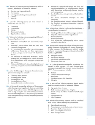 5
QUESTIONS
SECTION
I
I-30.  Which of the following is an independent risk factor for
coronary heart disease in women but not men?
A.	 Elevated total triglyceride levels
B.	 Hypertension
C.	 Low high-density lipoprotein cholesterol
D.	 Obesity
E.	 Smoking
I-31.  All of the following diseases are more common in
women than men EXCEPT:
A.	 Depression
B.	 Hypertension
C.	 Obesity
D.	 Rheumatoid arthritis
E.	 Type 1 diabetes mellitus
I-32.  Which of the following statements regarding Alzheimer’s
disease and gender are true?
A.	 Alzheimer’s disease affects men and women at equal
rates.
B.	 Alzheimer’s disease affects men two times more
commonly than women.
C.	 In a recent placebo-controlled trial, postmenopau-
sal hormone therapy did not show improvement
in disease progression in women with Alzheimer’s
disease.
D.	 The difference in deaths from Alzheimer’s disease
between men and women can be entirely accounted
for by the difference in life expectancy between men
and women.
E.	 Women with Alzheimer’s disease have higher levels of
circulating estrogen than women without Alzheimer’s
disease.
I-33.  All of the following are changes in the cardiovascular
system seen in pregnancy EXCEPT:
A.	 Decreased blood pressure
B.	 Increased cardiac output
C.	 Increased heart rate
D.	 Increased plasma volume
E.	 Increased systemic vascular resistance
I-34.  A 36-year-old woman has a history of hypertension
and is planning on starting a family. She is currently taking
lisinopril 10 mg daily for control of her blood pressure. She
wants to stop taking her oral contraceptive medications.
Her current blood pressure is 128/83 mmHg. What do you
advise her about ongoing treatment with antihypertensive
medications?
A.	 Because the cardiovascular changes that occur dur-
ing pregnancy lead to a fall in blood pressure, she can
safely discontinue her lisinopril when she stops her
oral contraceptives.
B.	 She should continue lisinopril and start hydrochloro-
thiazide.
C.	 She should discontinue lisinopril and start
irbesartan.
D.	 She should discontinue lisinopril and start labetalol.
E.	 She should not get pregnant because she is high risk
of complications.
I-35.  Which of the following cardiovascular conditions is a
contraindication to pregnancy?
A.	 Atrial septal defect without Eisenmenger syndrome
B.	 Idiopathic pulmonary arterial hypertension
C.	 Marfan syndrome
D.	 Mitral regurgitation
E.	 Prior peripartum cardiomyopathy with a current
ejection fraction of 65%
I-36.  A 33-year-old woman with diabetes mellitus and hyper-
tension presents to the hospital with seizures during week
37 of her pregnancy. Her blood pressure is 156/92 mmHg.
She has 4+ proteinuria. Management should include all of
the following EXCEPT:
A.	 Emergent delivery
B.	 Intravenous labetalol
C.	 Intravenous magnesium sulfate
D.	 Intravenous phenytoin
I-37.  A 27-year-old woman develops left leg swelling dur-
ing week 20 of her pregnancy. Left lower extremity ultra-
sonogram reveals a left iliac vein deep venous thrombosis
(DVT). Proper management includes:
A.	 Bedrest
B.	 Catheter-directed thrombolysis
C.	 Enoxaparin
D.	 Inferior vena cava filter placement
E.	 Warfarin
I-38.  In which of the following categories should women
undergo routine screening for gestational diabetes?
A.	 Age greater than 25 years
B.	 Body mass index greater than 25 kg/m2
C.	 Family history of diabetes mellitus in a first-degree
relative
D.	 African American
E.	 All of the above
I-39.  Which of the following surgeries would be considered
at the greatest risk for postsurgical complications?
A.	 Carotid endarterectomy
B.	 Non-emergent repair of a thoracic aortic aneurysm
C.	 Resection of a 5-cm lung cancer
D.	 Total colectomy for colon cancer
E.	 Total hip replacement
 