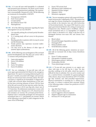 113
section
III
QUESTIONS
III-104.  A 31-year-old man with hemophilia A is admitted
with persistent gross hematuria. He denies recent trauma
and any history of genitourinary pathology. The examina-
tion is unremarkable. Hematocrit is 28%. All the following
are treatments for hemophilia A EXCEPT:
A.	 Desmopressin (DDAVP)
B.	 Fresh-frozen plasma
C.	 Cryoprecipitate
D.	 Recombinant factor VIII
E.	 Plasmapheresis
III-105.  All of the following statements regarding the lupus
anticoagulant (LA) are true EXCEPT:
A.	 LAs typically prolong the activated partial thrombo-
plastin time.
B.	 A 1:1 mixing study will not correct in the presence
of LAs.
C.	 Bleeding episodes in patients with LAs may be severe
and life threatening.
D.	 Female patients may experience recurrent midtri-
mester abortions.
E.	 LAs may occur in the absence of other signs of
­
systemic lupus erythematosus.
III-106.  All the following cause prolongation of the activated
partial thromboplastin time that does not correct with a
1:1 mixture with pooled plasma EXCEPT:
A.	 Lupus anticoagulant
B.	 Factor VIII inhibitor
C.	 Heparin
D.	 Factor VII inhibitor
E.	 Factor IX inhibitor
III-107.  You are evaluating a 45-year-old man with an
acute upper gastrointestinal (GI) bleed in the emergency
department. He reports increasing abdominal girth over
the past 3 months associated with fatigue and anorexia.
He has not noticed any lower extremity edema. His med-
ical history is significant for hemophilia A diagnosed as
a child with recurrent elbow hemarthroses in the past.
He has been receiving infusions of factor VIII for most
of his life and received his last injection earlier that day.
His blood pressure is 85/45 mm Hg with a heart rate of
115 beats/min. His abdominal examination is tense with
a positive fluid wave. Hematocrit is 21%. Renal function
and urinalysis are normal. His activated partial throm-
boplastin time is minimally prolonged, his international
normalized ratio is 2.7, and platelets are normal. Which
of the following is most likely to yield a diagnosis for the
cause of his GI bleeding?
A.	 Factor VIII activity level
B.	 Helicobacter pylori antibody test
C.	 Hepatitis B surface antigen
D.	 Hepatitis C RNA
E.	 Mesenteric angiogram
III-108.  You are managing a patient with suspected dissem-
inated intravascular coagulopathy (DIC). The patient has
end-stage liver disease awaiting liver transplantation and
was recently in the intensive care unit with Escherichia
coli bacterial peritonitis. You suspect DIC based on a new
upper gastrointestinal bleed in the setting of oozing from
venipuncture sites. Platelet count is 43,000/μL, interna-
tional normalized ratio is 2.5, hemoglobin is 6 mg/dL,
and d-dimer is elevated to 4.5. What is the best way to
distinguish between new-onset DIC and chronic liver
disease?
A.	 Blood culture
B.	 Elevated fibrinogen degradation products
C.	 Prolonged aPTT
D.	 Reduced platelet count
E.	 Serial laboratory analysis
III-109.  All of the following genetic mutations are associ-
ated with an increased risk of deep venous thrombosis
EXCEPT:
A.	 Factor V Leiden mutation
B.	 Glycoprotein 1b platelet receptor
C.	 Heterozygous protein C deficiency
D.	 Prothrombin 20210G
E.	 Tissue plasminogen activator
III-110.  A 76-year-old man presents to an urgent care
clinic with pain in his left leg for 4 days. He also
describes swelling in his left ankle, which has made it
difficult for him to ambulate. He is an active smoker and
has a medical history remarkable for gastroesophageal
reflux disease, deep venous thrombosis (DVT) 9 months
ago that resolved, and well-controlled hypertension.
Physical examination is revealing for 2+ edema in his
left ankle. A d-dimer is ordered and is elevated. Which
of the following makes d-dimer less predictive of DVT
in this patient?
A.	 Age older than 70 years
B.	 History of active tobacco use
C.	 Lack of suggestive clinical symptoms
D.	 Negative Homan’s sign on examination
E.	 Previous DVT in the past year
 