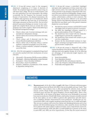 114
section
III
Oncology
and
Hematology
III-111.  A 22-year-old woman comes to the emergency
department complaining of 12 hours of shortness of
breath. The symptoms began toward the end of a long car
ride home from college. She has no medical history, and
her only medication is an oral contraceptive. She smokes
occasionally, but the frequency has increased recently
because of examinations. On physical examination, she
is afebrile with respiratory rate of 22 breaths/min, blood
pressure of 120/80 mm Hg, heart rate of 110 beats/min,
and oxygen saturation on room air of 92%. The rest of her
physical examination findings are normal. A chest radio-
graph and complete blood count are normal. Her serum
pregnancy test result is negative. Which of the following is
the indicated management strategy?
A.	 Check d-dimer and, if normal, discharge with non­
steroidal anti-inflammatory therapy.
B.	 Check d-dimer and, if normal, obtain lower ­
extremity
ultrasound.
C.	 Check d-dimer and, if abnormal, treat for deep
venous thrombosis/pulmonary embolism.
D.	 Check d-dimer and, if abnormal, obtain a contrast
multislice computed tomography scan of the chest.
E.	 Obtain a contrast multislice computed tomography
scan of the chest.
III-112.  All of the anticoagulant or antiplatelet drugs listed
are correctly matched with their mechanisms of action
EXCEPT:
A.	 Abciximab—Glycoprotein IIb/IIIa receptor inhibitor
B.	 Clopidogrel—Adenosinediphosphatereceptorblockade
C.	 Enoxaparin—Direct thrombin inhibition
D.	 Rivaroxaban—Factor Xa inhibition
E.	 Warfarin—Inhibition of production of the vitamin
K–dependent clotting factors
III-113.  A 66-year-old woman is prescribed clopidogrel
and aspirin after implantation of a bare metal stent in her
right coronary artery. Two weeks after the procedure, the
woman presents to the emergency department with acute-
onset chest pain and electrocardiographic changes consist-
ent with an acute inferior myocardial infarction. Emergent
cardiac catheterization confirms in-stent restenosis. The
patient insists she has been adherent to her prescribed
therapy. Which of the following statements most correctly
described the most likely cause of the patient’s restenosis
despite her current therapy?
A.	 She likely has aspirin resistance and should be treated
with higher doses of aspirin to prevent a recurrence.
B.	 She likely has clopidogrel resistance caused by a
genetic polymorphism of the CYP pathway.
C.	 She should have been treated with low-molecular-
weight heparin to prevent this complication.
D.	 She should have been treated with warfarin to pre-
vent this complication.
E.	 Because she has demonstrated resistance to clopi-
dogrel, switching to prasugrel would not be useful to
prevent further complications.
III-114.  A 48-year-old woman is diagnosed with a deep
venous thrombosis of her left lower extremity. When con-
sidering initial anticoagulant therapy, all of the following
are advantages of low-molecular-weight heparins over
heparin EXCEPT:
A.	 Better bioavailability
B.	 Dose-dependent clearance
C.	 Longer half-life after subcutaneous injection
D.	 Lower risk of heparin-induced thrombocytopenia
E.	 Predictable anticoagulant effect
III-1.	 Theanswersare1—C,2—E,3—D,4—A,and5—B.(Chap.e17)Patientswithhomozygous
sickle cell disease have red blood cells (RBCs) that are less pliable and more “sticky” than
normal RBCs. Vaso-occlusive crisis is often precipitated by infection, fever, excessive
exercise, anxiety, abrupt changes in temperature, hypoxia, or hypertonic dyes. Periph-
eral blood smear will show the typical elongated, crescent-shaped RBCs. There is also
a nucleated RBC at the bottom of the figure, which may occur attributable to increased
bone ­
marrow production. Howell-Jolly bodies, small nuclear remnants normally removed
by the intact spleen, are seen in RBCs in patients after splenectomy and with matura-
tion or dysplastic disorders characterized by excess production. Acanthocytes are con-
tracted dense RBCs with irregular membrane projections that vary in width and length.
They are seen in patients with severe liver disease and abetalipoproteinemia and in rare
patients with McLeod blood group. Iron deficiency, often caused by chronic stool blood
loss in patients with colonic polyps or adenocarcinoma, causes a hypochromic microcytic
anemia characterized by small, pale RBCs (a small lymphocyte is present on the smear
to assess RBC size). RBCs are never hyperchromic; if more than the normal amount of
ANSWERS
 