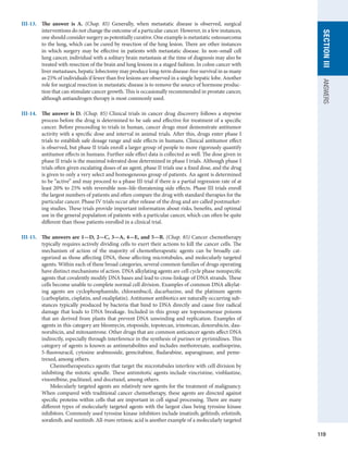 119
section
III
ANSWERS
III-13.	 The answer is A. (Chap. 85) Generally, when metastatic disease is observed, surgical
­
interventions do not change the outcome of a particular cancer. However, in a few instances,
one should consider surgery as potentially curative. One example is metastatic osteosarcoma
to the lung, which can be cured by resection of the lung lesion. There are other instances
in which surgery may be effective in patients with metastatic disease. In non–small cell
lung cancer, individual with a solitary brain metastasis at the time of diagnosis may also be
treated with resection of the brain and lung lesions in a staged fashion. In colon cancer with
liver metastases, hepatic lobectomy may produce long-term disease-free survival in as many
as 25% of individuals if fewer than five lesions are observed in a single hepatic lobe. Another
role for surgical resection in metastatic disease is to remove the source of hormone produc-
tion that can stimulate cancer growth. This is occasionally recommended in prostate cancer,
although antiandrogen therapy is most commonly used.
III-14.	 The answer is D. (Chap. 85) Clinical trials in cancer drug discovery follows a stepwise
process before the drug is determined to be safe and effective for treatment of a specific
cancer. Before proceeding to trials in human, cancer drugs must demonstrate antitumor
activity with a specific dose and interval in animal trials. After this, drugs enter phase I
trials to establish safe dosage range and side effects in humans. Clinical antitumor effect
is observed, but phase II trials enroll a larger group of people to more rigorously quantify
antitumor effects in humans. Further side effect data is collected as well. The dose given in
phase II trials is the maximal tolerated dose determined in phase I trials. Although phase I
trials often given escalating doses of an agent, phase II trials use a fixed dose, and the drug
is given to only a very select and homogeneous group of patients. An agent is determined
to be “active” and may proceed to a phase III trial if there is a partial regression rate of at
least 20% to 25% with reversible non–life-threatening side effects. Phase III trials enroll
the largest numbers of patients and often compare the drug with standard therapies for the
particular cancer. Phase IV trials occur after release of the drug and are called postmarket-
ing studies. These trials provide important information about risks, benefits, and optimal
use in the general population of patients with a particular cancer, which can often be quite
different than those patients enrolled in a clinical trial.
III-15.	 The answers are 1—D, 2—C, 3—A, 4—E, and 5—B. (Chap. 85) Cancer chemotherapy
typically requires actively dividing cells to exert their actions to kill the cancer cells. The
mechanism of action of the majority of chemotherapeutic agents can be broadly cat-
egorized as those affecting DNA, those affecting microtubules, and molecularly targeted
agents. Within each of these broad categories, several common families of drugs operating
have distinct mechanisms of action. DNA alkylating agents are cell cycle phase nonspecific
agents that covalently modify DNA bases and lead to cross-linkage of DNA strands. These
cells become unable to complete normal cell division. Examples of common DNA alkylat-
ing agents are cyclophosphamide, chlorambucil, dacarbazine, and the platinum agents
(carboplatin, cisplatin, and oxaliplatin). Antitumor antibiotics are naturally occurring sub-
stances typically produced by bacteria that bind to DNA directly and cause free radical
damage that leads to DNA breakage. Included in this group are topoisomerase poisons
that are derived from plants that prevent DNA unwinding and replication. Examples of
agents in this category are bleomycin, etoposide, topotecan, irinotecan, doxorubicin, dau-
norubicin, and mitoxantrone. Other drugs that are common anticancer agents affect DNA
indirectly, especially through interference in the synthesis of purines or pyrimidines. This
category of agents is known as antimetabolites and includes methotrexate, azathioprine,
5-fluorouracil, cytosine arabinoside, gemcitabine, fludarabine, asparaginase, and peme-
trexed, among others.
	   Chemotherapeutics agents that target the microtubules interfere with cell division by
inhibiting the mitotic spindle. These antimitotic agents include vincristine, vinblastine,
vinorelbine, paclitaxel, and docetaxel, among others.
	   Molecularly targeted agents are relatively new agents for the treatment of malignancy.
When compared with traditional cancer chemotherapy, these agents are directed against
specific proteins within cells that are important in cell signal processing. There are many
different types of molecularly targeted agents with the largest class being tyrosine kinase
inhibitors. Commonly used tyrosine kinase inhibitors include imatinib, gefitinib, erlotinib,
sorafenib, and sunitinib. All-trans retinoic acid is another example of a molecularly targeted
 