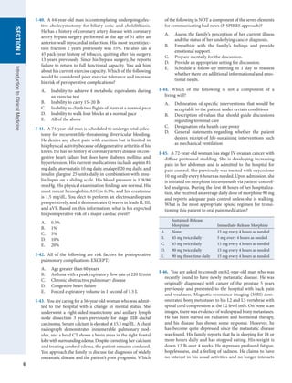 6
SECTION
I
SECTION
I
Introduction
to
Clinical
Medicine
I-40.  A 64-year-old man is contemplating undergoing elec-
tive cholecystectomy for biliary colic and cholelithiasis.
He has a history of coronary artery disease with coronary
artery bypass surgery performed at the age of 51 after an
anterior wall myocardial infarction. His most recent ejec-
tion fraction 2 years previously was 35%. He also has a
45 pack-year history of tobacco, quitting after his surgery
13 years previously. Since his bypass surgery, he reports
failure to return to full functional capacity. You ask him
about his current exercise capacity. Which of the following
would be considered poor exercise tolerance and increase
his risk of perioperative complications?
A.	 Inability to achieve 4 metabolic equivalents during
an exercise test
B.	 Inability to carry 15–20 lb
C.	 Inability to climb two flights of stairs at a normal pace
D.	 Inability to walk four blocks at a normal pace
E.	 All of the above
I-41.  A 74-year-old man is scheduled to undergo total colec-
tomy for recurrent life-threatening diverticular bleeding.
He denies any chest pain with exertion but is limited in
his physical activity because of degenerative arthritis of his
knees. He has no history of coronary artery disease or con-
gestive heart failure but does have diabetes mellitus and
hypertension. His current medications include aspirin 81
mg daily, atorvastatin 10 mg daily, enalapril 20 mg daily, and
insulin glargine 25 units daily in combination with insu-
lin lispro on a sliding scale. His blood pressure is 128/86
mmHg. His physical examination findings are normal. His
most recent hemoglobin A1C is 6.3%, and his creatinine
is 1.5 mg/dL. You elect to perform an electrocardiogram
preoperatively, and it demonstrates Q waves in leads II, III,
and aVF. Based on this information, what is his expected
his postoperative risk of a major cardiac event?
A.	 0.5%
B.	 1%
C.	 5%
D.	 10%
E.	 20%
I-42.  All of the following are risk factors for postoperative
pulmonary complications EXCEPT:
A.	 Age greater than 60 years
B.	 Asthma with a peak expiratory flow rate of 220 L/min
C.	 Chronic obstructive pulmonary disease
D.	 Congestive heart failure
E.	 Forced expiratory volume in 1 second of 1.5 L
I-43.  You are caring for a 56-year-old woman who was admit-
ted to the hospital with a change in mental status. She
underwent a right-sided mastectomy and axillary lymph
node dissection 3 years previously for stage IIIB ductal
carcinoma. Serum calcium is elevated at 15.3 mg/dL. A chest
radiograph demonstrates innumerable pulmonary nod-
ules, and a head CT shows a brain mass in the right frontal
lobewithsurroundingedema.Despitecorrecting her calcium
and treating cerebral edema, the patient remains confused.
You approach the family to discuss the diagnosis of widely
metastatic disease and the patient’s poor prognosis. Which
of the following is NOT a component of the seven elements
for communicating bad news (P-SPIKES approach)?
A.	 Assess the family’s perception of her current illness
and the status of her underlying cancer diagnosis.
B.	 Empathize with the family’s feelings and provide
emotional support.
C.	 Prepare mentally for the discussion.
D.	 Provide an appropriate setting for discussion.
E.	 Schedule a follow-up meeting in 1 day to reassess
whether there are additional informational and emo-
tional needs.
I-44.  Which of the following is not a component of a
living will?
A.	 Delineation of specific interventions that would be
acceptable to the patient under certain conditions
B.	 Description of values that should guide discussions
regarding terminal care
C.	 Designation of a health care proxy
D.	 General statements regarding whether the patient
desires receipt of life-sustaining interventions such
as mechanical ventilation
I-45.  A 72-year-old woman has stage IV ovarian cancer with
diffuse peritoneal studding. She is developing increasing
pain in her abdomen and is admitted to the hospital for
pain control. She previously was treated with oxycodone
10 mg orally every 6 hours as needed. Upon admission, she
is initiated on morphine intravenously via patient-control-
led analgesia. During the first 48 hours of her hospitaliza-
tion, she received an average daily dose of morphine 90 mg
and reports adequate pain control unless she is walking.
What is the most appropriate opioid regimen for transi-
tioning this patient to oral pain medication?
Sustained-Release
Morphine Immediate-Release Morphine
A. None 15 mg every 4 hours as needed
B. 45 mg twice daily 5 mg every 4 hours as needed
C. 45 mg twice daily 15 mg every 4 hours as needed
D. 90 mg twice daily 15 mg every 4 hours as needed
E. 90 mg three time daily 15 mg every 4 hours as needed
I-46.  You are asked to consult on 62-year-old man who was
recently found to have newly metastatic disease. He was
originally diagnosed with cancer of the prostate 5 years
previously and presented to the hospital with back pain
and weakness. Magnetic resonance imaging (MRI) dem-
onstrated bony metastases to his L2 and L5 vertebrae with
spinal cord compression at the L2 level only. On bone scan
images, there was evidence of widespread bony metastases.
He has been started on radiation and hormonal therapy,
and his disease has shown some response. However, he
has become quite depressed since the metastatic disease
was found. His family reports that he is sleeping for 18 or
more hours daily and has stopped eating. His weight is
down 12 lb over 4 weeks. He expresses profound fatigue,
hopelessness, and a feeling of sadness. He claims to have
no interest in his usual activities and no longer interacts
 