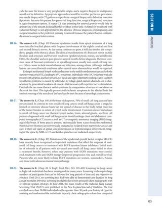 123
section
III
ANSWERS
yield because the lesion is very peripheral in origin, and a negative biopsy for malignancy
would not be definitive. Appropriate approaches would be to either perform a percutane-
ous needle biopsy with CT guidance or perform a surgical biopsy with definitive resection
if positive. Because this patient has preserved lung function, surgical biopsy and resection
is a good treatment option. A repeat CT scan assessing for interval growth would only be
appropriate if the patient declined further workup at this time. Referral for treatment with
radiation therapy is not appropriate in the absence of tissue diagnosis of malignancy, and
surgical resection is the preferred primary treatment because the patient has no contrain-
dications to surgical intervention.
III-26.	 The answer is E. (Chap. 89) Pancoast syndrome results from apical extension of a lung
mass into the brachial plexus with frequent involvement of the eighth cervical and first
and second thoracic nerves. As the tumor continues to grow, it will also involve the sympa-
thetic ganglia of the thoracic chain. The clinical manifestations of a Pancoast tumor include
shoulder and arm pain and Horner’s syndrome (ipsilateral ptosis, miosis, and anhidrosis).
Often, the shoulder and arm pain presents several months before diagnosis. The most com-
mon cause of Pancoast syndrome is an apical lung tumor, usually non–small cell lung can-
cer. Other causes include mesothelioma and infection, among others. Although midbrain
lesions can cause Horner’s syndrome, other cranial nerve abnormalities would be expected.
	   Enlargedmediastinallymphnodesandmassesinthemiddlemediastinumcanoccludethe
superiorvenacava(SVC),leadingtoSVCsyndrome.IndividualswithSVCsyndrometypically
present with dyspnea and have evidence of facial and upper extremity swelling. Eaton Lambert
myasthenic syndrome is caused by antibodies to voltage-gated calcium channels and is char-
acterized by generalized weakness of muscles that increases with repetitive nerve stimulation.
Cervical ribs can cause thoracic outlet syndrome by compression of nerves or vasculature as
they exit the chest. This typically presents with ischemic symptoms to the affected limb, but
intrinsic wasting of the muscles of the hand can be seen because of neurologic compromise.
III-27.	 The answer is E. (Chap. 89) At the time of diagnosis, 70% of small cell lung cancers have
metastasized. In contrast to non–small cell lung cancer, small cell lung cancer is staged as
limited or extensive disease based on the spread of disease in the body rather than size
of the tumor burden or extent of lymph node involvement. Common sites of metastases
in small cell lung cancer are thoracic lymph nodes, brain, adrenal glands, and liver. All
patients diagnosed with small cell lung cancer should undergo chest and abdominal com-
puted tomography (CT) scans as well as CT or magnetic resonance imaging (MRI) imag-
ing of the brain. If bone pain is present, radionuclide bone scans should be performed.
Bone marrow biopsies are not typically indicated as isolated bone marrow metastases are
rare. If there are signs of spinal cord compression or leptomeningeal involvement, imag-
ing of the spine by MRI or CT and lumbar puncture are indicated, respectively.
III-28.	 The answer is C. (Chap. 89) Mutations of the epidermal growth factor receptor (EGFR)
have recently been recognized as important mutations that affect the response of non–
small cell lung cancers to treatment with EGFR tyrosine kinase inhibitors. Initial stud-
ies of erlotinib in all patients with advanced non–small cell lung cancer failed to show
a ­
treatment benefit; however, when only patients with EGFR mutations were consid-
ered, treatment with anti-EGFR therapy improved progression-free and overall survival.
Patients who are more likely to have EGFR mutations are women, nonsmokers, Asians,
and those with adenocarcinoma histopathology.
III-29.	 The answer is B. (Chap. 89, N Engl J Med 2011; 365: 395-409) Screening for lung cancer
in high-risk individuals has been investigated for many years. Screening trials require large
numbers of participants that can be followed for long periods of time and are expensive to
conduct. Until 2011, no screening trial had been able to demonstrate any decrease in lung
cancer mortality. Previous screening modalities have been primarily chest radiographs with
or without sputum cytology. In June 2011, the main results of the National Lung Cancer
Screening Trial (NLST) were published in the New England Journal of Medicine. The trial
enrolled more than 50,000 individuals with a greater than 30 pack-year history of cigarette
smoking and randomized the individuals to yearly chest radiographs or low-dose computed
 