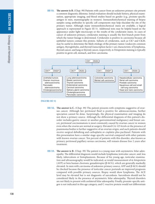130
section
III
Oncology
and
Hematology
III-51.	 The answer is B. (Chap. 99) Patients with cancer from an unknown primary site present
a common diagnostic dilemma. Initial evaluation should include history, physical exami-
nation, appropriate imaging, and blood studies based on gender (e.g., prostate-specific
antigen in men, mammography in women). Immunohistochemical staining of biopsy
samples using antibodies to specific cell components may help elucidate the site of the
primary tumor. Although many immunohistochemical stains are available, a logical
approach is represented in Figure III-51. Additional tests may be helpful based on the
appearance under light microscopy or the results of the cytokeratin stains. In cases of
cancer of unknown primary, cytokeratin staining is usually the first branch point from
which the tumor lineage is determined. Cytokeratin is positive in carcinoma because all
epithelial tumors contain this protein. Subsets of cytokeratin, such as CK7 and CK20,
may be useful to determine the likely etiology of the primary tumor. Leukocyte common
antigen, thyroglobulin, and thyroid transcription factor 1 are characteristic of lymphoma,
thyroid cancer, and lung or thyroid cancer, respectively. α-Fetoprotein staining is typically
positive in germ cell, stomach, and liver carcinoma.
FIGURE III-51
CK7 CK20
CK7+ CK20+ CK7+ CK20– CK7– CK20+ CK7– CK20–
Urothelial tumors
Ovarian mucinous
adenocarcinoma
Pancreatic
adenocarcinoma
Cholangiocarcinoma
Lung adenocarcinoma
Breast carcinoma
Thyroid carcinoma
Endometrial carcinoma
Cervical carcinoma
Salivary gland carcinoma
Cholangiocarcinoma
Pancreatic carcinoma
Colorectal carcinoma
Merkel cell carcinoma
Hepatocellular carcinoma
Renal cell carcinoma
Prostate carcinoma
Squamous cell and small
cell lung carcinoma
Head and neck carcinoma
III-52.	 The answer is C. (Chap. 99) The patient presents with symptoms suggestive of ovar-
ian ­
cancer. Although her peritoneal fluid is positive for adenocarcinoma, further
speciation cannot be done. Surprisingly, the physical examination and imaging do
not show a ­
primary source. Although the differential diagnosis of this patient’s dis-
order includes gastric cancer or another gastrointestinal malignancy and breast can-
cer, peritoneal carcinomatosis is most commonly caused by ovarian cancer in women
even when the ovaries are normal at surgery. Elevated CA-125 levels or the presence of
psammoma bodies is further suggestive of an ovarian origin, and such patients should
receive surgical ­
debulking and carboplatin or cisplatin plus paclitaxel. Patients with
this presentation have a similar stage-specific survival compared with other patients
with known ovarian cancer. Ten percent of patients with this disorder, also known as
primary peritoneal papillary serous carcinoma, will remain disease free 2 years after
treatment.
III-53.	 The answer is B. (Chap. 99) The patient is a young man with asymmetric hilar aden-
opathy. The differential diagnosis would include lymphoma; testicular cancer; and, less
likely, tuberculosis or histoplasmosis. Because of his young age, testicular examina-
tion and ultrasonography would be indicated, as would measurement of α-fetoprotein
(AFP) or beta human chorionic gonadotropin (β-hCG), which are generally markedly
elevated. In men with carcinoma of unknown primary source, AFP and β-hCG should
be checked because the presence of testicular cancer portends an improved prognosis
compared with possible primary sources. Biopsy would show lymphoma. The ACE
level may be elevated but is not diagnostic of sarcoidosis. Sarcoidosis should not be
considered likely in the presence of asymmetric hilar adenopathy. Thyroid disorders
are not likely to present with unilateral hilar adenopathy. Finally, prostate-specific anti-
gen is not indicated in this age category, and C-reactive protein would not differentiate
 