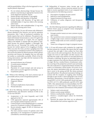 7
QUESTIONS
SECTION
I
with his grandchildren. What is the best approach to treat-
ing this patient’s depression?
A.	 Do not initiate pharmacologic therapy because the
patient is experiencing an appropriate reaction to his
newly diagnosed metastatic disease.
B.	 Initiate therapy with doxepin 75 mg nightly.
C.	 Initiate therapy with fluoxetine 10 mg daily.
D.	 Initiate therapy with fluoxetine 10 mg daily and
methylphenidate 2.5 mg twice daily in the morning
and at noon.
E.	 Initiate therapy with methylphenidate 2.5 mg twice
daily in the morning and at noon.
I-47.  You are treating a 76-year-old woman with Alzheimer’s
disease admitted to the intensive care unit for aspiration
pneumonia. After 7 days of mechanical ventilation, her
family requests that care be withdrawn. The patient is pal-
liated with fentanyl intravenously at a rate of 25 μg/hr and
midazolam intravenously at 2 mg/hr. You are urgently
called to the bedside 15 minutes after the patient is extu-
bated because the patient’s daughter is distraught. She
states that you are “drowning” her mother and is upset
because her mother appears to be struggling to breathe.
When you enter the room, you hear a gurgling noise that
is coming from accumulated secretions in the oropharynx.
You suction the patient for liberal amounts of thin salivary
secretions and reassure the daughter that you will make
her mother as comfortable as possible. Which of the fol-
lowing interventions may help with the treatment of the
patient’s oral secretions?
A.	 Increased infusion rate of fentanyl
B.	 N-acetylcysteine nebulized
C.	 Pilocarpine drops
D.	 Placement of a nasal trumpet and oral airway to
allow easier access for aggressive suctioning
E.	 Scopolamine patches
I-48.  Which of the following is the most common type of
preventable adverse event in hospitalized patients?
A.	 Adverse drug events
B.	 Diagnostic failures
C.	 Falls
D.	 Technical complications of procedures
E.	 Wound infections
I-49.  All of the following statements regarding the use of
complementary and alternative medicine (CAM) in the
US are true EXCEPT:
A.	 Acupuncture is the most frequently used CAM
approach in the US
B.	 CAM approaches represent approximately 10% of
out-of-pocket medical expenses in the US
C.	 Control of back or musculoskeletal pain is a common
reason for US patients to utilize CAM approaches
D.	 Recent estimates suggest 30-40% of Americans use
CAM approaches
E.	 The most common reasons US patients seek CAM
approaches is for management of symptoms poorly
controlled by conventional approaches
I-50.  Independent of insurance status, income, age, and
comorbid conditions, African American patients are less
likely to receive equivalent levels of care compared with
white patients for the following scenarios:
A.	 Prescription of analgesic for pain control
B.	 Referral to renal transplantation
C.	 Surgical treatment for lung cancer
D.	 Utilization of cardiac diagnostic and therapeutic
procedures
E.	 All of the above
I-51.  All of the following statements regarding the difference
between breast cancer in pregnant versus nonpregnant
women are true EXCEPT:
A.	 Estrogen-positive tumors are more common in preg-
nant women.
B.	 Her-2 positivity is more common in pregnant women.
C.	 A higher stage is more common in pregnant women.
D.	 Positive lymph nodes are more common in pregnant
women.
E.	 Tumor size at diagnosis is larger in pregnant women.
I-52.  A 32-year-old woman seeks evaluation for cough that
has been present for 4 months. She reports that the cough
is present day and night. It does awaken her from sleep
and is worse in the early morning hours. She also notes the
cough to be worse in cold weather and after exercise. She
describes the cough as dry and has no associated shortness
of breath or wheezing. She gives no antecedent history of
an upper respiratory tract infection that preceded the onset
of cough. She has a medical history of pulmonary embo-
lus occurring in the postpartum period 6 years previously.
Her only medication is norgestimate/ethinyl estradiol. She
works as an elementary school teacher. On review of sys-
tems, she reports intermittent itchy eyes and runny nose
that is worse in the spring and fall. She denies postnasal
drip and heartburn. Her physical examination findings are
normal with the exception of coughing when breathing
through an open mouth. A chest radiograph is also normal.
Spirometry demonstrates a forced expiratory volume in 1
second (FEV1) of 3.0 L (85% predicted), forced vital capac-
ity (FVC) of 3.75 L (88% predicted), and FEV1/FVC ratio
of 80%. After administration of a bronchodilator, the FEV1
increases to 3.3 L (10% change). What would you recom-
mend next in the evaluation and treatment of this patient?
A.	 Initiate a nasal corticosteroid.
B.	 Initiate a proton pump inhibitor.
C.	 Perform a methacholine challenge test.
D.	 Perform a nasopharyngeal culture for Bordetella
pertussis.
E.	 Reassure the patient that there are no pulmonary
abnormalities and continue supportive care.
 