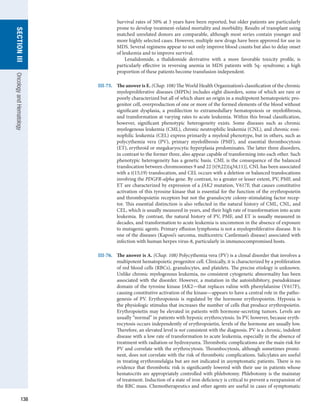 138
section
III
Oncology
and
Hematology
Survival rates of 50% at 3 years have been reported, but older patients are particularly
prone to develop treatment-related mortality and morbidity. Results of transplant using
matched unrelated donors are comparable, although most series contain younger and
more highly selected cases. However, multiple new drugs have been approved for use in
MDS. Several regimens appear to not only improve blood counts but also to delay onset
of leukemia and to improve survival.
	   Lenalidomide, a thalidomide derivative with a more favorable toxicity profile, is
­
particularly effective in reversing anemia in MDS patients with 5q- syndrome; a high
­
proportion of these patients become transfusion independent.
III-75.	 The answer is E. (Chap. 108) The World Health Organization’s classification of the chronic
myeloproliferative diseases (MPDs) includes eight disorders, some of which are rare or
poorly characterized but all of which share an origin in a multipotent hematopoietic pro-
genitor cell, overproduction of one or more of the formed elements of the blood without
significant dysplasia, a predilection to extramedullary hematopoiesis or myelofibrosis,
and transformation at varying rates to acute leukemia. Within this broad classification,
however, significant phenotypic heterogeneity exists. Some diseases such as chronic
myelogenous leukemia (CML), chronic neutrophilic leukemia (CNL), and chronic eosi-
nophilic leukemia (CEL) express primarily a myeloid phenotype, but in others, such as
polycythemia vera (PV), primary myelofibrosis (PMF), and essential thrombocytosis
(ET), erythroid or megakaryocytic hyperplasia predominates. The latter three disorders,
in contrast to the former three, also appear capable of transforming into each other. Such
phenotypic heterogeneity has a genetic basis. CML is the consequence of the balanced
translocation between chromosomes 9 and 22 [t(9;22)(q34;11)], CNL has been associated
with a t(15;19) translocation, and CEL occurs with a deletion or balanced translocations
involving the PDGFR-alpha gene. By contrast, to a greater or lesser extent, PV, PMF, and
ET are characterized by expression of a JAK2 mutation, V617F, that causes constitutive
activation of this tyrosine kinase that is essential for the function of the erythropoietin
and thrombopoietin receptors but not the granulocyte colony-stimulating factor recep-
tor. This essential distinction is also reflected in the natural history of CML, CNL, and
CEL, which is usually measured in years, and their high rate of transformation into acute
leukemia. By contrast, the natural history of PV, PMF, and ET is usually measured in
decades, and transformation to acute leukemia is uncommon in the absence of exposure
to mutagenic agents. Primary effusion lymphoma is not a myeloproliferative disease. It is
one of the diseases (Kaposi’s sarcoma, multicentric Castleman’s disease) associated with
infection with human herpes virus-8, particularly in immunocompromised hosts.
III-76.	 The answer is A. (Chap. 108) Polycythemia vera (PV) is a clonal disorder that involves a
multipotent hematopoietic progenitor cell. Clinically, it is characterized by a proliferation
of red blood cells (RBCs), granulocytes, and platelets. The precise etiology is unknown.
Unlike chronic myelogenous leukemia, no consistent cytogenetic abnormality has been
associated with the disorder. However, a mutation in the autoinhibitory, pseudokinase
domain of the tyrosine kinase JAK2—that replaces valine with phenylalanine (V617F),
causing constitutive activation of the kinase—appears to have a central role in the patho-
genesis of PV. Erythropoiesis is regulated by the hormone erythropoietin. Hypoxia is
the physiologic stimulus that increases the number of cells that produce erythropoietin.
Erythropoietin may be elevated in patients with hormone-secreting tumors. Levels are
usually “normal” in patients with hypoxic erythrocytosis. In PV, however, because eryth-
rocytosis occurs independently of erythropoietin, levels of the hormone are usually low.
Therefore, an elevated level is not consistent with the diagnosis. PV is a chronic, indolent
disease with a low rate of transformation to acute leukemia, especially in the absence of
treatment with radiation or hydroxyurea. Thrombotic complications are the main risk for
PV and correlate with the erythrocytosis. Thrombocytosis, although sometimes promi-
nent, does not correlate with the risk of thrombotic complications. Salicylates are useful
in treating erythromelalgia but are not indicated in asymptomatic patients. There is no
evidence that thrombotic risk is significantly lowered with their use in patients whose
hematocrits are appropriately controlled with phlebotomy. Phlebotomy is the mainstay
of treatment. Induction of a state of iron deficiency is critical to prevent a reexpansion of
the RBC mass. Chemotherapeutics and other agents are useful in cases of symptomatic
 