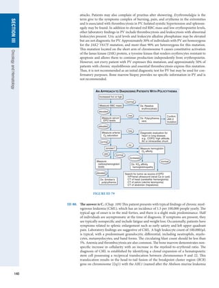 140
section
III
Oncology
and
Hematology
attacks. Patients may also complain of pruritus after showering. Erythromelalgia is the
term give to the symptoms complex of burning, pain, and erythema in the extremities
and is associated with thrombocytosis in PV. Isolated systolic hypertension and splenom-
egaly may be found. In addition to elevated red RBC mass and low erythropoietin levels,
other ­
laboratory ­
findings in PV include thrombocytosis and leukocytosis with abnormal
leukocytes present. Uric acid levels and leukocyte alkaline phosphatase may be elevated
but are not diagnostic for PV. Approximately 30% of individuals with PV are homozygous
for the JAK2 V617F mutation, and more than 90% are heterozygous for this mutation.
This mutation located on the short arm of chromosome 9 causes constitutive activation
of the Janus kinase (JAK) protein, a tyrosine kinase that renders erythrocytes resistant to
apoptosis and allows them to continue production independently from erythropoietin.
However, not every patient with PV expresses this mutation, and approximately 50% of
patients with chronic myelofibrosis and essential thrombocytosis express this mutation.
Thus, it is not recommended as an initial diagnostic test for PV but may be used for con-
firmatory purposes. Bone marrow biopsy provides no specific information in PV and is
not ­
recommended.
Dx: Relative
erythrocytosis
Measure RBC mass
Measure serum
EPO levels
Measure arterial
O2 saturation
elevated
elevated
Dx: O2 affinity
hemoglobinopathy
increased
elevated
normal
Dx: Polycythemia
vera
Confirm
JAK-2
mutation
smoker?
normal
normal
Dx: Smoker’s
polycythemia
normal
Increased hct or hgb
low
low
Diagnostic evaluation for
heart or lung disease,
e.g., COPD, high altitude,
AV or intracardiac shunt
Measure hemoglobin
O2 affinity
Measure
carboxyhemoglobin
levels
Search for tumor as source of EPO
IVP/renal ultrasound (renal Ca or cyst)
CT of head (cerebellar hemangioma)
CT of pelvis (uterine leiomyoma)
CT of abdomen (hepatoma)
no
yes
AN APPROACH TO DIAGNOSING PATIENTS WITH POLYCYTHEMIA
FIGURE III-79
III-80.	 The answer is C. (Chap. 109) This patient presents with typical findings of chronic myel-
ogenous leukemia (CML), which has an incidence of 1.5 per 100,000 people yearly. The
typical age of onset is in the mid-forties, and there is a slight male predominance. Half
of individuals are asymptomatic at the time of diagnosis. If symptoms are present, they
are typically nonspecific and include fatigue and weight loss. Occasionally, patients have
symptoms related to splenic enlargement such as early satiety and left upper quadrant
pain. Laboratory findings are suggestive of CML. A high leukocyte count of 100,000/μL
is typical, with a predominant granulocytic differential, including neutrophils, myelo-
cytes, metamyelocytes, and band forms. The circulating blast count should be less than
5%. Anemia and thrombocytosis are also common. The bone marrow demonstrates non-
specific increase in cellularity with an increase in the myeloid-to-erythroid ratio. The
diagnosis of CML is established by identifying a clonal expansion of a hematopoietic
stem cell possessing a reciprocal translocation between chromosomes 9 and 22. This
translocation results in the head-to-tail fusion of the breakpoint cluster region (BCR)
gene on chromosome 22q11 with the ABL1 (named after the Abelson murine l­
eukemia
 