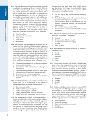 8
SECTION
I
SECTION
I
Introduction
to
Clinical
Medicine
I-53.  A 56-year-old man presents to his primary care physician
complaining of coughing up blood. He has felt ill for the
past 4 days with a low-grade fever and cough. The cough
was initially productive of yellow-green sputum, but it
now is sputum mixed with red blood. He estimates that
he has produced about 1–2 tsp (5–10 mL) of blood in the
past day. He smokes 1 pack of cigarettes daily and has done
so since the 15 years of age. He is known to have moder-
ate chronic obstructive pulmonary disease and coronary
artery disease. He takes aspirin, metoprolol, lisinopril,
tiotropium, and albuterol as needed. His physical exami-
nation is notable for a temperature of 37.8°C (100.0°F).
Bilateral expiratory wheezing and coarse rhonchi are
heard on examination. Chest radiograph is normal. What
is the most likely cause of hemoptysis in this individual?
A.	 Acute bronchitis
B.	 Infection with tuberculosis
C.	 Lung abscess
D.	 Lung cancer
E.	 Medications
I-54.  A 65-year-old man with a known squamous cell car-
cinoma near the right upper lobe bronchus is admitted
to intensive care after coughing up more than 100 mL of
bright red blood. He appears in significant respiratory dis-
tress with an oxygen saturation of 78% on room air. He
continues to have violent coughing with ongoing hemo-
ptysis. He had a prior pulmonary embolus and is being
treated with warfarin. His last INR was therapeutic at 2.5
three days previously. All of the following would be useful
in the immediate management of this patient EXCEPT:
A.	 Consultation with anesthesia for placement of a dual-
lumen endotracheal tube.
B.	 Consultation with interventional radiology for
embolization.
C.	 Consultation with thoracic surgery for urgent surgi-
cal intervention if conservative management fails.
D.	 Correction of the patient’s coagulopathy.
E.	 Positioning of the patient in the left lateral decubitus
position.
I-55.  Microbial agents have been used as bioweapons since
ancient times. All of the following are key features of
microbial agents that are used as bioweapons EXCEPT:
A.	 Environmental stability
B.	 High morbidity and mortality rates
C.	 Lack of rapid diagnostic capability
D.	 Lack of readily available antibiotic treatment
E.	 Lack of universally available and effective vaccine
I-56.  Ten individuals in Arizona are hospitalized over a
4-week period with fever and rapidly enlarging and pain-
ful lymph nodes. Seven of these individuals experience
severe sepsis, and three die. While reviewing the epide-
miologic characteristics of these individuals, you note
that they are all illegal immigrants and have recently
stayed in the same immigrant camp. Blood cultures
are growing gram-negative rods that are identified as
Yersinia pestis. You notify local public health officials
and the Centers for Disease Control and Prevention.
Which of the following factors indicate that this is NOT
likely to be an act of bioterrorism?
A.	 The area affected was limited to a small immigrant
camp.
B.	 The individuals presented with symptoms of bubonic
plague rather than pneumonic plague.
C.	 The individuals were in close contact with one
another, suggesting possible person-to-person
transmission.
D.	 The mortality rate was less than 50%.
E.	 Yersinia pestis is not environmentally stable for longer
than 1 hour.
I-57.  Which of the following routes of dispersal are likely for
botulinum toxin used as a bioweapon?
A.	 Aerosol
B.	 Contamination of the food supply
C.	 Contamination of the water supply
D.	 A and B
E.	 All of the above
I-58.  Anthrax spores can remain dormant in the respiratory
tract for how long?
A.	 1 week
B.	 6 weeks
C.	 6 months
D.	 1 year
E.	 3 years
I-59.  Twenty recent attendees at a National Football League
game arrive at the emergency department complaining of
shortness of breath, fever, and malaise. Chest radiographs
show mediastinal widening on several of these patients,
prompting a concern for inhalational anthrax as a result of a
bioterror attack. Antibiotics are initiated, and the Centers for
Disease Control and Prevention is notified. What form of iso-
lation should be instituted for these patients in the hospital?
A.	 Airborne
B.	 Contact
C.	 Droplet
D.	 None
I-60.  The Centers for Disease Control and Prevention (CDC)
has designated several biologic agents as category A in
their ability to be used as bioweapons. Category A agents
include agents that can be easily disseminated or transmit-
ted, result in high mortality, can cause public panic, and
require special action for public health preparedness. All of
the following agents are considered category A EXCEPT:
A.	 Bacillus anthracis
B.	 Francisella tularensis
C.	 Ricin toxin from Ricinus communis
D.	 Smallpox
E.	 Yersinia pestis
 