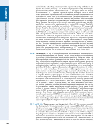 146
section
III
Oncology
and
Hematology
and endothelial cells. Many patients exposed to heparin will develop antibodies to the
heparin–PF4 complex, but only a few of these will progress to develop thrombocyto-
penia or thrombocytopenia with thrombosis (HITT). The typical patient will develop
evidence of HIT 5 to 14 days after exposure to heparin, although it can occur within
5 days in individuals exposed to heparin within about the previous 100 days as would be
expected in this patient given his recent hospitalization. The nadir platelet count is typi-
cally greater than 20,000/μL. When HIT is suspected, one should not delay treatment for
laboratory testing because no currently available test has adequate sensitivity or specificity
for the diagnosis. The antiheparin/PF4 antibody test result is positive in many individu-
als who have been exposed to heparin regardless of whether HIT is present. The platelet
activation assay is more specific but less sensitive for HIT. As soon as HIT is suspected,
heparin should be discontinued and replaced with an alternative form of anticoagula-
tion to protect against development of new thromboses. Low-molecular-weight heparins
(LMWHs) such as enoxaparin are not appropriate treatment options in individuals with
HIT. Although heparin is 10 times more likely to cause HIT, LMWHs also cause the ill-
ness and should not be used. The primary agents used for HIT in the United States are the
direct thrombin inhibitors argatroban and lepirudin. Argatroban is the preferred agent for
this patient because of his renal failure. The drug is not excreted by the kidneys, and no
dosage adjustment is required. In contrast, lepirudin is markedly increased in renal fail-
ure, and a significant dosage adjustment is required. Danaparoid has previously been used
frequently for HIT and HITT, but this medication is no longer available in the United
States. Other anticoagulants that are used for treatment of HITT include bivalirudin and
fondaparinux, but these also are not currently approved for use in the United States.
III-98.	 The answer is E. (Chap. 115) This patient presents with symptoms of thrombocytopenia,
including bleeding gums and easy bruising. The only finding on physical examination may
be petechiae at points of increased venous pressure, especially in the feet and ankles. The
laboratory findings confirm thrombocytopenia but show no abnormalities in other cell
lines. When evaluating isolated thrombocytopenia, one must initially consider whether an
underlying infection or medication is causing the platelet count to fall. There is a long list of
medications that are implicated in thrombocytopenia, including aspirin, acetaminophen,
penicillins, H2 blockers, heparin, and many others. This patient discontinued all medica-
tions over 6 weeks previously, and the platelet count would be expected to recover if a med-
ication reaction were the cause. She gives no signs of any acute infection. Thus, the most
likely diagnosis is immune thrombocytopenia purpura (ITP). This disorder is also known
as idiopathic thrombocytopenia purpura and refers to an immune-mediated destruction
of platelets and possible inhibition of platelet release from megakaryocytes. ITP can truly
be idiopathic, or it can be secondary to an underlying disorder, including systemic lupus
erythematosus (SLE), HIV, or chronic hepatitis C virus (HCV) infection. The platelet count
can be quite low (5000/μL) in patients with ITP and usually presents with mucocutane-
ous bleeding. Laboratory testing for ITP should include a peripheral smear that typically
demonstrates large platelets with otherwise normal morphology. Initial testing should
evaluate for secondary causes of ITP, including HIV antibodies, HCV antibodies, serologic
testing for SLE, serum protein electrophoresis, and immunoglobulins. If anemia is also
present, a direct Coombs test is indicated to assess whether there is a combined autoim-
mune hemolytic anemia with ITP (Evans syndrome). Antiplatelet antibody testing is not
recommended because these tests have low sensitivity and specificity for ITP. In addition,
bone marrow biopsy is typically not performed unless there are other abnormalities that
are not explained by ITP or the patient has failed to respond to usual therapy.
III-99 and III-100.  The answers are A and E, respectively. (Chap. 115) This patient presents with
the classic pentad of thrombotic thrombocytopenic purpura (TTP), which is fever, neu-
rologic symptoms, acute renal failure, thrombocytopenia, and microscopic angiopathic
hemolytic anemia (MAHA). Although this is the classic presentation, it is not necessary
to have all five characteristics for an individual to be diagnosed with TTP. In recent years,
the pathogenesis of inherited and idiopathic TTP has been discovered to be attributable to
a deficiency of or antibodies directed against the ADAMTS-13 protein. The ADAMTS-13
protein is a metalloproteinase that cleaves von Willebrand factor (VWF). In the absence of
ADAMTS-13, ultra-large VWF multimers circulate in the blood and can cause ­
pathogenic
 