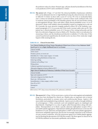 150
section
III
Oncology
and
Hematology
the predictive value of d-dimer. Homan’s sign, calf pain elicited by dorsiflexion of the foot,
is not predictive of DVT and is unrelated to d-dimer.
III-111.	 The answer is E. (Chaps. 117 and 262) The clinical probability of pulmonary embolism
(PE) can be delineated into low to high likelihood using the clinical decision rule shown
in Table III-111 below. In those with a score of 3 or less, PE is low or moderately likely,
and a d-dimer test should be performed. A normal d-dimer result combined with a low
to moderate clinical probability of PE identifies patients who do not need further testing
or anticoagulation therapy. Those with either a likely clinical probability (score 3) or an
abnormal d-dimer (with unlikely clinical probability) require an imaging test to rule out
PE. Currently, the most attractive imaging method to detect PE is the multislice com-
puted tomography (CT). It is accurate and, if the result is normal, safely rules out PE. This
patient has a clinical probability score of 4.5 because of her resting tachycardia and the
lack of an alternative diagnosis at least as likely as PE. Therefore, there is no indication for
measuring d-dimer, and she should proceed directly to multislice CT of the chest. If this
cannot be performed expeditiously, she should receive one dose of low-molecular-weight
heparin while awaiting the test.
TABLE III-111  Clinical Decision Rules
Low Clinical Likelihood of Deep Venous Thrombosis if Point Score Is Zero or Less; Moderate-Likeli-
hood Score Is 1 to 2; High-Likelihood Score Is 3 or Greater
Clinical Variable Score
Active cancer   1
Paralysis, paresis, or recent cast   1
Bedridden for 3 days; major surgery 12 weeks   1
Tenderness along distribution of deep veins   1
Entire leg swelling   1
Unilateral calf swelling 3 cm   1
Pitting edema   1
Collateral superficial nonvaricose veins   1
Alternative diagnosis at least as likely as DVT −2
High Clinical Likelihood of Pulmonary Embolism if Point Score Exceeds 4
Clinical Variable Score
Signs and symptoms of DVT 3.0
Alternative diagnosis less likely than PE 3.0
Heart rate 100 beats/min 1.5
Immobilization 3 days; surgery within 4 weeks 1.5
Prior PE or DVT 1.5
Hemoptysis 1.0
Cancer 1.0
Abbreviations: DVT, deep venous thrombosis; PE, pulmonary embolism.
III-112.	 TheanswerisC. (Chap. 118) In recent years, a variety of new anticoagulant and ­
antiplatelet
drugs have been developed for clinical use. Platelets play an important role in arterial
thrombosis, particularly in coronary artery and cerebrovascular disease. Aspirin is the
most widely used antiplatelet drug worldwide. Aspirin exerts its effects through inhibition
of cyclooxygenase-1. Other commonly used oral antiplatelet agents are clopidogrel and
dipyridamole. Clopidogrel is in a class of agents called thienopyridines along with ticlo-
pidine. Thienopyridines act to block a specific adenosine diphosphate receptor (P2Y12)
and inhibit platelet aggregation. Dipyridamole inhibits phosphodiesterase to decrease the
breakdown of cyclic adenosine monophosphate (cAMP) to decrease platelet aggregation.
Intravenous antiplatelet agents have also become increasingly important in the treatment
of acute coronary syndromes. All of the intravenous agents act to inhibit platelet aggrega-
tion by blocking the glycoprotein (GP) IIb/IIIa receptor. The three agents in clinical use as
GP IIb/IIIa inhibitors are abciximab, eptifibatide, and tirofiban.
 