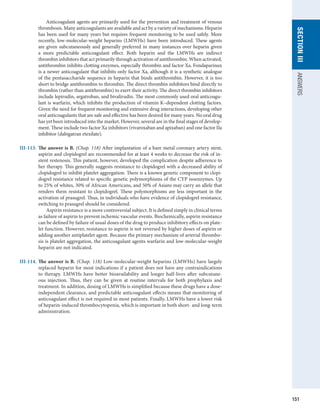 151
section
III
ANSWERS
	   Anticoagulant agents are primarily used for the prevention and treatment of venous
thrombosis. Many anticoagulants are available and act by a variety of mechanisms. Heparin
has been used for many years but requires frequent monitoring to be used safely. More
recently, low-molecular-weight heparins (LMWHs) have been introduced. These agents
are given subcutaneously and generally preferred in many instances over heparin given
a more predictable anticoagulant effect. Both heparin and the LMWHs are indirect
thrombin inhibitors that act primarily through activation of antithrombin. When ­
activated,
­
antithrombin inhibits clotting enzymes, especially thrombin and factor Xa. Fondaparinux
is a newer anticoagulant that inhibits only factor Xa, although it is a synthetic analogue
of the pentasaccharide sequence in heparin that binds antithrombin. However, it is too
short to bridge antithrombin to thrombin. The direct thrombin inhibitors bind directly to
thrombin (rather than antithrombin) to exert their activity. The direct thrombin inhibitors
include lepirudin, argatroban, and bivalirudin. The most commonly used oral anticoagu-
lant is warfarin, which inhibits the production of vitamin K–dependent clotting factors.
Given the need for frequent monitoring and extensive drug interactions, developing other
oral anticoagulants that are safe and effective has been desired for many years. No oral drug
has yet been introduced into the market. However, several are in the final stages of develop-
ment. These include two factor Xa inhibitors (rivaroxaban and apixaban) and one factor IIa
inhibitor (dabigatran etexilate).
III-113.	 The answer is B. (Chap. 118) After implantation of a bare metal coronary artery stent,
aspirin and clopidogrel are recommended for at least 4 weeks to decrease the risk of in-
stent restenosis. This patient, however, developed the complication despite adherence to
her therapy. This generally suggests resistance to clopidogrel with a decreased ability of
clopidogrel to inhibit platelet aggregation. There is a known genetic component to clopi-
dogrel resistance related to specific genetic polymorphisms of the CYP isoenzymes. Up
to 25% of whites, 30% of African Americans, and 50% of Asians may carry an allele that
renders them resistant to clopidogrel. These polymorphisms are less important in the
activation of prasugrel. Thus, in individuals who have evidence of clopidogrel resistance,
switching to prasugrel should be considered.
	   Aspirin resistance is a more controversial subject. It is defined simply in clinical terms
as failure of aspirin to prevent ischemic vascular events. Biochemically, aspirin resistance
can be defined by failure of usual doses of the drug to produce inhibitory effects on plate-
let function. However, resistance to aspirin is not reversed by higher doses of aspirin or
adding another antiplatelet agent. Because the primary mechanism of arterial thrombo-
sis is platelet aggregation, the anticoagulant agents warfarin and low-molecular-weight
heparin are not indicated.
III-114.	The answer is B. (Chap. 118) Low-molecular-weight heparins (LMWHs) have largely
replaced heparin for most indications if a patient does not have any contraindications
to therapy. LMWHs have better bioavailability and longer half-lives after subcutane-
ous injection. Thus, they can be given at routine intervals for both prophylaxis and
­
treatment. In addition, dosing of LMWHs is simplified because these drugs have a dose-­
independent clearance, and predictable anticoagulant effects means that monitoring of
anticoagulant effect is not required in most patients. Finally, LMWHs have a lower risk
of heparin-induced thrombocytopenia, which is important in both short- and long-term
administration.
 