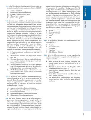 9
QUESTIONS
SECTION
I
I-61.  All of the following chemical agents of bioterrorism are
correctly identified by their mechanism of injury EXCEPT:
A.	 Arsine—asphyxiant
B.	 Chlorine gas—pulmonary damage
C.	 Cyanogen chloride—nerve agent
D.	 Mustard gas—vesicant
E.	 Sarin—nerve agent
I-62.  Over the course of 12 hours, 24 individuals present to a
single emergency department complaining of a sunburn-like
reaction with development of large blisters. Most of these
individuals are also experiencing irritation of the eyes, nose,
and pharynx. Two individuals developed progressive dysp-
nea, severe cough, and stridor requiring endotracheal intu-
bation. On physical examination, all of the patients exhibited
conjunctivitis and nasal congestion. Erythema of the skin
was greatest in the axillae, neck, and antecubital fossae. Many
of the affected had large, thin-walled bullae on the extremi-
ties that were filled with a clear or straw-colored fluid. On
further questioning, all of the affected individuals had been
shopping at a local mall within the past 24 hours and ate at
the food court. Many commented on a strong odor of burn-
ing garlic in the food court at that time. You suspect
a bioterrorism act. Which of the following is TRUE with
regard to the likely agent causing the patients’ symptoms?
A.	 2-Pralidoxime should be administered to all affected
individuals.
B.	 The associated mortality rate of this agent is more
than 50%.
C.	 The cause of respiratory distress in affected individu-
als is related to direct alveolar injury and adult respi-
ratory distress syndrome.
D.	 The erythema that occurs can be delayed as long as
2 days after exposure and depends on several factors,
including ambient temperature and humidity.
E.	 The fluid within the bullae should be treated as a haz-
ardous substance that can lead to local reactions and
blistering with exposure.
I-63.  A 24-year-old man is evaluated immediately after expo-
sure to chlorine gas as an act of chemical terrorism. He
currently denies dyspnea. His respiratory rate is 16 breaths/
min and oxygen saturation is 97% on room air. All of the
following should be included in the immediate treatment
of this individual EXCEPT:
A.	 Aggressive bathing of all exposed skin areas
B.	 Flushing of the eyes with water or normal saline
C.	 Forced rest and fresh air
D.	 Immediate removal of clothing if no frostbite
E.	 Maintenance of a semiupright position
I-64.  You are a physician working in an urban emergency
department when several patients are brought in after the
release of an unknown gas at the performance of a symphony.
You are evaluating a 52-year-old woman who is not able to
talk clearly because of excessive salivation and rhinorrhea,
although she is able to tell you that she feels as if she lost her
sight immediately upon exposure. At present, she also has
nausea, vomiting, diarrhea, and muscle twitching. On physi-
cal examination, the patient has a blood pressure of 156/92
mmHg,aheartrateof92,arespiratoryrateof30breaths/min,
and a temperature of 37.4°C (99.3°F). She has pinpoint pupils
with profuse rhinorrhea and salivation. She also is coughing
profusely, with production of copious amounts of clear secre-
tions. A lung examination reveals wheezing on expiration in
bilateral lung fields. The patient has a regular rate and rhythm
with normal heart sounds. Bowel sounds are hyperactive, but
the abdomen is not tender. She is having diffuse fascicula-
tions. At the end of your examination, the patient abruptly
develops tonic-clonic seizures. Which of the following agents
is most likely to cause this patient’s symptoms?
A.	 Arsine
B.	 Cyanogen chloride
C.	 Nitrogen mustard
D.	 Sarin
E.	 VX
I-65.  All the following should be used in the treatment of this
patient EXCEPT:
A.	 Atropine
B.	 Decontamination
C.	 Diazepam
D.	 Phenytoin
E.	 2-Pralidoxime chloride
I-66.  All of the following statements are true regarding the
results of detonation of a low-yield nuclear device by a ter-
ror group EXCEPT:
A.	 After recovery of initial exposure symptoms, the
patient remains at risk of systemic illness for up to
6 weeks.
B.	 Appropriate medical therapy can change the LD50
from approximately 4–8 gray (Gy).
C.	 Initial mortality is mostly caused by shock blast and
thermal damage.
D.	 Most of the total mortality is related to release of
alpha and beta particles.
E.	 The hematopoietic, gastrointestinal, and neurologic
systems are most likely involved in acute radiation
syndrome.
 