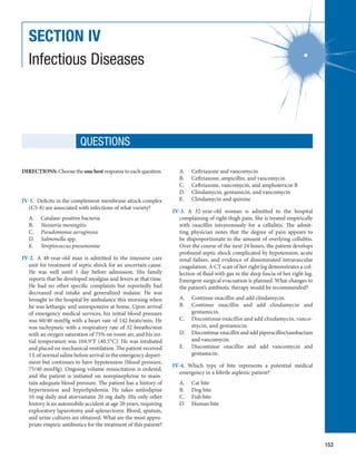 153
SECTION IV
Infectious Diseases
DIRECTIONS: Choose the one best response to each question.
IV-1.  Deficits in the complement membrane attack complex
(C5-8) are associated with infections of what variety?
A.	 Catalase-positive bacteria
B.	 Neisseria meningitis
C.	 Pseudomonas aeruginosa
D.	 Salmonella spp.
E.	 Streptococcus pneumoniae
IV-2.  A 48-year-old man is admitted to the intensive care
unit for treatment of septic shock for an uncertain cause.
He was well until 1 day before admission. His family
reports that he developed myalgias and fevers at that time.
He had no other specific complaints but reportedly had
decreased oral intake and generalized malaise. He was
brought to the hospital by ambulance this morning when
he was lethargic and unresponsive at home. Upon arrival
of emergency medical services, his initial blood pressure
was 60/40 mmHg with a heart rate of 142 beats/min. He
was tachypneic with a respiratory rate of 32 breaths/min
with an oxygen saturation of 75% on room air, and his ini-
tial temperature was 104.9°F (40.5°C). He was intubated
and placed on mechanical ventilation. The patient received
1 L of normal saline before arrival in the emergency depart-
ment but continues to have hypotension (blood pressure,
75/40 mmHg). Ongoing volume resuscitation is ordered,
and the patient is initiated on norepinephrine to main-
tain adequate blood pressure. The patient has a history of
hypertension and hyperlipidemia. He takes amlodipine
10 mg daily and atorvastatin 20 mg daily. His only other
history is an automobile accident at age 20 years, requiring
exploratory laparotomy and splenectomy. Blood, sputum,
and urine cultures are obtained. What are the most appro-
priate empiric antibiotics for the treatment of this patient?
A.	 Ceftriaxone and vancomycin
B.	 Ceftriaxone, ampicillin, and vancomycin
C.	 Ceftriaxone, vancomycin, and amphotericin B
D.	 Clindamycin, gentamicin, and vancomycin
E.	 Clindamycin and quinine
IV-3.  A 32-year-old woman is admitted to the hospital
­
complaining of right thigh pain. She is treated empirically
with oxacillin intravenously for a cellulitis. The admit-
ting physician notes that the degree of pain appears to
be ­
disproportionate to the amount of overlying cellulitis.
Over the course of the next 24 hours, the patient develops
profound septic shock complicated by hypotension, acute
renal failure, and evidence of disseminated intravascular
coagulation. A CT scan of her right leg demonstrates a col-
lection of fluid with gas in the deep fascia of her right leg.
Emergent surgical evacuation is planned. What changes to
the patient’s antibiotic therapy would be recommended?
A.	 Continue oxacillin and add clindamycin.
B.	 Continue oxacillin and add clindamycin and
­
gentamicin.
C.	 Discontinue oxacillin and add clindamycin, vanco­
mycin, and gentamicin.
D.	 Discontinue oxacillin and add piperacillin/­
tazobactam
and vancomycin.
E.	 Discontinue oxacillin and add vancomycin and
­
gentamicin.
IV-4.  Which type of bite represents a potential medical
emergency in a febrile asplenic patient?
A.	 Cat bite
B.	 Dog bite
C.	 Fish bite
D.	 Human bite
QUESTIONS
 