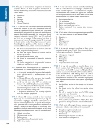 154
SECTION
IV
Infectious
Diseases
IV-9.  A 19-year-old woman comes to your office after being
bitten by a bat on the ear while camping in a primitive shel-
ter. She is unable to produce a vaccination record. On phys-
ical examination, she is afebrile and appears well. There are
two small puncture marks on the pinna of her left ear. What
is an appropriate vaccination strategy in this context?
A.	 Intravenous ribavirin
B.	 No vaccination
C.	 Rabies immunoglobulins
D.	 Rabies inactivated virus vaccine
E.	 Rabies inactivated virus vaccine plus immuno­
globulins
IV-10.  Which of the following immunizations is required for
entry into many countries in sub-Saharan Africa?
A.	 Hepatitis A
B.	 Cholera
C.	 Meningococcus
D.	 Typhoid fever
E.	 Yellow fever
IV-11.  A 48-year-old woman is traveling to Haiti with a
humanitarian aid group. What is the recommended pro­
phylaxis against malaria for this patient?
A.	 Atovaquone–proguanil
B.	 Chloroquine
C.	 Doxycycline
D.	 Mefloquine
E.	 Any of the above can be used
IV-12.  A 46-year-old man wishes to travel to Kenya for a
2-week vacation. He is HIV positive and is taking antiret-
roviral therapy. His last CD4+ count was 625/μL and viral
load was undetectable. His nadir CD4+ count was 250/μL.
He has never had an AIDS-defining illness. In addition
to HIV, he has a history of hypertension and is known to
have proteinuria caused by to HIV-associated nephropathy.
What is your recommendation to this patient regarding his
travel plans?
A.	 He should not receive the live measles vaccine before
travel.
B.	 He should receive the yellow fever vaccine before
travel.
C.	 He will be required to show proof of HIV testing
upon entry into the country.
D.	 His likelihood of response to the influenza vaccine
would be less than 50%.
E.	 With a CD4+ count greater than 500/μL, he is at no
greater risk during travel than persons without HIV.
IV-13.  Which of the following is the most common cause of
native valve infective endocarditis in the community?
A.	 Coagulase-negative staphylococci
B.	 Coagulase-positive staphylococci
C.	 Enterococci
D.	 Fastidious gram-negative coccobacilli
E.	 Non-enterococcal streptococci
IV-5.  One goal of immunization programs is to eliminate
a specific disease. In 2010, indigenous transmission of
which of the following diseases had been eliminated in the
United States?
A.	 Diphtheria
B.	 Mumps
C.	 Pertussis
D.	 Varicella
E.	 None of the above
IV-6.  A 63-year-old man has chronic obstructive pulmonary
disease and presents to your office for routine follow-up.
He has no complaints currently and feels well. He is being
managed with tiotropium 18 μg once daily with albuterol
metered-dose inhaler as needed. His most recent forced
expiratory volume in 1 second (FEV1) was 55% predicted,
and he is not on oxygen. He has received one dose of
pneumococcal vaccine 5 years previously. He is asking if
he should receive another dose of pneumococcal vaccine.
According to the guidelines of the Centers for Disease
Control and Prevention, what is your recommendation?
A.	 He does not require further vaccination unless his
FEV1 drops below 50% predicted.
B.	 He does not require further vaccination until he
reaches age 65 years.
C.	 He should be revaccinated today.
D.	 He should be revaccinated 10 years after his initial
vaccine.
E.	 No further vaccination is recommended because a
single dose is all that is required.
IV-7.  In which of the following patients is it appropriate to
administer the vaccination against herpes zoster?
A.	 A 35-year-old woman who has never had varicella-
zoster infection who is 12 weeks pregnant with her
first child
B.	 A 54-year-old man who has never had varicella-
zoster infection and is otherwise healthy
C.	 A 62-year-old man with HIV on antiretroviral
­
therapy with a CD4+ lymphocyte count of 450/μL
D.	 A64-year-oldwomanwithdermatomyositis-­
associated
interstitial lung disease treated with prednisone 20 mg
daily and azathioprine 150 mg daily
E.	 A 66-year-old woman who was recently diagnosed
with non-Hodgkin lymphoma
IV-8.  A 39-year-old woman received a liver transplant
2 years ago and is maintained on prednisone, 5 mg, and
cyclosporine, 8 mg/kg per day. She has had two episodes of
rejection since transplant, as well an episode of cytomegalo-
virus syndrome and Nocardia pneumonia. She intends on
taking a 2-week gorilla-watching trip to Rwanda and seeks
your advice regarding her health while abroad. Which of the
following potential interventions is strictly contraindicated?
A.	 Malaria prophylaxis
B.	 Meningococcal vaccine
C.	 Rabies vaccine
D.	 Typhoid purified polysaccharide vaccine
E.	 Yellow fever vaccine
 