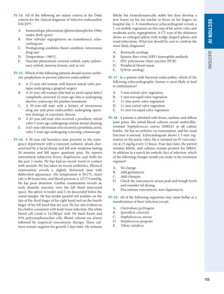 155
SECTION
IV
QUESTIONS
IV-14.  All of the following are minor criteria in the Duke
criteria for the clinical diagnosis of infective endocarditis
EXCEPT:
A.	 Immunologic phenomena (glomerulonephritis, Osler
nodes, Roth spots)
B.	 New valvular regurgitation on transthoracic echo­
cardiogram
C.	 Predisposing condition (heart condition, intravenous
drug use)
D.	 Temperature 380°C
E.	 Vascular phenomena (arterial emboli, septic pulmo-
nary emboli, Janeway lesions, and so on)
IV-15.  Which of the following patients should receive antibi-
otic prophylaxis to prevent infective endocarditis?
A.	 A 23-year-old woman with known mitral valve pro-
lapse undergoing a gingival surgery
B.	 A 24-year-old woman who had an atrial septal defect
completely corrected 22 years ago who is undergoing
elective cystoscopy for painless hematuria
C.	 A 30-year-old man with a history of intravenous
drug use and prior endocarditis undergoing opera-
tive drainage of a prostatic abscess
D.	 A 45-year-old man who received a prosthetic mitral
valve 5 years ago undergoing routine dental cleaning
E.	 A 63-year-old woman who received a prosthetic ­
aortic
valve 2 years ago undergoing screening ­
colonoscopy
IV-16.  A 38-year-old homeless man presents to the emer-
gency department with a transient ischemic attack char-
acterized by a facial droop and left arm weakness lasting
20 minutes and left upper quadrant pain. He reports
intermittent subjective fevers, diaphoresis, and chills for
the past 2 weeks. He has had no recent travel or contact
with animals. He has taken no recent antibiotics. ­
Physical
examination reveals a slightly distressed man with
disheveled appearance. His temperature is 38.2°C, heart
rate is 90 beats/min, and blood pressure is 127/74 mmHg.
He has poor dentition. Cardiac examination reveals an
early diastolic murmur over the left third intercostal
space. His spleen is tender and 2 cm descended below the
costal margin. He has tender painful red nodules on the
tips of the third finger of his right hand and on the fourth
finger of his left hand that are new. He has nits evident on
his clothes consistent with body louse infection. His white
blood cell count is 14,500/μL with 5% band forms and
93% polymorphonuclear cells. Blood cultures are drawn
followed by empirical vancomycin therapy. These cul-
tures remain negative for growth 5 days later. He remains
febrile but hemodynamically stable but does develop a
new lesion on his toe similar to those on his fingers on
hospital day 3. A transthoracic echocardiogram reveals a
1-cm mobile vegetation on the cusp of his aortic valve and
moderate aortic regurgitation. A CT scan of the abdomen
shows an enlarged spleen with wedge-shaped splenic and
renal infarctions. What test should be sent to confirm the
most likely diagnosis?
A.	 Bartonella serology
B.	 Epstein-Barr virus (EBV) heterophile antibody
C.	 HIV polymerase chain reaction (PCR)
D.	 Peripheral blood smear
E.	 Q fever serology
IV-17.  In a patient with bacterial endocarditis, which of the
following echocardiographic lesions is most likely to lead
to embolization?
A.	 5-mm mitral valve vegetation
B.	 5-mm tricuspid valve vegetation
C.	 11-mm aortic valve vegetation
D.	 11-mm mitral valve vegetation
E.	 11-mm tricuspid valve vegetation
IV-18.  A patient is admitted with fevers, malaise, and diffuse
joint pains. His initial blood cultures reveal methicillin-
resistant Staphylococcus aureus (MRSA) in all culture
bottles. He has no arthritis on examination, and his renal
function is normal. Echocardiogram shows a 5-mm veg-
etation on the aortic valve. He is initiated on IV vancomy-
cin at 15 mg/kg every 12 hours. Four days later, the patient
remains febrile, and cultures remain positive for MRSA.
In addition to a search for embolic foci of infection, which
of the following changes would you make to his treatment
regimen?
A.	 No change.
B.	 Add gentamicin.
C.	 Add rifampin.
D.	 Check the vancomycin serum peak and trough levels
and consider tid dosing.
E.	 Discontinue vancomycin, start daptomycin.
IV-19.  All of the following organisms may cause bullae as a
manifestation of their infection except:
A.	 Clostridium perfringens
B.	 Sporothrix schenckii
C.	 Staphylococcus aureus
D.	 Streptococcus pyogenes
E.	 Vibrio vulnificus
 