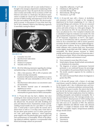 156
SECTION
IV
Infectious
Diseases
IV-20.  A 24-year-old man with no past medical history is
brought to the emergency department complaining of left-
sided chest pain for 2 days. He reports the skin over his left
chest is tender and swollen. He has no history of HIV risk
behavior and works as a landscaper. His physical exami-
nation is notable for a heart rate of 110 beats/min, blood
pressure of 108/62 mmHg, and temperature of 101.8°F. He
has pain and swelling of the left chest. His electrocardio-
gram is normal. A noncontrast CT scan of the chest (Fig-
ure IV-20) is obtained. Which of the following organisms
is most likely causing his illness?
A.	 Coxsackie virus A16
B.	 Mycobacterium tuberculosis
C.	 Rickettsia akari
D.	 Streptococcus pyogenes
E.	 Varicella-zoster virus
IV-21.  All of the following statements regarding the etiology
and epidemiology of osteomyelitis are true EXCEPT:
A.	 After a foot puncture, 30% to 40% of patients with
diabetes develop osteomyelitis.
B.	 In patients with prosthetic joints, Staphylococcus aureus
bacteremia will cause osteomyelitis in 25% to 30% of
cases.
C.	 Mycobacterium tuberculosis is an uncommon cause
of osteomyelitis.
D.	 The foremost bacterial cause of osteomyelitis is
­
Staphylococcus aureus.
E.	 The morbidity and economic consequences of MRSA
osteomyelitis are greater than for MSSA osteomyelitis.
IV-22.  A 79-year-old man has had a diabetic foot ulcer
overlying his third metatarsal head for 3 months but has
not been compliant with his physician’s request to offload
the affected foot. He presents with dull, throbbing foot
pain and subjective fevers. Examination reveals a putrid-­
smelling wound notable also for a pus-filled 2.5-cm-wide
ulcer. A metal probe is used to probe the wound, and it
detects bone as well as a 3-cm deep cavity. Gram stain of
the pus shows gram-positive cocci in chains, gram-posi-
tive rods, gram-negative diplococci, enteric-appearing
gram-negative rods, tiny pleomorphic gram-negative rods,
and a predominance of neutrophils. Which of the follow-
ing empirical antibiotic regimens is recommended while
blood and drainage cultures are processed?
A.	 Ampicillin–sulbactam, 1.5 g IV q4h
B.	 Clindamycin, 600 mg PO tid
C.	 Linezolid, 600 mg IV bid
D.	 Metronidazole, 500 mg PO qid
E.	 Vancomycin, 1 g IV bid
IV-23.  A 45-year-old man with a history of alcoholism
and presumed cirrhosis is brought to the emergency
­
department by his friend complaining of 2 to 3 days of
increasing lethargy and confusion. He has not consumed
alcohol in the past 2 years. He currently takes no medi-
cations and works at home as a video game designer. He
has no risk factors for HIV. He was referred by his pri-
mary care physician for a liver transplant evaluation and
is scheduled to begin his evaluation next month. His vital
signs included blood pressure of 90/60 mmHg, heart rate
of 105 beats/min, temperature of 38.5°C, and respira-
tory rate of 10 breaths/min with O2 saturation of 97% on
room air. He is somnolent but is able to answer questions
accurately. His skin is notable for many spider telangiecta-
sias and palmar erythema. He has a distended diffusely
tender abdomen with a positive fluid wave. Paracentesis
reveals slightly cloudy fluid with WBC 1000/μL and 40%
neutrophils. His blood pressure increases to 100/65
mmHg, and his heart rate decreases to 95 beats/min after 1
L of intravenous ­
fluids. Which of the following statements
regarding his condition and treatment is true?
A.	 Fever is present in more than 50% of cases.
B.	 Initial empiric therapy should include metronidazole
or clindamycin for anaerobes.
C.	 The diagnosis of primary (spontaneous) bacterial
peritonitis is not confirmed because the percentage
of neutrophils in the peritoneal fluid is less than 50%.
D.	 The mostly causative organism for his condition is
enterococcus.
E.	 The yield of peritoneal fluid cultures for diagnosis is
greater than 90%.
IV-24.  A 48-year-old woman with a history of end-stage
renal disease caused by diabetic renal disease is admitted
to the hospital with 1 day of abdominal pain and fever.
She has been on continuous ambulatory peritoneal dialy-
sis (CAPD) for the past 6 months. She reports that for the
past day she has had poor return of dialysate and is feel-
ing bloated. She has had complications from her diabetes,
including retinopathy and peripheral neuropathy. She is
uncomfortable but not toxic. Her vital signs include a tem-
perature of 38.8°C, blood pressure of 130/65 mmHg, heart
rate of 105 beats/min, and respiratory rate of 15 breaths/
min with room air O2 saturation of 98%. Her abdomen
is slightly distended and diffusely tender with rebound
­
tenderness. A sample of dialysate reveals WBC 400/μL
with 80% neutrophils. Empiric intraperitoneal antibiotic
therapy should include:
A.	 Cefoxitin
B.	 Fluconazole
C.	 Metronidazole
D.	 Vancomycin
E.	 Voriconazole
FIGURE IV-20
 