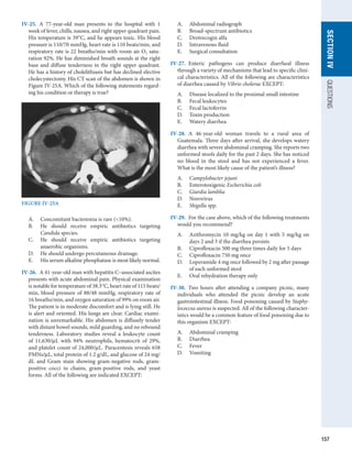 157
SECTION
IV
QUESTIONS
IV-25.  A 77-year-old man presents to the hospital with 1
week of fever, chills, nausea, and right upper quadrant pain.
His temperature is 39°C, and he appears toxic. His blood
pressure is 110/70 mmHg, heart rate is 110 beats/min, and
respiratory rate is 22 breaths/min with room air O2 satu-
ration 92%. He has diminished breath sounds at the right
base and diffuse tenderness in the right upper quadrant.
He has a history of cholelithiasis but has declined elective
cholecystectomy. His CT scan of the abdomen is shown in
Figure IV-25A. Which of the following statements regard-
ing his condition or therapy is true?
A.	 Concomitant bacteremia is rare (10%).
B.	 He should receive empiric antibiotics targeting
­
Candida species.
C.	 He should receive empiric antibiotics targeting
anaerobic organisms.
D.	 He should undergo percutaneous drainage.
E.	 His serum alkaline phosphatase is most likely normal.
IV-26.  A 41-year-old man with hepatitis C–associated ascites
presents with acute abdominal pain. Physical examination
is notable for temperature of 38.3°C, heart rate of 115 beats/
min, blood pressure of 88/48 mmHg, respiratory rate of
16 breaths/min, and oxygen saturation of 99% on room air.
The patient is in moderate discomfort and is lying still. He
is alert and oriented. His lungs are clear. Cardiac exami-
nation is unremarkable. His abdomen is diffusely tender
with distant bowel sounds, mild guarding, and no rebound
tenderness. Laboratory studies reveal a leukocyte count
of 11,630/μL with 94% neutrophils, hematocrit of 29%,
and platelet count of 24,000/μL. Paracentesis reveals 658
PMNs/μL, total protein of 1.2 g/dL, and glucose of 24 mg/
dL and Gram stain showing gram-negative rods, gram-
positive cocci in chains, gram-positive rods, and yeast
forms. All of the following are indicated EXCEPT:
A.	 Abdominal radiograph
B.	 Broad-spectrum antibiotics
C.	 Drotrecogin alfa
D.	 Intravenous fluid
E.	 Surgical consultation
IV-27.  Enteric pathogens can produce diarrheal illness
through a variety of mechanisms that lead to specific clini-
cal characteristics. All of the following are characteristics
of diarrhea caused by Vibrio cholerae EXCEPT:
A.	 Disease localized to the proximal small intestine
B.	 Fecal leukocytes
C.	 Fecal lactoferrin
D.	 Toxin production
E.	 Watery diarrhea
IV-28.  A 46-year-old woman travels to a rural area of
­
Guatemala. Three days after arrival, she develops watery
diarrhea with severe abdominal cramping. She reports two
unformed stools daily for the past 2 days. She has noticed
no blood in the stool and has not experienced a fever.
What is the most likely cause of the patient’s illness?
A.	 Campylobacter jejuni
B.	 Enterotoxigenic Escherichia coli
C.	 Giardia lamblia
D.	 Norovirus
E.	 Shigella spp.
IV-29.  For the case above, which of the following treatments
would you recommend?
A.	 Azithromycin 10 mg/kg on day 1 with 5 mg/kg on
days 2 and 3 if the diarrhea persists
B.	 Ciprofloxacin 500 mg three times daily for 5 days
C.	 Ciprofloxacin 750 mg once
D.	 Loperamide 4 mg once followed by 2 mg after passage
of each unformed stool
E.	 Oral rehydration therapy only
IV-30.  Two hours after attending a company picnic, many
individuals who attended the picnic develop an acute
­
gastrointestinal illness. Food poisoning caused by Staphy-
lococcus aureus is suspected. All of the following character-
istics would be a common feature of food poisoning due to
this organism EXCEPT:
A.	 Abdominal cramping
B.	 Diarrhea
C.	 Fever
D.	 Vomiting
FIGURE IV-25A
 
