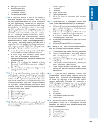 159
SECTION
IV
QUESTIONS
A.	 Chlamydia trachomatis
B.	 Herpes simplex virus
C.	 Neisseria gonorrhoeae
D.	 Trichomonas vaginalis
E.	 No organism identified
IV-40.  A 19-year-old woman is seen in the emergency
department for pelvic pain. She reports 1 week of pain
but has developed more severe pain on the right side of
her lower abdomen over the past day with accompany-
ing fever. Additionally, she reports pain in her right upper
abdomen for the past day that is worsened by deep breath-
ing. She is sexually active with multiple partners and only
reports a past medical history of asthma. Examination is
notable for fever, normal breath sounds, mild tachycar-
dia, and a tender right upper quadrant without rebound,
guarding, or masses. Pelvic examination shows a normal
cervical appearance, but cervical motion tenderness and
adnexal tenderness are present. No masses are palpated. A
urine pregnancy test result is negative and leukocytosis is
present, but otherwise renal and liver function laboratory
study results are normal. Which of the following is true
regarding her right upper quadrant tenderness?
A.	 Acute cholecystitis is likely present; a tech HIDA
scan should be ordered to confirm the diagnosis.
B.	 If a liver biopsy were performed, herpes simplex
virus could be cultured from the liver tissue.
C.	 Laproscopic examination would show inflammation
of her liver capsule.
D.	 Plasma PCR is indicated for diagnosis of acute
­
hepatitis C virus (HCV) infection as the etiology of
her hepatitis.
E.	 CT scan of the chest would confirm the presence of
septic pulmonary emboli.
IV-41.  A 23-year-old college student is seen in the student
health clinic for evaluation of multiple genital ulcers that
he noted developing over the past week. They started as
pustules and after suppuration are now ulcers. The ulcers
are extremely tender and occasionally bleed. Examination
shows multiple bilateral deep ulcers with purulent bases
that bleed easily. They are exquisitely tender but are soft to
palpation. Which of the following organisms are likely to
be found on culture of the lesions?
A.	 Haemophilus ducreyi
B.	 Herpes simplex virus
C.	 Human immunodeficiency virus
D.	 Neisseria gonorrhoeae
E.	 Treponema pallidum
IV-42.  All of the following infections associated with ­
sexual
activitycorrelatewithincreasedacquisitionofHIV­
infection
in women EXCEPT:
A.	 Bacterial vaginosis
B.	 Chlamydia
C.	 Gonorrhea
D.	 Herpes simplex virus-2
E.	 Trichomonas vaginalis
F.	 All of the above are associated with increased
acquisition
IV-43.  After leaving which of the following patient’s room
would the use of alcohol-based hand rub be inadequate?
A.	 A 54-year-old man with quadriplegia admitted with a
urinary tract infection caused by extended-spectrum
β-lactamase–producing bacteria
B.	 A 78-year-old nursing home resident with recent
antibiotic use and Clostridium difficile infection
C.	 A 35-year-old woman with advanced HIV and
­
cavitary pulmonary tuberculosis
D.	 A 20-year-old renal transplant recipient with ­
varicella
pneumonia
E.	 A 40-year-old man with MRSA furunculosis
IV-44.  During the first 2 weeks after solid organ transplanta-
tion, which family of infection is most common?
A.	 Cytomegalovirus and Epstein-Barr virus reactivation
B.	 Humoral immunodeficiency–associated infections
(e.g., meningococcemia, invasive Streptococcus
­
pneumoniae infection)
C.	 Neutropenia-associated infection (e.g., aspergillosis,
candidemia)
D.	 T-celldeficiency–associatedinfections(e.g.,­
Pneumocystis
jiroveci, nocardiosis, cryptococcosis)
E.	 Typical hospital-acquired infections (e.g., central
line infection, hospital-acquired pneumonia, urinary
tract infection)
IV-45.  A 22-year-old woman underwent cadaveric renal
transplantation 3 months ago for congenital obstructive
uropathy. After a demanding college examination sched-
ule during which she forgot to take some of her medica-
tions, she is admitted to the hospital with a temperature of
102°F, arthralgias, lymphopenia, and a rise in creatinine
from her baseline of 1.2 mg/dL to 2.4 mg/dL. Which of the
following medications did she most likely forget?
A.	 Acyclovir
B.	 Isoniazid
C.	 Itraconazole
D.	 Trimethoprim–sulfamethoxazole
E.	 Valganciclovir
IV-46.  Which of the following pathogens are cardiac trans-
plant patients at unique risk for acquiring from the donor
heart early after transplant when compared to other solid
organ transplant patients?
A.	 Cryptococcus neoformans
B.	 Cytomegalovirus
C.	 Pneumocystis jiroveci
D.	 Staphylococcus aureus
E.	 Toxoplasma gondii
 