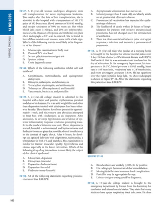 160
SECTION
IV
Infectious
Diseases
IV-47.  A 43-year-old woman undergoes allogeneic stem
cell transplantation for acute myelogenous leukemia.
Two weeks after the date of her transplantation, she is
admitted to the hospital with a temperature of 101.1°F,
pulse of 115 beats/min, blood pressure of 110/83 mmHg,
and oxygen saturation of 89% on room air. Her white
blood cell count is 500/μL, and 20% are polymorpho-
nuclear cells. Because of hypoxia and infiltrates on plain
chest radiograph, a CT scan is ordered. She is found to
have diffuse nodules and masses, some with a halo sign.
Which of the following tests is most likely to be diagnos-
tic of her disease?
A.	 Microscopic examination of buffy coat
B.	 Plasma CMV viral load
C.	 Serum galactomannan antigen test
D.	 Sputum culture
E.	 Urine Legionella assay
IV-48.  Which of the following antibiotics inhibit cell wall
synthesis?
A.	 Ciprofloxacin, metronidazole, and quinupristin/­
dalfopristin
B.	 Rifampin, sulfamycin, and clindamycin
C.	 Tetracycline, daptomycin, and azithromycin
D.	 Tobramycin, chloramphenicol, and linezolid
E.	 Vancomycin, bacitracin, and penicillin
IV-49.  A 23-year-old college student is admitted to the
­
hospital with a fever and painful, erythematous purulent
nodules on his forearm. He is an avid weightlifter and other
than depression treated with citalopram has been other-
wise healthy. These lesions have been present for approxi-
mately 1 week, and his primary care physician attempted
to treat him with clindamycin as an outpatient. After
admission, he develops hypotension and evidence of sys-
temic inflammatory response syndrome, prompting trans-
fer to the medical intensive care unit. There, dopamine is
started, linezolid is administered, and hydrocortisone and
fludrocortisone are given for possible adrenal insufficiency
in the context of septic shock. After 6 hours, he devel-
ops an agitated delirium with diaphoresis, tachycardia, a
temperature of 103.4°F, and diarrhea. His examination is
notable for tremor; muscular rigidity; hyperreflexia; and
clonus, especially in the lower extremities. Which of the
following drug–drug interactions is most likely the culprit
of this clinical syndrome?
A.	 Citalopram–dopamine
B.	 Citalopram–linezolid
C.	 Dopamine–fludrocortisone
D.	 Dopamine–linezolid
E.	 Fludrocortisone–linezolid
IV-50.  All of the following statements regarding pneumo-
coccus are true EXCEPT:
A.	 Asymptomatic colonization does not occur.
B.	 Infants (younger than 2 years old) and elderly adults
are at greatest risk of invasive disease.
C.	 Pneumococcal vaccination has impacted the epide-
miology of disease.
D.	 The likelihood of death within 24 hours of hospi-
talization for patients with invasive pneumococcal
pneumonia has not changed since the introduction
of antibiotics.
E.	 There is a clear association between prior viral upper
respiratory infection and secondary pneumococcal
pneumonia.
IV-51.  A 75-year-old man who resides at a nursing home
is brought to the hospital for altered mental status over
1 day. He has a history of Parkinson’s disease and COPD.
Staff noticed that he was somnolent and confused on the
day of admission. In the emergency department, his tem-
perature is 38.5°C, blood pressure is 95/65 mmHg, heart
rate is 105 beats/min, respiratory rate is 24 breaths/min,
and room air oxygen saturation is 85%. He has egophony
over the right posterior lung field. His chest radiograph
is shown in Figure IV-51. All of the statements regarding
this patient are true EXCEPT:
A.	 Blood cultures are unlikely (30%) to be positive.
B.	 His radiograph demonstrates lobar consolidation.
C.	 Meningitis is the most common focal complication.
D.	 Penicillin may be appropriate therapy.
E.	 Urinary antigen testing could be diagnostic.
IV-52.  A 19-year-old college student is brought to the
­
emergency department by friends from his dormitory for
confusion and altered mental status. They state that many
students have upper respiratory tract infections. He does
not use alco
is notable fo
spinal fluid
count of 18
1.9 mmol/L
Which of th
priate as ini
A.	 Ampic
B.	 Ampic
C.	 Cefazo
D.	 Cefota
E.	 Cefota
IV-53.  In add
adjunctive
the chance o
in question
A.	 Dexam
B.	 Dilant
C.	 Gabap
D.	 l-Dop
E.	 Parent
IV-54.  Which
S. aureus fro
A.	 Catala
B.	 Coagu
C.	 Lactos
D.	 Oxida
E.	 Urease
IV-55.  A 30-y
who receive
her shoulde
On examina
hemodynam
flow murmu
lar exudates
rologically,
of Janeway
count is 16,
should inclu
A.	 Admis
B.	 MRI o
C.	 Remov
D.	 Transt
E.	 Two s
­
therap
IV-56.  A 30-y
with severe
fevers. She h
characterize
FIGURE IV-51
 