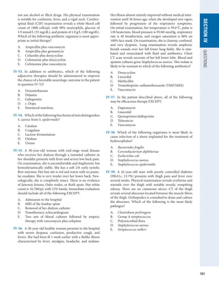 161
SECTION
IV
QUESTIONS
not use alcohol or illicit drugs. His physical examination
is notable for confusion, fever, and a rigid neck. Cerebro-
spinal fluid (CSF) examination reveals a white blood cell
count of 1800 cells/μL with 98% neutrophils, glucose of
1.9 mmol/L (35 mg/dL), and protein of 1.0 g/L (100 mg/dL).
Which of the following antibiotic regimens is most appro-
priate as initial therapy?
A.	 Ampicillin plus vancomycin
B.	 Ampicillin plus gentamicin
C.	 Cefazolin plus doxycycline
D.	 Cefotaxime plus doxycycline
E.	 Cefotaxime plus vancomycin
IV-53.  In addition to antibiotics, which of the following
adjunctive therapies should be administered to improve
the chance of a favorable neurologic outcome in the patient
in question IV-52?
A.	 Dexamethasone
B.	 Dilantin
C.	 Gabapentin
D.	 l-Dopa
E.	 Parenteral nutrition
IV-54.  Whichofthefollowingbiochemicaltests­
distinguishes
S. aureus from S. epidermidis?
A.	 Catalase
B.	 Coagulase
C.	 Lactose fermentation
D.	 Oxidase
E.	 Urease
IV-55.  A 30-year-old woman with end-stage renal disease
who receives her dialysis through a tunneled catheter in
her shoulder presents with fever and severe low back pain.
On examination, she is uncomfortable and diaphoretic but
hemodynamically stable. She has a soft 2/6 early systolic
flow murmur. Her line site is red and warm with no pustu-
lar exudates. She is very tender over her lower back. Neu-
rologically, she is completely intact. There is no evidence
of Janeway lesions, Osler nodes, or Roth spots. Her white
count is 16,700/μL with 12% bands. Immediate evaluation
should include all of the following EXCEPT:
A.	 Admission to the hospital
B.	 MRI of the lumbar spine
C.	 Removal of her dialysis catheter
D.	 Transthoracic echocardiogram
E.	 Two sets of blood cultures followed by empiric
­
therapy with vancomycin plus cefepime
IV-56.  A 30-year-old healthy woman presents to the ­
hospital
with severe dyspnea, confusion, productive cough, and
fevers. She had been ill 1 week earlier with a flulike illness
characterized by fever, myalgias, headache, and malaise.
Her illness almost entirely improved without medical inter-
vention until 36 hours ago, when she developed new ­
rigors
followed by progression of the respiratory symptoms.
On initial examination, her temperature is 39.6°C, pulse is
130 beats/min, blood pressure is 95/60 mmHg, respiratory
rate is 40 breaths/min, and oxygen saturation is 88% on
100% face mask. On examination, she is clammy, confused,
and very dyspneic. Lung examination reveals amphoric
breath sounds over her left lower lung fields. She is intu-
bated and resuscitated with fluid and antibiotics. Chest
CT scan reveals necrosis of her left lower lobe. Blood and
sputum cultures grow Staphylococcus aureus. This isolate is
likely to be resistant to which of the following antibiotics?
A.	 Doxycycline
B.	 Linezolid
C.	 Methicillin
D.	 Trimethoprim–sulfamethoxazole (TMP/SMX)
E.	 Vancomycin
IV-57.  In the patient described above, all of the following
may be efficacious therapy EXCEPT:
A.	 Daptomycin
B.	 Linezolid
C.	 Quinupristin/dalfopristin
D.	 Telavancin
E.	 Vancomycin
IV-58.  Which of the following organisms is most likely to
cause infection of a shunt implanted for the treatment of
hydrocephalus?
A.	 Bacteroides fragilis
B.	 Corynebacterium diphtheriae
C.	 Escherichia coli
D.	 Staphylococcus aureus
E.	 Staphylococcus epidermidis
IV-59.  A 42-year-old man with poorly controlled diabetes
(HbA1c, 13.3%) presents with thigh pain and fever over
several weeks. Physical examination reveals erythema and
warmth over the thigh with notable woody, ­
nonpitting
edema. There are no cutaneous ulcers. CT of the thigh
reveals several abscesses located between the muscle fibers
of the thigh. Orthopedics is consulted to drain and culture
the abscesses. Which of the following is the most likely
pathogen?
A.	 Clostridium perfringens
B.	 Group A streptococcus
C.	 Polymicrobial flora
D.	 Staphylococcus aureus
E.	 Streptococcus milleri
 