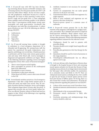 163
SECTION
IV
QUESTIONS
IV-66.  A 42-year-old man with HIV has been develop-
ing worsening disease because of HAART resistance and
worsening viremia. Over the past 6 months, his CD4 T-cell
count has fallen below 100/μL. He has not been compli-
ant with prophylactic medication because he is tired of
­
taking pills. He comes to clinic reporting 3 weeks of pro-
ductive cough and low-grade fever. A chest radiograph
shows multiple small necrotizing nodules in the bilateral
lower lobes. A percutaneous needle biopsy reveals some
­
neutrophils and small gram-positive coccobacilli that
the laboratory says looks like corynebacterium. A culture
grows Rhodococcus equi. All of the following are effective
therapy EXCEPT:
A.	 Azithromycin
B.	 Cefotaxime
C.	 Linezolid
D.	 Tigecycline
E.	 Vancomycin
IV-67.  An 87-year-old nursing home resident is brought
by ambulance to a local emergency department. He is
obtunded and ill-appearing. Per nursing home staff, the
patient has experienced low-grade temperatures, poor
appetite, and lethargy over several days. A lumbar­
puncture
is performed, and the Gram stain returns gram-positive
rods and many white blood cells. Listeria meningitis is
diagnosed and appropriate antibiotics are begun. Which
of the following statements regarding Listeria meningitis
distinguishes it from other causes of bacterial meningitis?
A.	 There is more frequent nuchal rigidity.
B.	 More neutrophils are present on the cerebrospinal
fluid (CSF) differential.
C.	 Photophobia is more common.
D.	 Presentation is often more subacute.
E.	 White blood cell (WBC) count is often more elevated
in the CSF.
IV-68.  Several family members present to a local emergency
department 2 days after a large family summer picnic at
which deli meats and salads were served. They all com-
plain of profuse diarrhea, headaches, fevers, and myalgias.
Their symptoms began about 24 hours after the picnic. It
appears that everyone who ate Uncle Sandy’s Salami Sur-
prise was affected. Routine cultures of blood and stool are
negative to date. Which of the following is true regarding
Listeria gastroenteritis?
A.	 Antibiotic treatment is not necessary for uncompl­
icated cases.
B.	 Carriers are asymptomatic but can easily spread
infection via the fecal–oral route.
C.	 Gastrointestinal illness can result from ingestion of a
single organism.
D.	 Illness is toxin mediated, and organisms are not
present at the time of infection.
E.	 Person-to-person spread is a common cause of
­
outbreaks.
IV-69.  A 26-year-old woman presents late in the third
­
trimester of her pregnancy with high fevers, myalgias, back-
ache, and malaise. She is admitted and started on empirical
broad-spectrum antibiotics. Blood cultures return posi-
tive for Listeria monocytogenes. She delivers a 5-lb infant
24 hours after admission. Which of the following statements
regarding antibiotic treatment for this infection is true?
A.	 Clindamycin should be used in patients with
­
penicillin allergy.
B.	 Neonates should receive weight-based ampicillin and
gentamicin.
C.	 Penicillin plus gentamicin is first-line therapy for the
mother.
D.	 Quinolones should be used for Listeria bacteremia in
late-stage pregnancy.
E.	 Trimethoprim–sulfamethoxazole has no efficacy
against Listeria spp.
IV-70.  A 64-year-old man with a long history of heroin abuse
is brought to the hospital because of fever and worsening
muscle spasms and pain over the past day. Because of long-
standing venous sclerosis, he no longer injects intravenously
but “skin pops,” often with dirty needles. On examination,
he is extremely sweaty and febrile to 101.4°F. There are
widespread muscle spasms, including the face. He is unable
to open his jaw because of muscle spasm and has severe
back pain because of diffuse spasm. On his leg, there is a
skin wound that is tender and erythematous. All of the fol-
lowing statements regarding this patient are true EXCEPT:
A.	 Culture of the wound may reveal Clostridium tetani.
B.	 Intrathecal antitoxin administration is recommended
therapy.
C.	 Metronidazole is the recommended therapy.
D.	 Permanent muscle dysfunction is likely after
­
recovery.
E.	 Strychnine poisoning and antidopaminergic drug
toxicity should be ruled out.
 