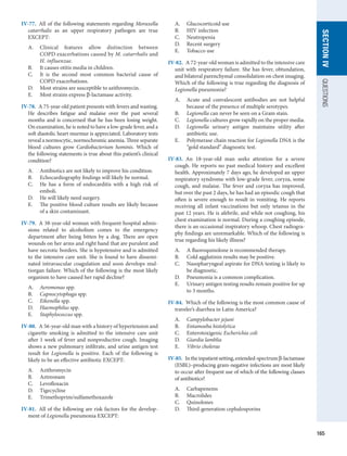 165
SECTION
IV
QUESTIONS
IV-77.  All of the following statements regarding ­
Moraxella
catarrhalis as an upper respiratory pathogen are true
EXCEPT:
A.	 Clinical features allow distinction between
COPD exacerbations caused by M. catarrhalis and
H. influenzae.
B.	 It causes otitis media in children.
C.	 It is the second most common bacterial cause of
COPD exacerbations.
D.	 Most strains are susceptible to azithromycin.
E.	 Most strains express β-lactamase activity.
IV-78.  A 75-year-old patient presents with fevers and ­
wasting.
He describes fatigue and malaise over the past several
months and is concerned that he has been losing weight.
On examination, he is noted to have a low-grade fever, and a
soft diastolic heart murmur is appreciated. Laboratory tests
reveal a normocytic, normochromic anemia. Three separate
blood cultures grow Cardiobacterium hominis. Which of
the following statements is true about this patient’s ­
clinical
­
condition?
A.	 Antibiotics are not likely to improve his condition.
B.	 Echocardiography findings will likely be normal.
C.	 He has a form of endocarditis with a high risk of
emboli.
D.	 He will likely need surgery.
E.	 The positive blood culture results are likely because
of a skin contaminant.
IV-79.  A 38-year-old woman with frequent hospital admis-
sions related to alcoholism comes to the emergency
department after being bitten by a dog. There are open
wounds on her arms and right hand that are purulent and
have necrotic borders. She is hypotensive and is admitted
to the intensive care unit. She is found to have dissemi-
nated intravascular coagulation and soon develops mul-
tiorgan failure. Which of the following is the most likely
organism to have caused her rapid decline?
A.	 Aeromonas spp.
B.	 Capnocytophaga spp.
C.	 Eikenella spp.
D.	 Haemophilus spp.
E.	 Staphylococcus spp.
IV-80.  A 56-year-old man with a history of hypertension and
cigarette smoking is admitted to the intensive care unit
after 1 week of fever and nonproductive cough. Imaging
shows a new pulmonary infiltrate, and urine antigen test
result for Legionella is positive. Each of the following is
likely to be an effective antibiotic EXCEPT:
A.	 Azithromycin
B.	 Aztreonam
C.	 Levofloxacin
D.	 Tigecycline
E.	 Trimethoprim/sulfamethoxazole
IV-81.  All of the following are risk factors for the develop-
ment of Legionella pneumonia EXCEPT:
A.	 Glucocorticoid use
B.	 HIV infection
C.	 Neutropenia
D.	 Recent surgery
E.	 Tobacco use
IV-82.  A 72-year-old woman is admitted to the intensive care
unit with respiratory failure. She has fever, obtundation,
and bilateral parenchymal consolidation on chest imaging.
Which of the following is true regarding the diagnosis of
Legionella pneumonia?
A.	 Acute and convalescent antibodies are not helpful
because of the presence of multiple serotypes.
B.	 Legionella can never be seen on a Gram stain.
C.	 Legionella cultures grow rapidly on the proper media.
D.	 Legionella urinary antigen maintains utility after
antibiotic use.
E.	 Polymerase chain reaction for Legionella DNA is the
“gold standard” diagnostic test.
IV-83.  An 18-year-old man seeks attention for a severe
cough. He reports no past medical history and excellent
health. Approximately 7 days ago, he developed an upper
respiratory syndrome with low-grade fever, coryza, some
cough, and malaise. The fever and coryza has improved,
but over the past 2 days, he has had an episodic cough that
often is severe enough to result in vomiting. He reports
receiving all infant vaccinations but only tetanus in the
past 12 years. He is afebrile, and while not coughing, his
chest examination is normal. During a coughing episode,
there is an occasional inspiratory whoop. Chest radiogra-
phy findings are unremarkable. Which of the following is
true regarding his likely illness?
A.	 A fluoroquinolone is recommended therapy.
B.	 Cold agglutinin results may be positive.
C.	 Nasopharyngeal aspirate for DNA testing is likely to
be diagnostic.
D.	 Pneumonia is a common complication.
E.	 Urinary antigen testing results remain positive for up
to 3 months.
IV-84.  Which of the following is the most common cause of
traveler’s diarrhea in Latin America?
A.	 Campylobacter jejuni
B.	 Entamoeba histolytica
C.	 Enterotoxigenic Escherichia coli
D.	 Giardia lamblia
E.	 Vibrio cholerae
IV-85.  Intheinpatientsetting,extended-spectrumβ-lactamase
(ESBL)–producing gram-negative infections are most likely
to occur after frequent use of which of the following classes
of antibiotics?
A.	 Carbapenems
B.	 Macrolides
C.	 Quinolones
D.	 Third-generation cephalosporins
 