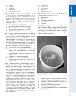 167
SECTION
IV
QUESTIONS
A.	 Amikacin
B.	 Cefepime
C.	 Ceftazidime
D.	 Meropenem
E.	 Piperacillin/tazobactam
IV-96.  Five healthy college roommates develop a rapid
(8 hours) onset of abdominal pain, cramping, fever to
38.5°C, vomiting, and copious nonbloody diarrhea while
camping. They immediately return for hydration and
diagnosis. A stool culture grows Salmonella enteritidis.
All of the statements regarding their clinical syndrome
are true EXCEPT:
A.	 Antibiotic therapy is not indicated.
B.	 Bacteremia occurs in fewer than 10% of cases.
C.	 The most likely source was undercooked eggs.
D.	 There is no vaccine available for this illness.
E.	 They have enteric (typhoid) fever.
IV-97.  Two days after returning from a trip to Thailand, a
36-year-old woman develops severe crampy abdominal
pain, fever to 40°C, nausea, and malaise. The next day, she
begins having bloody mucopurulent diarrhea with worsen-
ing abdominal pain and continued fever. She reports she was
in Bangkok during monsoonal flooding and ate fresh food
from stalls. A stool examination shows many neutrophils,
and culture grows Shigella flexneri. Which of the following
statements regarding her clinical syndrome is true?
A.	 An effective vaccine for travelers is available.
B.	 Antibiotic therapy prolongs the carrier state and
should not be administered unless she develops
bacteremia.
C.	 Antimotility agents are effective in reducing the risk
of dehydration.
D.	 Ciprofloxacin is recommended therapy.
E.	 Her disease can be distinguished from illness caused
by Campylobacter jejuni on clinical grounds by the
presence of fever.
IV-98.  A previously healthy 32-year-old graduate student at
the University of Wisconsin describes 1 to 2 days of fever,
myalgia, and headache followed by abdominal pain and
diarrhea. He has experienced up to 10 bowel movements
over the past day. He has noted mucus and blood in the
stool. The patient notes that 3 days ago, he was at a church
barbecue, where several people contracted a diarrheal ill-
ness. He has not traveled in more than 6 months and has no
history of GI illness. Physical examination is unremarkable
except for a temperature of 38.8°C and diffuse abdomi-
nal tenderness. Laboratory findings are notable only for
a slightly elevated leukocyte count and an ­
elevated eryth-
rocyte sedimentation rate. Wright’s stain of a fecal sample
reveals the presence of neutrophils. Colonoscopy reveals
inflamed mucosa. Biopsy of an affected area discloses
mucosal infiltration with neutrophils, monocytes, and
eosinophils; epithelial damage, including loss of mucus;
glandular degeneration; and crypt abscesses. Which of the
following microbial pathogens is most likely to be respon-
sible for his illness?
A.	 Campylobacter
B.	 Escherichia coli
C.	 Norwalk agent
D.	 Rotavirus
E.	 Staphylococcus aureus
IV-99.  In the patient described in question IV-98, which of
the following is recommended therapy?
A.	 Azithromycin
B.	 Ceftriaxone
C.	 Lomotil only for symptoms
D.	 Metronidazole
E.	 Tinidazole
IV-100.  While working for a relief mission in Haiti, you are
asked to see a 19-year-old patient with profuse watery
diarrhea as shown in Figure IV-100. The patient is mildly
hypotensive and tachycardic and is afebrile. There is no
abdominal tenderness. All of the statements regarding this
patient’s illness are true EXCEPT:
A.	 Antibiotic therapy shortens the duration of disease
and hastens clearance of the organism from stool.
B.	 Morbidity or death is mediated by bacteremia and
multiorgan failure.
C.	 Point of care antigen testing is available.
D.	 The diarrhea is toxin mediated.
E.	 Vaccines with moderate efficacy are available outside
the United States.
FIGURE IV-100  (see Color Atlas)
 