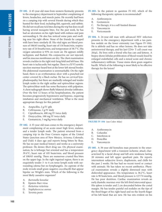 168
SECTION
IV
Infectious
Diseases
IV-101.  A 45-year-old man from western Kentucky presents
to the emergency department in September complaining of
fevers, headaches, and muscle pains. He recently had been
on a camping trip with several friends during which they
hunted for their food, including fish, squirrels, and rabbits.
Hedidnotrecallanytickbitesduringthetripbutdoesrecall
having several mosquito bites. For the past week, he has
had an ulceration on his right hand with redness and pain
surrounding it. He also has noticed some pain and swell-
ing near his right elbow. None of the friends he camped
with have been similarly ill. His vital signs are blood pres-
sure of 106/65 mmHg, heart rate of 116 beats/min, respira-
tory rate of 24 breaths/min, and temperature of 38.7°C. His
oxygen saturation is 93% on room air. He appears mildly
tachypneic and flushed. His conjunctiva are not injected,
and his mucous membranes are dry. The chest examination
reveals crackles in the right mid-lung field and left base. His
heart rate is tachycardic but regular. There is a II/VI systolic
ejection murmur heard best at the lower left sternal border.
His abdominal examination is unremarkable. On the right
hand, there is an erythematous ulcer with a punched-out
center covered by a black eschar. He has no cervical lym-
phadenopathy, but there are markedly enlarged and tender
lymph nodes in the right axillae and epitrochlear regions.
The epitrochlear node has some fluctuance with palpation.
A chest radiograph shows fluffy bilateral alveolar infiltrates.
Over the first 12 hours of his hospitalization, the patient
becomes progressively hypotensive and hypoxic, requiring
intubation and mechanical ventilation. What is the most
appropriate therapy for this patient?
A.	 Ampicillin, 2 g IV q6h
B.	 Ceftriaxone, 1 g IV daily
C.	 Ciprofloxacin, 400 mg IV twice daily
D.	 Doxycycline, 100 mg IV twice daily
E.	 Gentamicin, 5 mg/kg twice daily
IV-102.  A 35-year-old man comes to the emergency depart-
ment complaining of an acute-onset high fever, malaise,
and a tender lymph node. The patient returned from a
camping trip in the Four Corners region of the United
States (junction area of New Mexico, Arizona, Colorado,
and Utah) 4 days ago and reports being bitten by fleas.
He has no past medical history and works as a university
professor. He denies illicit drug use. On physical exami-
nation, he is lethargic but oriented and has a temperature
39.4°C, heart rate of 105 beats/min, and blood pressure
of 100/65 mmHg. There are numerous crusted flea bites
on the upper legs. In the right inguinal region, there is an
exquisitely tender 3- to 4-cm tense lymph node with sur-
rounding edema but no lymphangitis. An aspirate of the
node reveals small gram-negative coccobacilli that appear
bipolar on Wright’s stain. Which of the following is the
most likely causative organism?
A.	 Bartonella henselae
B.	 Epstein-Barr virus
C.	 Rickettsia rickettsia
D.	 Staphylococcus aureus
E.	 Yersinia pestis
IV-103.  In the patient in question IV-102, which of the
following therapeutic options is recommended?
A.	 Azithromycin
B.	 Gentamicin
C.	 No therapy; it is a self-limited disease
D.	 Vancomycin
E.	 Voriconazole
IV-104.  A 24-year-old man with advanced HIV infection
presents to the emergency department with a tan pain-
less nodule on the lower extremity (see Figure IV-104).
He is afebrile and has no other lesions. He does not take
antiretroviral therapy, and his last CD4+ T-cell count was
20/μL. He lives with a friend who has cats and kittens. A
biopsy shows lobular proliferation of blood vessels lined by
enlarged endothelial cells and a mixed acute and chronic
inflammatory infiltrate. Tissue stains show gram-negative
bacilli. Which of the following is most likely to be effective
therapy for the lesion?
A.	 Azithromycin
B.	 Cefazolin
C.	 Interferon-α
D.	 Penicillin
E.	 Vancomycin
IV-105.  A 38-year-old homeless man presents to the emer-
gency department with a transient ischemic attack char-
acterized by a facial droop and left arm weakness lasting
20 minutes and left upper quadrant pain. He reports
intermittent subjective fevers, diaphoresis, and chills for
the past 2 weeks. He has had no recent travel or contact
with animals. He has taken no recent antibiotics. Physi-
cal examination reveals a slightly distressed man with
disheveled appearance. His temperature is 38.2°C, heart
rate is 90 beats/min, and blood pressure is 127/74 mmHg.
He has poor dentition. Cardiac examination reveals an
early diastolic murmur over the left third intercostal space.
His spleen is tender and 2 cm descended below the costal
margin. He has tender painful red nodules on the tips of
the third finger of his right hand and on the fourth finger
of his left hand that are new. He has nits evident on his
FIGURE IV-104  (see Color Atlas)
 