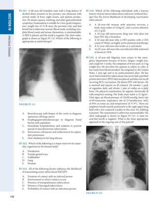 170
SECTION
IV
Infectious
Diseases
IV-111.  A 68-year-old homeless man with a long history of
alcohol abuse presents to his primary care physician with
several weeks of fever, night sweats, and sputum produc-
tion. He denies nausea, vomiting, and other gastrointestinal
symptoms. Examination is notable for a low-grade tempera-
ture, weight loss of 15 lb since the previous visit, and foul
breath but is otherwise normal. Blood work, including com-
plete blood count and serum chemistries, is unremarkable.
A PPD is placed, and the result is negative. His chest radio-
graph is shown in Figure IV-111. Which of the following is
appropriate as initial therapy?
A.	 Bronchoscopy with biopsy of the cavity to diagnose
squamous cell lung cancer
B.	 Esophagogastroduodenoscopy to diagnose hiatal
hernia with aspiration
C.	 Immediate hospitalization and isolation to prevent
spread of mycobacterium tuberculosis
D.	 Intravenous ceftriaxone and azithromycin for aspira-
tion pneumonia
E.	 Oral clindamycin for lung abscess
IV-112.  Which of the following is a major reservoir for anaer-
obic organisms in the human body?
A.	 Duodenum
B.	 Female genital tract
C.	 Gallbladder
D.	 Lung
E.	 Prostate
IV-113.  All of the following factors influence the likelihood
of transmitting active tuberculosis EXCEPT:
A.	 Duration of contact with an infected person
B.	 Environment in which contact occurs
C.	 Presence of extrapulmonary tuberculosis
D.	 Presence of laryngeal tuberculosis
E.	 Probability of contact with an infectious person
IV-114.  Which of the following individuals with a known
history of prior latent tuberculosis infection (without ther-
apy) has the lowest likelihood of developing reactivation
tuberculosis?
A.	 A 28-year-old woman with anorexia nervosa, a
body mass index of 16 kg/m2
, and a serum albumin
of 2.3 g/dL
B.	 A 36-year-old intravenous drug user who does not
have HIV but is homeless
C.	 A 42-year-old man who is HIV-positive with a CD4
count of 350/μL on highly active antiretroviral therapy
D.	 A 52-year-old man who works as a coal miner
E.	 An 83-year-old man who was infected while stationed
in Korea in 1958
IV-115.  A 42-year-old Nigerian man comes to the emer-
gency department because of fevers, fatigue, weight loss,
and cough for 3 weeks. He complains of fevers and a 4.5-kg
weight loss. He describes his sputum as yellow in color. It
has rarely been blood streaked. He emigrated to the United
States 1 year ago and is an undocumented alien. He has
never been treated for tuberculosis, has never had a purified
proteinderivative(PPD)skintestplaced,anddoesnotrecall
receiving BCG vaccination. He denies HIV risk ­
factors. He
is married and reports no ill contacts. He smokes 1 pack
of cigarettes daily and drinks 1 pint of vodka on a daily
basis. On physical examination, he appears chronically ill
with temporal wasting. His body mass index is 21 kg/m2
.
Vital signs are blood pressure of 122/68 mmHg, heart rate
of 89 beats/min, respiratory rate of 22 breaths/min, SaO2
of 95% on room air, and temperature of 37.9°C. There are
amphoric breath sounds posteriorly in the right upper lung
field with a few scattered crackles in this area. No clubbing
is present. The examination is otherwise unremarkable. His
chest radiograph is shown in Figure IV-115. A stain for
acid-fast bacilli is negative. What is the most appropriate
approach to the ongoing care of this patient?
FIGURE IV-111
FIGURE IV-115
 