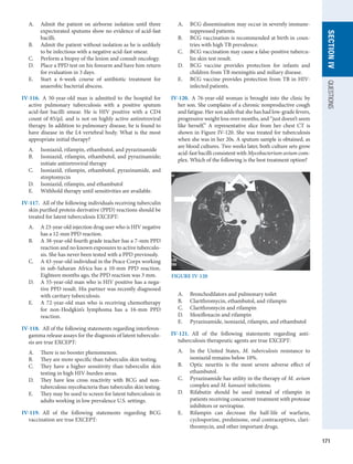171
SECTION
IV
QUESTIONS
A.	 Admit the patient on airborne isolation until three
expectorated sputums show no evidence of acid-fast
bacilli.
B.	 Admit the patient without isolation as he is unlikely
to be infectious with a negative acid-fast smear.
C.	 Perform a biopsy of the lesion and consult oncology.
D.	 Place a PPD test on his forearm and have him return
for evaluation in 3 days.
E.	 Start a 6-week course of antibiotic treatment for
anaerobic bacterial abscess.
IV-116.  A 50-year-old man is admitted to the hospital for
active pulmonary tuberculosis with a positive sputum
acid-fast bacilli smear. He is HIV positive with a CD4
count of 85/μL and is not on highly active antiretroviral
therapy. In addition to pulmonary disease, he is found to
have disease in the L4 vertebral body. What is the most
appropriate initial therapy?
A.	 Isoniazid, rifampin, ethambutol, and pyrazinamide
B.	 Isoniazid, rifampin, ethambutol, and pyrazinamide;
initiate antiretroviral therapy
C.	 Isoniazid, rifampin, ethambutol, pyrazinamide, and
streptomycin
D.	 Isoniazid, rifampin, and ethambutol
E.	 Withhold therapy until sensitivities are available.
IV-117.  All of the following individuals receiving tuberculin
skin purified protein derivative (PPD) reactions should be
treated for latent tuberculosis EXCEPT:
A.	 A 23-year-old injection drug user who is HIV negative
has a 12-mm PPD reaction.
B.	 A 38-year-old fourth grade teacher has a 7-mm PPD
reaction and no known exposures to active tuberculo-
sis. She has never been tested with a PPD previously.
C.	 A 43-year-old individual in the Peace Corps working
in sub-Saharan Africa has a 10-mm PPD reaction.
Eighteen months ago, the PPD reaction was 3 mm.
D.	 A 55-year-old man who is HIV positive has a nega-
tive PPD result. His partner was recently diagnosed
with cavitary tuberculosis.
E.	 A 72-year-old man who is receiving chemotherapy
for non-Hodgkin’s lymphoma has a 16-mm PPD
reaction.
IV-118.  All of the following statements regarding interferon­
-­
g­
amma release assays for the diagnosis of latent tuberculo-
sis are true EXCEPT:
A.	 There is no booster phenomenon.
B.	 They are more specific than tuberculin skin testing.
C.	 They have a higher sensitivity than tuberculin skin
testing in high HIV-burden areas.
D.	 They have less cross reactivity with BCG and non­
tuberculous mycobacteria than tuberculin skin testing.
E.	 They may be used to screen for latent tuberculosis in
adults working in low prevalence U.S. settings.
IV-119.  All of the following statements regarding BCG
­
vaccination are true EXCEPT:
A.	 BCG dissemination may occur in severely immune-
suppressed patients.
B.	 BCG vaccination is recommended at birth in coun-
tries with high TB prevalence.
C.	 BCG vaccination may cause a false-positive tubercu-
lin skin test result.
D.	 BCG vaccine provides protection for infants and
children from TB meningitis and miliary disease.
E.	 BCG vaccine provides protection from TB in HIV-
infected patients.
IV-120.  A 76-year-old woman is brought into the clinic by
her son. She complains of a chronic nonproductive cough
and fatigue. Her son adds that she has had low-grade fevers,
progressive weight loss over months, and “just doesn’t seem
like herself.” A representative slice from her chest CT is
shown in Figure IV-120. She was treated for tuberculosis
when she was in her 20s. A sputum sample is obtained, as
are blood cultures. Two weeks later, both culture sets grow
acid-fast bacilli consistent with Mycobacterium avium com-
plex. Which of the following is the best treatment option?
A.	 Bronchodilators and pulmonary toilet
B.	 Clarithromycin, ethambutol, and rifampin
C.	 Clarithromycin and rifampin
D.	 Moxifloxacin and rifampin
E.	 Pyrazinamide, isoniazid, rifampin, and ethambutol
IV-121.  All of the following statements regarding anti­
tuberculosis therapeutic agents are true EXCEPT:
A.	 In the United States, M. tuberculosis resistance to
­
isoniazid remains below 10%.
B.	 Optic neuritis is the most severe adverse effect of
ethambutol.
C.	 Pyrazinamide has utility in the therapy of M. avium
complex and M. kansasii infections.
D.	 Rifabutin should be used instead of rifampin in
patients receiving concurrent treatment with protease
inhibitors or nevirapine.
E.	 Rifampin can decrease the half-life of warfarin,
cyclosporine, prednisone, oral contraceptives, clari-
thromycin, and other important drugs.
FIGURE IV-120
 