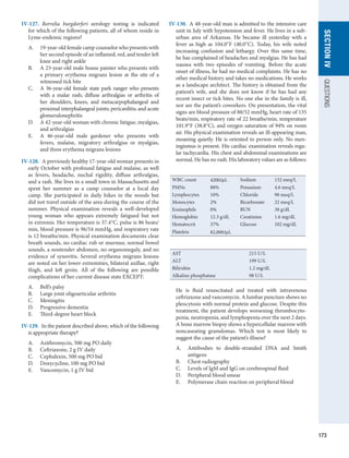 173
SECTION
IV
QUESTIONS
IV-127.  Borrelia burgdorferi serology testing is indicated
for which of the following patients, all of whom reside in
Lyme-endemic regions?
A.	 19-year-old female camp counselor who presents with
her second episode of an inflamed, red, and tender left
knee and right ankle
B.	 A 23-year-old male house painter who presents with
a primary erythema migrans lesion at the site of a
­
witnessed tick bite
C.	 A 36-year-old female state park ranger who presents
with a malar rash; diffuse arthralgias or arthritis of
her shoulders, knees, and metacarpophalangeal and
­
proximal interphalangeal joints; pericarditis; and acute
glomerulonephritis
D.	 A 42-year-old woman with chronic fatigue, myalgias,
and arthralgias
E.	 A 46-year-old male gardener who presents with
fevers, malaise, migratory arthralgias or myalgias,
and three erythema migrans lesions
IV-128.  A previously healthy 17-year-old woman presents in
early October with profound fatigue and malaise, as well
as fevers, headache, nuchal rigidity, diffuse ­
arthralgias,
and a rash. She lives in a small town in Massachusetts and
spent her summer as a camp counselor at a local day
camp. She participated in daily hikes in the woods but
did not travel outside of the area during the course of the
summer. Physical examination reveals a well-developed
young woman who appears extremely fatigued but not
in extremis. Her temperature is 37.4°C, pulse is 86 beats/
min, blood ­
pressure is 96/54 mmHg, and respiratory rate
is 12 breaths/min. Physical examination documents clear
breath sounds, no cardiac rub or murmur, normal bowel
sounds, a nontender abdomen, no organomegaly, and no
evidence of synovitis. Several erythema migrans lesions
are noted on her lower extremities, bilateral axillae, right
thigh, and left groin. All of the following are possible
­
complications of her current disease state EXCEPT:
A.	 Bell’s palsy
B.	 Large joint oligoarticular arthritis
C.	 Meningitis
D.	 Progressive dementia
E.	 Third-degree heart block
IV-129.  In the patient described above, which of the following
is appropriate therapy?
A.	 Azithromycin, 500 mg PO daily
B.	 Ceftriaxone, 2 g IV daily
C.	 Cephalexin, 500 mg PO bid
D.	 Doxycycline, 100 mg PO bid
E.	 Vancomycin, 1 g IV bid
IV-130.  A 48-year-old man is admitted to the intensive care
unit in July with hypotension and fever. He lives in a sub-
urban area of Arkansas. He became ill yesterday with a
fever as high as 104.0°F (40.0°C). Today, his wife noted
increasing confusion and lethargy. Over this same time,
he has complained of headaches and myalgias. He has had
nausea with two episodes of vomiting. Before the acute
onset of illness, he had no medical complaints. He has no
other medical history and takes no medications. He works
as a landscape architect. The history is obtained from the
patient’s wife, and she does not know if he has had any
recent insect or tick bites. No one else in the family is ill,
nor are the patient’s coworkers. On presentation, the vital
signs are blood ­
pressure of 88/52 mmHg, heart rate of 135
beats/min, respiratory rate of 22 breaths/min, temperature
101.9°F (38.8°C), and oxygen saturation of 94% on room
air. His physical examination reveals an ill-appearing man,
moaning quietly. He is oriented to person only. No men-
ingismus is present. His cardiac examination reveals regu-
lar tachycardia. His chest and abdominal examinations are
normal. He has no rash. His laboratory values are as follows:
He is fluid resuscitated and treated with intravenous
ceftriaxone and vancomycin. A lumbar puncture shows no
pleocytosis with normal protein and glucose. Despite this
treatment, the patient develops worsening thrombocyto-
penia, neutropenia, and lymphopenia over the next 2 days.
A bone marrow biopsy shows a hypercellular marrow with
noncaseating granulomas. Which test is most likely to
­
suggest the cause of the patient’s illness?
A.	 Antibodies to double-stranded DNA and Smith
­
antigens
B.	 Chest radiography
C.	 Levels of IgM and IgG on cerebrospinal fluid
D.	 Peripheral blood smear
E.	 Polymerase chain reaction on peripheral blood
WBC count 4200/μL Sodium 132 meq/L
PMNs 88% Potassium 4.6 meq/L
Lymphocytes 10% Chloride 98 meq/L
Monocytes 2% Bicarbonate 22 meq/L
Eosinophils 0% BUN 38 g/dL
Hemoglobin 12.3 g/dL Creatinine 1.6 mg/dL
Hematocrit 37% Glucose 102 mg/dL
Platelets 82,000/μL
AST 215 U/L
ALT 199 U/L
Bilirubin 1.2 mg/dL
Alkaline phosphatase 98 U/L
 
