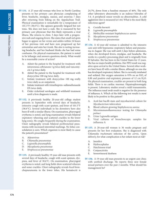 174
SECTION
IV
Infectious
Diseases
IV-131.  A 27-year-old woman who lives in North ­
Carolina
presents to her primary care physician complaining of
fever, headache, myalgias, nausea, and anorexia 7 days
after returning from hiking on the Appalachian Trail.
Physical examination is remarkable for a temperature of
101.5°F (38.6°C). She appears generally fatigued but not
toxic. She does not have a rash. She is reassured by her
primary care physician that this likely represents a viral
illness. She returns to clinic 3 days later with a progres-
sive rash and ongoing fevers. She states that small red spots
began to appear on her wrists and ankles within 24 hours
of her previous visit and have now progressed up her
extremities and onto her trunk. She also is noting increas-
ing headache, and her husband thinks she has had some
confusion. On physical examination, the patient is noted
to be lethargic and answers questions slowly. What would
be a reasonable course of action?
A.	 Admit the patient to the hospital for treatment with
intravenous ceftriaxone 1 g twice daily and vancomy-
cin 1 g twice daily.
B.	 Admit the patient to the hospital for treatment with
doxycycline 100 mg twice daily.
C.	 Initiate treatment with doxycycline 100 mg orally
twice daily as an outpatient.
D.	 Initiate treatment with trimethoprim–­
sulfameth­
oxazole
DS twice daily.
E.	 Order rickettsial serologies and withhold treatment
until a firm diagnosis is made.
IV-132.  A previously healthy 20-year-old college student
presents in September with several days of headache,
extensive cough with scant sputum, and fever of 101.5°F
(38.6°C). Several individuals in his dormitory have also
been ill with a similar illness. On examination, pharyngeal
erythema is noted, and lung examination reveals bilateral
expiratory wheezing and scattered crackles in the lower
lung zones. He coughs frequently during the examination.
Chest radiography reveals bilateral peribronchial pneu-
monia with increased interstitial markings. No lobar con-
solidation is seen. Which organism is most likely to cause
the patient’s presentation?
A.	 Adenovirus
B.	 Chlamydia pneumoniae
C.	 Legionella pneumophila
D.	 Mycoplasma pneumoniae
E.	 Streptococcus pneumoniae
IV-133.  A previously healthy 19-year-old man presents with
several days of headache, cough with scant sputum, dys-
pnea, and fever of 38.6°C. On examination, pharyngeal
erythema is noted, and lung fields show scattered wheezes
and some crackles. Chest radiography reveals focal bron-
chopneumonia in the lower lobes. His hematocrit is
24.7%, down from a baseline measure of 46%. The only
other laboratory abnormality is an indirect bilirubin of
3.4. A peripheral smear reveals no abnormalities. A cold
agglutinin titer is measured at 1:64. What is the most likely
infectious agent?
A.	 Coxiella burnetii
B.	 Legionella pneumophila
C.	 Methicillin-resistant Staphylococcus aureus
D.	 Mycoplasma pneumoniae
E.	 Streptococcus pneumoniae
IV-134.  A 42-year-old woman is admitted to the intensive
care unit with hypoxemic respiratory failure and pneumo-
nia in August. She was well until 2 days before admission,
when she developed fevers, myalgias, and headache. She
works in a poultry processing plant and is originally from
El Salvador. She has been in the United States for 15 years.
She has no major health problems. Her PPD result was neg-
ative upon arrival to the United States. Several other work-
ers have been ill with a similar illness, although no one else
has developed respiratory failure. She is currently intubated
and sedated. Her oxygen saturation is 93% on an FiO2 of
0.80 and positive end-expiratory pressure of 12 cm H2O.
On physical examination, crackles are present in both lung
fields. There is no cardiac murmur. Hepatosplenomegaly
is present. Laboratory studies reveal a mild transaminitis.
The influenza nasal swab result is negative for the presence
of influenza A. Which of the following test results is most
likely to be positive in this patient?
A.	 Acid-fast bacilli stain and mycobacterial culture for
Mycobacterium tuberculosis
B.	 Blood cultures growing Staphylococcus aureus
C.	 Microimmunofluorescence testing for Chlamydia
psittaci
D.	 Urine Legionella antigen
E.	 Viral cultures of bronchoscopic samples for
­
influenza A
IV-135.  A 20-year-old woman is 36 weeks pregnant and
presents for her first evaluation. She is diagnosed with
Chlamydia trachomatis infection of the cervix. Upon
­
delivery, for what complication is her infant most at risk?
A.	 Jaundice
B.	 Hydrocephalus
C.	 Hutchinson triad
D.	 Conjunctivitis
E.	 Sensorineural deafness
IV-136.  A 19-year-old man presents to an urgent care clinic
with urethral discharge. He reports three new female
sexual partners over the past 2 months. What should his
management be?
 
