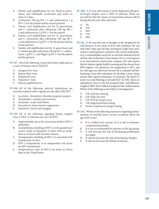 175
SECTION
IV
QUESTIONS
A.	 Nucleic acid amplification test for Neisseria gonor-
rhoeae and Chlamydia trachomatis and return to
clinic in 2 days
B.	 Ceftriaxone 250 mg IM × 1 and azithromycin 1 g
PO × 1 for the patient and his recent partners
C.	 Nucleic acid amplification test for N. gonorrhoeae
and C. trachomatis plus ceftriaxone 250 mg IM ×
1 and azithromycin 1 g PO × 1 for the patient
D.	 Nucleic acid amplification test for N. gonorrhoeae
and C. trachomatis plus ceftriaxone 250 mg IM ×
1 and azithromycin 1 g PO × 1 for the patient and his
recent partners
E.	 Nucleic acid amplification test for N. gonorrhoeae and
C. trachomatis plus ceftriaxone 250 mg IM × 1, azithro-
mycin 1 g PO × 1, and Flagyl 2 g PO × 1 for the patient
and his partners
IV-137.  All of the following viruses have been implicated as
a cause of human cancer EXCEPT:
A.	 Dengue fever virus
B.	 Epstein-Barr virus
C.	 Hepatitis B virus
D.	 Hepatitis C virus
E.	 Human papillomavirus
IV-138.  All of the following antiviral medications are
­
correctly matched with a significant side effect EXCEPT:
A.	 Acyclovir—thrombotic thrombocytopenic purpura
B.	 Amantadine—anxiety and insomnia
C.	 Foscarnet—acute renal failure
D.	 Ganciclovir—bone marrow suppression
E.	 Interferon—fevers and myalgias
IV-139.  All of the following regarding herpes simplex
virus-2 (HSV-2) infection are true EXCEPT:
A.	 Approximately one in five Americans harbors HSV-2
antibodies.
B.	 Asymptomatic shedding of HSV-2 in the genital tract
occurs nearly as frequently in those with no symp-
toms as in those with ulcerative disease.
C.	 Asymptomatic shedding of HSV-2 is associated with
transmission of virus.
D.	 HSV-2 seropositivity is an independent risk factor
for HIV transmission.
E.	 Seroprevalence rates of HSV-2 are lower in Africa
than in the United States.
IV-140.  A 23-year-old woman is newly diagnosed with geni-
tal herpes simplex virus-2 (HSV-2) infection. What can
you tell her that the chance of reactivation disease will be
during the first year after infection?
A.	 5%
B.	 25%
C.	 50%
D.	 75%
E.	 90%
IV-141.  A 65-year-old man is brought to the hospital by his
wife because of new onset of fever and confusion. He was
well until 3 days ago but then developed a high fever, som-
nolence, and progressive confusion. His current medical his-
tory is unremarkable except for an elevated cholesterol level,
and his only medication is atorvastatin. He is a civil engineer
at an international construction company. His wife reports
that he obtains regular health screening and has always been
PPD negative. On admission, his temperature is 40°C, and
his vital signs are otherwise normal. He is confused and hal-
lucinating. Soon after admission, he develops a tonic-clonic
seizure that requires lorazepam to terminate. His head CT
shows no acute bleeding or elevated ICP. An EEG shows an
epileptiform focus in the left temporal lobe, and diffusion-
weighted MRI shows bilateral temporal lobe inflammation.
Which of the following is most likely to be diagnostic?
A.	 CSF acid-fast staining
B.	 CSF India ink stain
C.	 CSF PCR for herpes virus
D.	 CSF oligoclonal band testing
E.	 Serum cryptococcal antigen testing
IV-142.  Which of the following statements regarding admin-
istration of varicella-zoster vaccine to patients above the
age of 60 is true?
A.	 It is a killed virus vaccine, so it is safe in immuno-
compromised patients.
B.	 It is not recommended for patients in this age group.
C.	 It will decrease the risk of developing postherpetic
neuralgia.
D.	 It will not decrease the risk of developing shingles.
E.	 It will not decrease the burden of disease.
 