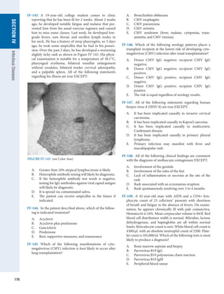 176
SECTION
IV
Infectious
Diseases
IV-143.  A 19-year-old college student comes to clinic
reporting that he has been ill for 2 weeks. About 2 weeks
ago, he developed notable fatigue and malaise that pre-
vented him from his usual exercise regimen and caused
him to miss some classes. Last week, he developed low-
grade fevers, sore throat, and swollen lymph nodes in
his neck. He has a history of strep pharyngitis, so 3 days
ago, he took some ampicillin that he had in his posses-
sion. Over the past 2 days, he has developed a worsening
slightly itchy rash as shown in Figure IV-143. His physi-
cal examination is notable for a temperature of 38.1°C,
­
pharyngeal erythema, bilateral tonsillar enlargement
without exudates, bilateral tender cervical adenopathy,
and a palpable spleen. All of the following statements
regarding his illness are true EXCEPT:
A.	 Greater than 10% atypical lymphocytosis is likely.
B.	 Heterophile antibody testing will likely be diagnostic.
C.	 If the heterophile antibody test result is negative,
testing for IgG antibodies against viral capsid antigen
will likely be diagnostic.
D.	 It is spread via contaminated saliva.
E.	 The patient can receive ampicillin in the future if
indicated.
IV-144.  In the patient described above, which of the follow-
ing is indicated treatment?
A.	 Acyclovir
B.	 Acyclovir plus prednisone
C.	 Ganciclovir
D.	 Prednisone
E.	 Rest, supportive measures, and reassurance
IV-145.  Which of the following manifestations of cyto­
megalovirus (CMV) infection is least likely to occur after
lung transplantation?
A.	 Bronchiolitis obliterans
B.	 CMV esophagitis
C.	 CMV pneumonia
D.	 CMV retinitis
E.	 CMV syndrome (fever, malaise, cytopenias, trans­
aminitis, and CMV viremia)
IV-146.  Which of the following serology patterns places a
transplant recipient at the lowest risk of developing cyto­
megalovirus (CMV) infection after renal transplantation?
A.	 Donor CMV IgG negative; recipient CMV IgG
negative.
B.	 Donor CMV IgG negative; recipient CMV IgG
positive.
C.	 Donor CMV IgG positive; recipient CMV IgG
­
negative.
D.	 Donor CMV IgG positive; recipient CMV IgG
­
positive.
E.	 The risk is equal regardless of serology results.
IV-147.  All of the following statements regarding human
herpes virus-8 (HHV-8) are true EXCEPT:
A.	 It has been implicated causally in invasive cervical
carcinoma.
B.	 It has been implicated causally in Kaposi’s sarcoma.
C.	 It has been implicated causally in multicentric
­
Castleman’s disease.
D.	 It has been implicated causally in primary pleural
lymphoma.
E.	 Primary infection may manifest with fever and
­
maculopapular rash.
IV-148.  All of the following clinical findings are consistent
with the diagnosis of molluscum contagiosum EXCEPT:
A.	 Involvement of the genitals
B.	 Involvement of the soles of the feet
C.	 Lack of inflammation or necrosis at the site of the
rash
D.	 Rash associated with an eczematous eruption
E.	 Rash spontaneously resolving over 3 to 4 months
IV-149.  A 42-year-old man with AIDS and a CD4+ lym-
phocyte count of 23 cells/mm3
presents with shortness
of breath and fatigue in the absence of fevers. On exami-
nation, he appears chronically ill with pale conjunctiva.
Hematocrit is 16%. Mean corpuscular volume is 84/fl. Red
blood cell distribution width is normal. Bilirubin, lactose
dehydrogenase, and haptoglobin are all within normal
limits. Reticulocyte count is zero. White blood cell count is
4300/μL with an absolute neutrophil count of 2500. Plate-
let count is 105,000/ul. Which of the following tests is most
likely to produce a diagnosis?
A.	 Bone marrow aspirate and biopsy
B.	 Parvovirus B19 IgG
C.	 Parvovirus B19 polymerase chain reaction
D.	 Parvovirus B19 IgM
E.	 Peripheral blood smear
FIGURE IV-143  (see Color Atas)
 