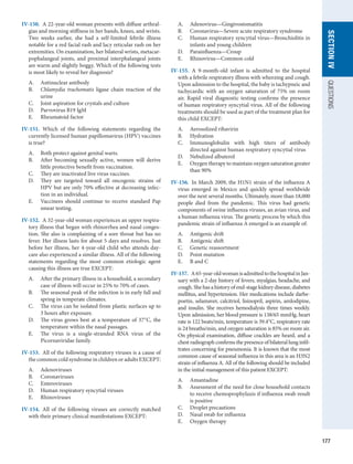 177
SECTION
IV
QUESTIONS
IV-150.  A 22-year-old woman presents with diffuse arthral-
gias and morning stiffness in her hands, knees, and wrists.
Two weeks earlier, she had a self-limited febrile illness
notable for a red facial rash and lacy reticular rash on her
extremities. On examination, her bilateral wrists, metacar-
pophalangeal joints, and proximal interphalangeal joints
are warm and slightly boggy. Which of the following tests
is most likely to reveal her diagnosis?
A.	 Antinuclear antibody
B.	 Chlamydia trachomatis ligase chain reaction of the
urine
C.	 Joint aspiration for crystals and culture
D.	 Parvovirus B19 IgM
E.	 Rheumatoid factor
IV-151.  Which of the following statements regarding the
currently licensed human papillomavirus (HPV) vaccines
is true?
A.	 Both protect against genital warts.
B.	 After becoming sexually active, women will derive
little protective benefit from vaccination.
C.	 They are inactivated live virus vaccines.
D.	 They are targeted toward all oncogenic strains of
HPV but are only 70% effective at decreasing infec-
tion in an individual.
E.	 Vaccinees should continue to receive standard Pap
smear testing.
IV-152.  A 32-year-old woman experiences an upper respira-
tory illness that began with rhinorrhea and nasal conges-
tion. She also is complaining of a sore throat but has no
fever. Her illness lasts for about 5 days and resolves. Just
before her illness, her 4-year-old child who attends day-
care also experienced a similar illness. All of the following
statements regarding the most common etiologic agent
causing this illness are true EXCEPT:
A.	 After the primary illness in a household, a secondary
case of illness will occur in 25% to 70% of cases.
B.	 The seasonal peak of the infection is in early fall and
spring in temperate climates.
C.	 The virus can be isolated from plastic surfaces up to
3 hours after exposure.
D.	 The virus grows best at a temperature of 37°C, the
temperature within the nasal passages.
E.	 The virus is a single-stranded RNA virus of the
­
Picornaviridae family.
IV-153.  All of the following respiratory viruses is a cause of
the common cold syndrome in children or adults EXCEPT:
A.	 Adenoviruses
B.	 Coronaviruses
C.	 Enteroviruses
D.	 Human respiratory syncytial viruses
E.	 Rhinoviruses
IV-154.  All of the following viruses are correctly matched
with their primary clinical manifestations EXCEPT:
A.	 Adenovirus—Gingivostomatitis
B.	 Coronavirus—Severe acute respiratory syndrome
C.	 Human respiratory syncytial virus—Bronchiolitis in
infants and young children
D.	 Parainfluenza—Croup
E.	 Rhinovirus—Common cold
IV-155.  A 9-month-old infant is admitted to the hospital
with a febrile respiratory illness with wheezing and cough.
Upon admission to the hospital, the baby is tachypneic and
tachycardic with an oxygen saturation of 75% on room
air. Rapid viral diagnostic testing confirms the presence
of human respiratory syncytial virus. All of the following
treatments should be used as part of the treatment plan for
this child EXCEPT:
A.	 Aerosolized ribavirin
B.	 Hydration
C.	 Immunoglobulin with high titers of antibody
directed against human respiratory syncytial virus
D.	 Nebulized albuterol
E.	 Oxygen therapy to maintain oxygen saturation greater
than 90%
IV-156.  In March 2009, the H1N1 strain of the influenza A
virus emerged in Mexico and quickly spread worldwide
over the next several months. Ultimately, more than 18,000
people died from the pandemic. This virus had genetic
components of swine influenza viruses, an avian virus, and
a human influenza virus. The genetic process by which this
pandemic strain of influenza A emerged is an example of:
A.	 Antigenic drift
B.	 Antigenic shift
C.	 Genetic reassortment
D.	 Point mutation
E.	 B and C
IV-157.  A65-year-oldwomanisadmittedtothehospitalinJan-
uary with a 2-day history of fevers, myalgias, headache, and
cough. She has a history of end-stage kidney disease, diabetes
mellitus, and hypertension. Her medications include darbe-
poetin, selamaver, calcitriol, lisinopril, aspirin, amlodipine,
and insulin. She receives hemodialysis three times weekly.
Upon admission, her blood pressure is 138/65 mmHg, heart
rate is 122 beats/min, temperature is 39.4°C, respiratory rate
is 24 breaths/min, and oxygen saturation is 85% on room air.
On physical examination, diffuse crackles are heard, and a
chest radiograph confirms the presence of bilateral lung infil-
trates concerning for pneumonia. It is known that the most
common cause of seasonal influenza in this area is an H3N2
strain of influenza A. All of the following should be included
in the initial management of this patient EXCEPT:
A.	 Amantadine
B.	 Assessment of the need for close household contacts
to receive chemoprophylaxis if influenza swab result
is positive
C.	 Droplet precautions
D.	 Nasal swab for influenza
E.	 Oxygen therapy
 