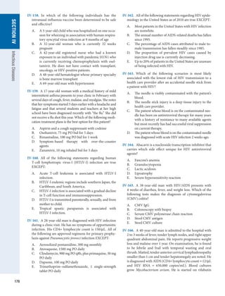 178
SECTION
IV
Infectious
Diseases
IV-158.  In which of the following individuals has the
intranasal influenza vaccine been determined to be safe
and effective?
A.	 A 3-year-old child who was hospitalized on one occa-
sion for wheezing in association with human respira-
tory syncytial virus infection at 9 months of age
B.	 A 32-year-old woman who is currently 32 weeks
pregnant
C.	 A 42-year-old registered nurse who had a known
exposure to an individual with pandemic H1N1 who
is currently receiving chemoprophylaxis with osel-
tamivir. He does not have contact with transplant,
oncology, or HIV-positive patients.
D.	 A 48-year-old hematologist whose primary specialty
is bone marrow transplant
E.	 A 69-year-old man with hypertension
IV-159.  A 17-year-old woman with a medical history of mild
intermittent asthma presents to your clinic in February with
several days of cough, fever, malaise, and myalgias. She notes
that her symptoms started 3 days earlier with a headache and
fatigue and that several students and teachers at her high
school have been diagnosed recently with “the flu.” She did
not receive a flu shot this year. Which of the following medi-
cation treatment plans is the best option for this patient?
A.	 Aspirin and a cough suppressant with codeine
B.	 Oseltamivir, 75 mg PO bid for 5 days
C.	 Rimantadine, 100 mg PO bid for 1 week
D.	 Symptom-based therapy with over-the-counter
agents
E.	 Zanamivir, 10 mg inhaled bid for 5 days
IV-160.  All of the following statements regarding human
T-cell lymphotropic virus-I (HTLV-I) infection are true
EXCEPT:
A.	 Acute T-cell leukemia is associated with HTLV-I
infection.
B.	 HTLV-I endemic regions include southern Japan, the
Caribbean, and South America.
C.	 HTLV-I infection is associated with a gradual decline
in T-cell function and immunosuppression.
D.	 HTLV-I is transmitted parenterally, sexually, and from
mother to child.
E.	 Tropical spastic paraparesis is associated with
­
HTLV-I infection.
IV-161.  A 28-year-old man is diagnosed with HIV infection
during a clinic visit. He has no symptoms of opportunistic
infection. His CD4+ lymphocyte count is 150/μL. All of
the following are approved regimens for primary prophy-
laxis against Pneumocystis jiroveci infection EXCEPT:
A.	 Aerosolized pentamidine, 300 mg monthly
B.	 Atovaquone, 1500 mg PO daily
C.	 Clindamycin, 900 mg PO q8h, plus primaquine, 30 mg
PO daily
D.	 Dapsone, 100 mg PO daily
E.	 Trimethoprim–sulfamethoxazole, 1 single-strength
tablet PO daily
IV-162.  All of the following statements regarding HIV epide-
miology in the United States as of 2010 are true EXCEPT:
A.	 Most patients in the United States with HIV infection
are nonwhite.
B.	 The annual number of AIDS-related deaths has fallen
since 1995.
C.	 The percentage of AIDS cases attributed to male-to-
male transmission has fallen steadily since 1985.
D.	 The proportion of prevalent HIV cases caused by
injection drug use is currently decreasing.
E.	 Up to 20% of patients in the United States are unaware
of being infected with HIV.
IV-163.  Which of the following scenarios is most likely
associated with the lowest risk of HIV transmission to a
health care provider after an accidental needle stick from
a patient with HIV?
A.	 The needle is visibly contaminated with the patient’s
blood.
B.	 The needle stick injury is a deep tissue injury to the
health care provider.
C.	 The patient whose blood is on the contaminated nee-
dle has been on antiretroviral therapy for many years
with a history of resistance to many available agents
but most recently has had successful viral suppression
on current therapy.
D.	 The patient whose blood is on the contaminated needle
was diagnosed with acute HIV infection 2 weeks ago.
IV-164.  Abacavir is a nucleoside transcription inhibitor that
carries which side effect unique for HIV antiretroviral
agents?
A.	 Fanconi’s anemia
B.	 Granulocytopenia
C.	 Lactic acidosis
D.	 Lipoatrophy
E.	 Severe hypersensitivity reaction
IV-165.  A 38-year-old man with HIV/AIDS presents with
4 weeks of diarrhea, fever, and weight loss. Which of the
following tests makes the diagnosis of cytomegalovirus
(CMV) colitis?
A.	 CMV IgG
B.	 Colonoscopy with biopsy
C.	 Serum CMV polymerase chain reaction
D.	 Stool CMV antigen
E.	 Stool CMV culture
IV-166.  A 40-year-old man is admitted to the hospital with
2 to 3 weeks of fever, tender lymph nodes, and right upper
quadrant abdominal pain. He reports progressive weight
loss and malaise over 1 year. On examination, he is found
to be febrile and frail with temporal wasting and oral
thrush. Matted, tender anterior cervical lymphadenopathy
smaller than 1 cm and tender hepatomegaly are noted. He
is diagnosed with AIDS (CD4+ lymphocyte count = 12/μL
and HIV RNA = 650,000 copies/mL). Blood cultures
grow Mycobacterium avium. He is started on rifabutin
 