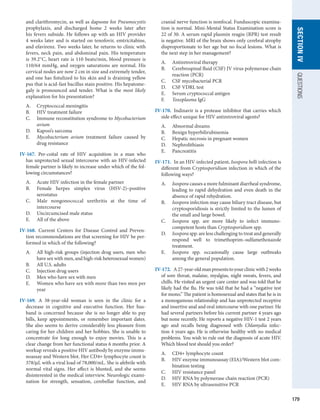 179
SECTION
IV
QUESTIONS
and clarithromycin, as well as dapsone for Pneumocystis
prophylaxis, and discharged home 2 weeks later after
his fevers subside. He follows up with an HIV provider
4 weeks later and is started on tenofovir, emtricitabine,
and efavirenz. Two weeks later, he returns to clinic with
fevers, neck pain, and abdominal pain. His temperature
is 39.2°C, heart rate is 110 beats/min, blood pressure is
110/64 mmHg, and oxygen saturations are normal. His
cervical nodes are now 2 cm in size and extremely tender,
and one has fistulized to his skin and is draining yellow
pus that is acid-fast bacillus stain positive. His hepatome-
galy is pronounced and tender. What is the most likely
explanation for his presentation?
A.	 Cryptococcal meningitis
B.	 HIV treatment failure
C.	 Immune reconstitution syndrome to Mycobacterium
avium
D.	 Kaposi’s sarcoma
E.	 Mycobacterium avium treatment failure caused by
drug resistance
IV-167.  Per-coital rate of HIV acquisition in a man who
has unprotected sexual intercourse with an HIV-infected
female partner is likely to increase under which of the fol-
lowing circumstances?
A.	 Acute HIV infection in the female partner
B.	 Female herpes simplex virus (HSV-2)–positive
serostatus
C.	 Male nongonococcal urethritis at the time of
­
intercourse
D.	 Uncircumcised male status
E.	 All of the above
IV-168.  Current Centers for Disease Control and Preven-
tion recommendations are that screening for HIV be per­
formed in which of the following?
A.	 All high-risk groups (injection drug users, men who
have sex with men, and high-risk heterosexual women)
B.	 All U.S. adults
C.	 Injection drug users
D.	 Men who have sex with men
E.	 Women who have sex with more than two men per
year
IV-169.  A 38-year-old woman is seen in the clinic for a
decrease in cognitive and executive function. Her hus-
band is concerned because she is no longer able to pay
bills, keep  appointments, or remember important dates.
She also seems to derive considerably less pleasure from
caring for her children and her hobbies. She is unable to
concentrate for long enough to enjoy movies. This is a
clear change from her functional status 6 months prior. A
workup reveals a positive HIV antibody by enzyme immu-
noassay and Western blot. Her CD4+ lymphocyte count is
378/μL with a viral load of 78,000/mL. She is afebrile with
normal vital signs. Her affect is blunted, and she seems
disinterested in the medical interview. Neurologic exami-
nation for strength, sensation, cerebellar function, and
cranial nerve function is nonfocal. Funduscopic examina-
tion is normal. Mini-Mental Status Examination score is
22 of 30. A serum rapid plasmin reagin (RPR) test result
is negative. MRI of the brain shows only cerebral atrophy
disproportionate to her age but no focal lesions. What is
the next step in her management?
A.	 Antiretroviral therapy
B.	 Cerebrospinal fluid (CSF) JV virus polymerase chain
reaction (PCR)
C.	 CSF mycobacterial PCR
D.	 CSF VDRL test
E.	 Serum cryptococcal antigen
F.	 Toxoplasma IgG
IV-170.  Indinavir is a protease inhibitor that carries which
side effect unique for HIV antiretroviral agents?
A.	 Abnormal dreams
B.	 Benign hyperbilirubinemia
C.	 Hepatic necrosis in pregnant women
D.	 Nephrolithiasis
E.	 Pancreatitis
IV-171.  In an HIV-infected patient, Isospora belli infection is
different from Cryptosporidium infection in which of the
following ways?
A.	 Isospora causes a more fulminant diarrheal syndrome,
leading to rapid dehydration and even death in the
absence of rapid rehydration.
B.	 Isospora infection may cause biliary tract disease, but
cryptosporidiosis is strictly limited to the lumen of
the small and large bowel.
C.	 Isospora spp. are more likely to infect immuno­
competent hosts than Cryptosporidium spp.
D.	 Isospora spp. are less challenging to treat and ­
generally
respond well to trimethoprim–sulfamethoxazole
treatment.
E.	 Isospora spp. occasionally cause large outbreaks
among the general population.
IV-172.  A27-year-oldmanpresentstoyourclinicwith2 weeks
of sore throat, malaise, myalgias, night sweats, fevers, and
chills. He visited an urgent care center and was told that he
likely had the flu. He was told that he had a “negative test
for mono.” The patient is homosexual and states that he is in
a monogamous relationship and has unprotected receptive
and insertive anal and oral intercourse with one partner. He
had several partners before his current partner 4 years ago
but none recently. He reports a negative HIV-1 test 2 years
ago and recalls being diagnosed with Chlamydia infec-
tion 4 years ago. He is otherwise healthy with no medical
problems. You wish to rule out the diagnosis of acute HIV.
Which blood test should you order?
A.	 CD4+ lymphocyte count
B.	 HIV enzyme immunoassay (EIA)/Western blot com-
bination testing
C.	 HIV resistance panel
D.	 HIV RNA by polymerase chain reaction (PCR)
E.	 HIV RNA by ultrasensitive PCR
 