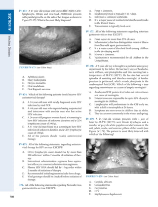 180
SECTION
IV
Infectious
Diseases
IV-173.  A 47-year-old woman with known HIV/AIDS (CD4+
lymphocyte, 106/μL and viral load, 35,000/mL) presents
with painful growths on the side of her tongue as shown in
Figure IV-173. What is the most likely diagnosis?
A.	 Aphthous ulcers
B.	 Hairy leukoplakia
C.	 Herpes stomatitis
D.	 Oral candidiasis
E.	 Oral Kaposi’s sarcoma
IV-174.  Which of the following patients should receive HIV
antiretroviral therapy?
A.	 A 24-year-old man with newly diagnosed acute HIV
infection by viral PCR
B.	 A 44-year-old man who reports having unprotected
anal intercourse with another man who has active
HIV infection
C.	 A 26-year-old pregnant women found at screening to
have HIV infection of unknown duration and a CD4
lymphocyte count of 700/μL
D.	 A 51-year-old man found to at screening to have HIV
infection of unknown duration and a CD4 lymphocyte
count of 150/μL
E.	 All of the patients should receive antiretroviral
therapy
IV-175.  All of the following statements regarding antiretro-
viral therapy for HIV are true EXCEPT:
A.	 CD4+ lymphocyte count should rise by more than
100 cells/mm3
within 2 months of initiation of ther-
apy.
B.	 Intermittent administration regimens have equiva-
lent efficacy to constant administration regimens.
C.	 Plasma HIV RNA should fall by 1 log order within
2 months of initiation of therapy.
D.	 Recommended initial regimens include three drugs.
E.	 Viral genotype should be checked before initiation of
therapy.
176.  All of the following statements regarding Norwalk virus
gastroenteritis are true EXCEPT:
A.	 Fever is common.
B.	 Incubation period is typically 5 to 7 days.
C.	 Infection is common worldwide.
D.	 It is a major cause of nonbacterial diarrhea outbreaks
in the United States.
E.	 Transmission is typically fecal–oral.
IV-177.  All of the following statements regarding rotavirus
gastroenteritis are true EXCEPT:
A.	 Fever occurs in more than 25% of cases.
B.	 Inflammatory diarrhea distinguishes rotaviral illness
from Norwalk agent gastroenteritis.
C.	 It is a major cause of diarrheal death among children
in the developing world.
D.	 Nausea is common.
E.	 Vaccination is recommended for all children in the
United States.
IV-178.  A 9-year-old boy is brought to a pediatric emergency
department by his father. He has had 2 days of headache,
neck stiffness, and photophobia and this morning had a
temperature of 38.9°C (102°F). He has also had several
episodes of vomiting and diarrhea overnight. A lumbar
puncture is performed, which reveals pleocytosis in the
cerebrospinal fluid (CSF). Which of the following is true
regarding enteroviruses as a cause of aseptic meningitis?
A.	 An elevated CSF protein level rules out enteroviruses
as a cause of meningitis.
B.	 Enteroviruses are responsible for up to 90% of aseptic
meningitis in children.
C.	 Lymphocytes will predominate in the CSF early on,
with a shift to neutrophils at 24 hours.
D.	 Symptoms are more severe in children than in adults.
E.	 They occur more commonly in the winter and spring.
IV-179.  A 25-year-old woman presents with 1 day of
fever to 38.3°C (101°F); sore throat; dysphagia; and a
number of ­
grayish-white papulovesicular lesions on the
soft ­
palate, uvula, and anterior pillars of the tonsils (see
Figure IV-179). The patient is most likely infected with
which of the ­
following?
A.	 Candida albicans
B.	 Coxsackievirus
C.	 Herpesvirus
D.	 HIV
E.	 Staphylococcus lugdunensis
FIGURE IV-173  (see Color Atas)
FIGURE IV-179  (see Color Atas)
 