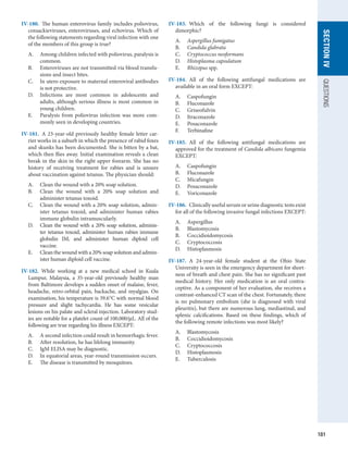 181
SECTION
IV
QUESTIONS
IV-180.  The human enterovirus family includes poliovirus,
coxsackieviruses, enteroviruses, and echovirus. Which of
the following statements regarding viral infection with one
of the members of this group is true?
A.	 Among children infected with poliovirus, paralysis is
common.
B.	 Enteroviruses are not transmitted via blood transfu-
sions and insect bites.
C.	 In utero exposure to maternal enteroviral antibodies
is not protective.
D.	 Infections are most common in adolescents and
adults, although serious illness is most common in
young children.
E.	 Paralysis from poliovirus infection was more com-
monly seen in developing countries.
IV-181.  A 23-year-old previously healthy female letter car-
rier works in a suburb in which the presence of rabid foxes
and skunks has been documented. She is bitten by a bat,
which then flies away. Initial examination reveals a clean
break in the skin in the right upper forearm. She has no
history of receiving treatment for rabies and is unsure
about vaccination against tetanus. The physician should:
A.	 Clean the wound with a 20% soap solution.
B.	 Clean the wound with a 20% soap solution and
administer tetanus toxoid.
C.	 Clean the wound with a 20% soap solution, admin-
ister tetanus toxoid, and administer human rabies
immune globulin intramuscularly.
D.	 Clean the wound with a 20% soap solution, adminis-
ter tetanus toxoid, administer human rabies immune
­
globulin IM, and administer human diploid cell­
vaccine.
E.	 Clean the wound with a 20% soap solution and admin-
ister human diploid cell vaccine.
IV-182.  While working at a new medical school in Kuala
Lumpur, Malaysia, a 35-year-old previously healthy man
from Baltimore develops a sudden onset of malaise, fever,
headache, retro-orbital pain, backache, and myalgias. On
examination, his temperature is 39.6°C with normal blood
pressure and slight tachycardia. He has some vesicular
lesions on his palate and scleral injection. Laboratory stud-
ies are notable for a platelet count of 100,000/μL. All of the
following are true regarding his illness EXCEPT:
A.	 A second infection could result in hemorrhagic fever.
B.	 After resolution, he has lifelong immunity.
C.	 IgM ELISA may be diagnostic.
D.	 In equatorial areas, year-round transmission occurs.
E.	 The disease is transmitted by mosquitoes.
IV-183.  Which of the following fungi is considered
­
dimorphic?
A.	 Aspergillus fumigatus
B.	 Candida glabrata
C.	 Cryptococcus neoformans
D.	 Histoplasma capsulatum
E.	 Rhizopus spp.
IV-184.  All of the following antifungal medications are
­
available in an oral form EXCEPT:
A.	 Caspofungin
B.	 Fluconazole
C.	 Griseofulvin
D.	 Itraconazole
E.	 Posaconazole
F.	 Terbinafine
IV-185.  All of the following antifungal medications are
approved for the treatment of Candida albicans fungemia
EXCEPT:
A.	 Caspofungin
B.	 Fluconazole
C.	 Micafungin
D.	 Posaconazole
E.	 Voriconazole
IV-186.  Clinically useful serum or urine diagnostic tests exist
for all of the following invasive fungal infections EXCEPT:
A.	 Aspergillus
B.	 Blastomycosis
B.	 Coccidioidomycosis
C.	 Cryptococcosis
D.	 Histoplasmosis
IV-187.  A 24-year-old female student at the Ohio State
­
University is seen in the emergency department for short-
ness of breath and chest pain. She has no significant past
medical history. Her only medication is an oral contra-
ceptive. As a component of her evaluation, she receives a
contrast-enhanced CT scan of the chest. Fortunately, there
is no pulmonary embolism (she is diagnosed with viral
pleuritis), but there are numerous lung, mediastinal, and
splenic calcifications. Based on these findings, which of
the following remote infections was most likely?
A.	 Blastomycosis
B.	 Coccidioidomycosis
C.	 Cryptococcosis
D.	 Histoplasmosis
E.	 Tuberculosis
 